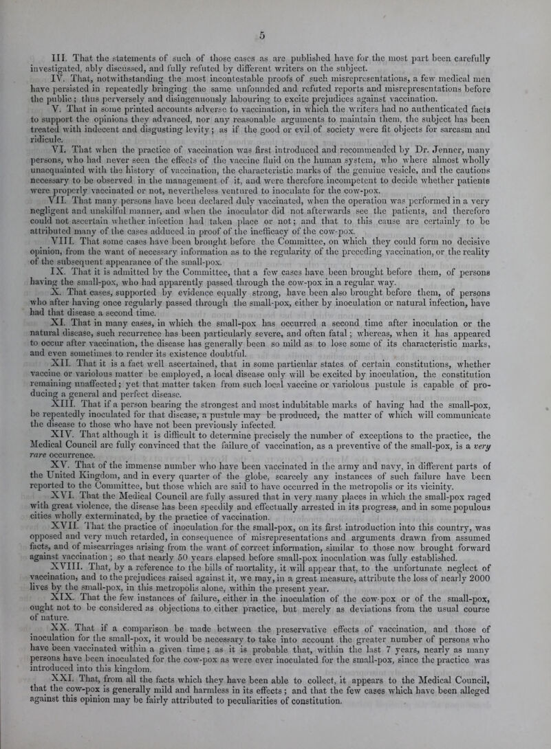 III. That the statements of such of those cases as are published have for the most part been carefully investigated, ably discussed, and fully refuted by different writers on the subject. IV. That, notwithstanding the most incontestable proofs of such misrepresentations, a few medical men have persisted in repeatedly bringing the same unfounded and refuted reports and misrepresentations before the public; thus perversely and disingenuously labouring to excite prejudices against vaccination. V. That in some printed accounts adverse to vaccination, in which the writers had no authenticated facts to support the opinions they advanced, nor any reasonable arguments to maintain them, the subject has been treated with indecent and disgusting levity; as if the good or evil of society were fit objects for sarcasm and ridicule. VI. That when the practice of vaccination was first introduced and recommended by Dr. Jenner, many persons, who had never seen the effects of the vaccine fluid on the human system, who where almost wholly unacquainted with the history of vaccination, the characteristic marks of the genuine vesicle, and the cautions necessary to be observed in the management of it, and were therefore incompetent to decide whether patients were properly vaccinated or not, nevertheless ventured to inoculate for the cow-pox. VII. That many persons have been declared duly vaccinated, when the operation was performed in a very negligent and unskilful manner, and when the inoculator did not afterwards see the patients, and therefore could not ascertain whether infection had taken place or not; and that to this cause are certainly to be attributed many of the cases adduced in proof of the inefficacy of the cow-pox. VIIT. That some cases have been brought before the Committee, on which they could form no decisive opinion, from the want of necessary information as to the regularity of the preceding vaccination, or the reality of the subsequent appearance of the small-pox. IX. That it is admitted by the Committee, that a few cases have been brought before them, of persons having the small-pox, who had apparently passed through the cow-pox in a regular way. X. That cases, supported by evidence equally strong, have been also brought before them, of persons who after having once regularly passed through the small-pox, either by inoculation or natural infection, have had that disease a second time. XI. That in many cases, in which the small-pox has occurred a second time after inoculation or the natural disease, such recurrence has been particularly severe, and often fatal; whereas, when it has appeared to occur after vaccination, the disease has generally been so mild as to lose some of its characteristic marks, and even sometimes to render its existence doubtful. XII. That it is a fact well ascertained, that in some particular states of certain constitutions, whether vaccine or variolous matter be employed, a local disease only will be excited by inoculation, the constitution remaining unaffected; yet that matter taken from such local vaccine or variolous pustule is capable of pro- ducing a general and perfect disease. XIII. That if a person bearing the strongest and most indubitable marks of having had the small-pox, be repeatedly inoculated for that disease, a pustule may be produced, the matter of which will communicate the disease to those who have not been previously infected. XIV. That although it is difficult to determine precisely the number of exceptions to the practice, the Medical Council are fully convinced that the failure of vaccination, as a preventive of the small-pox, is a very rare occurrence. XV. That of the immense number who have been vaccinated in the army and navy, in different parts of the United Kingdom, and in every quarter of the globe, scarcely any instances of such failure have been reported to the Committee, but those which are said to have occurred in the metropolis or its vicinity. XVI. That the Medical Council are fully assured that in very many places in which the small-pox raged with great violence, the disease has been speedily and effectually arrested in its progress, and in some populous cities wholly exterminated, by the practice of vaccination. XVII. '1 hat the practice of inoculation for the small-pox, on its first introduction into this country, was opposed and very much retarded, in consequence of misrepresentations and arguments drawn from assumed facts, and of miscarriages arising from the want of correct information, similar to those now brought forward against vaccination; so that nearly 50 years elapsed before small-pox inoculation was fully established. XVIII. That, by a reference to the bills of mortality, it will appear that, to the unfortunate neglect of vaccination, and to the prejudices raised against it, we may, in a great measure, attribute the loss of nearly 2000 lives by the small-pox, in this metropolis alone, within the present year. XIX. That the few instances of failure, either in the inoculation of the cow-pox or of the small-pox, ought not to be considered as objections to either practice, but merely as deviations from the usual course of nature. XX. That if a comparison be made between the preservative effects of vaccination, and those of inoculation for the small-pox, it would be necessary to take into account the greater number of persons who have been vaccinated within a given time; as it is probable that, within the last 7 years, nearly as many persons have been inoculated for the cow-pox as were ever inoculated for the small-pox, since the practice was introduced into this kingdom. XXI. That, from all the facts which they have been able to collect, it appears to the Medical Council, that the cow-pox is generally mild and harmless in its effects; and that the few cases which have been alleged against this opinion may be fairly attributed to peculiarities of constitution.