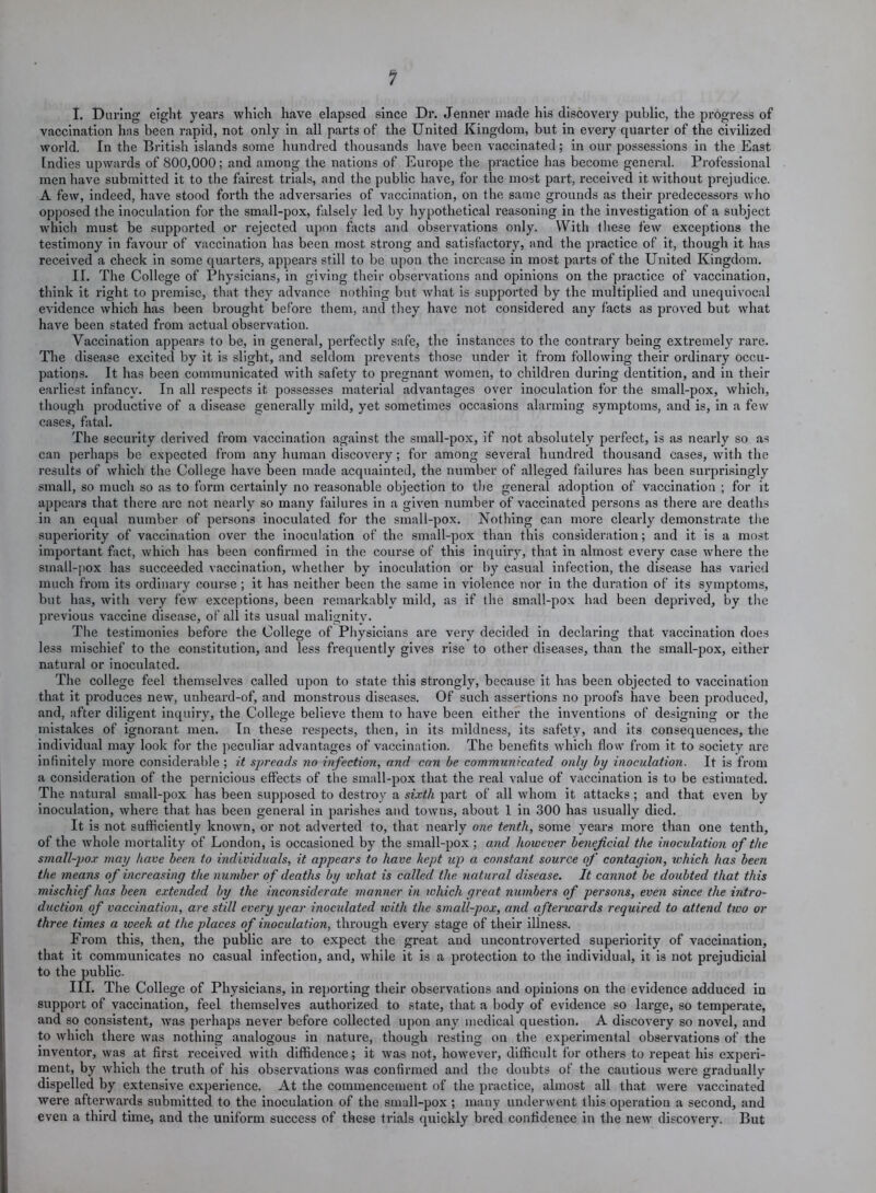 1 I. During eight years which have elapsed since Dr. Jenner made his discovery public, the progress of vaccination has been rapid, not only in all parts of the United Kingdom, but in every quarter of the civilized world. In the British islands some hundred thousands have been vaccinated; in our possessions in the East Indies upwards of 800,000; and among the nations of Europe the practice has become general. Professional men have submitted it to the fairest trials, and the public have, for the most part, x'eceived it without prejudice. A few, indeed, have stood forth the adversaries of vaccination, on the same grounds as their predecessors who opposed the inoculation for the small-pox, falsely led by hypothetical reasoning in the investigation of a subject which must be supported or rejected upon facts and observations only. With these few exceptions the testimony in favour of vaccination has been most strong and satisfactory, and the practice of it, though it has received a check in some quarters, appears still to be upon the increase in most parts of the United Kingdom. II. The College of Physicians, in giving their observations and opinions on the practice of vaccination, think it right to premise, that they advance nothing but what is supported by the multiplied and unequivocal evidence which has been brought before them, and they have not considered any facts as proved but what have been stated from actual observation. Vaccination appears to be, in general, perfectly safe, the instances to the contrary being extremely rare. The disease excited by it is slight, and seldom prevents those under it from following their ordinary occu- pations. It has been communicated with safety to pregnant women, to children during dentition, and in their earliest infancy. In all respects it possesses material advantages over inoculation for the small-pox, which, though productive of a disease generally mild, yet sometimes occasions alarming symptoms, and is, in a few cases, fatal. The security derived from vaccination against the small-pox, if not absolutely perfect, is as nearly so as can perhaps be expected from any human discovery; for among several hundred thousand cases, with the results of which the College have been made acquainted, the number of alleged failures has been surprisingly small, so much so as to form certainly no reasonable objection to the general adoption of vaccination ; for it appears that there are not nearly so many failures in a given number of vaccinated persons as there are deaths in an equal number of persons inoculated for the small-pox. Nothing can more clearly demonstrate the superiority of vaccination over the inoculation of the small-pox than this consideration; and it is a most important fact, which has been confirmed in the course of this inquiry, that in almost every case where the small-pox has succeeded vaccination, whether by inoculation or by casual infection, the disease has varied much from its ordinary course ; it has neither been the same in violence nor in the duration of its symptoms, but has, with very few exceptions, been remarkably mild, as if the small-pox had been deprived, by the previous vaccine disease, of all its usual malignity. The testimonies before the College of Physicians are very decided in declaring that vaccination does less mischief to the constitution, and less frequently gives rise to other diseases, than the small-pox, either natural or inoculated. The college feel themselves called upon to state this strongly, because it has been objected to vaccination that it produces new, unheard-of, and monstrous diseases. Of such assertions no proofs have been produced, and, after diligent inquiry, the College believe them to have been either the inventions of designing or the mistakes of ignorant men. In these respects, then, in its mildness, its safety, and its consequences, the individual may look for the peculiar advantages of vaccination. The benefits which flow from it to society are infinitely more considerable ; it spreads no infection, and can be communicated only by inoculation. It is from a consideration of the pernicious effects of the small-pox that the real value of vaccination is to be estimated. The natural small-pox has been supposed to destroy a sixth part of all whom it attacks ; and that even by inoculation, where that has been general in parishes and towns, about 1 in 300 has usually died. It is not sufficiently known, or not adverted to, that nearly one tenth, some years more than one tenth, of the whole mortality of London, is occasioned by the small-pox ; and however beneficial the inoculation of the small-pox may have been to individuals, it appears to have kept up a constant source of contagion, which has been the means of increasing the number of deaths by what is called the natural disease. It cannot be doubted that this mischief has been extended by the inconsiderate manner in which great numbers of persons, even since the intro- duction of vaccination, are still every year inoculated with the small-pox, and afterwards required to attend two or three times a week at the places of inoculation, through every stage of their illness. From this, then, the public are to expect the great and uncontroverted superiority of vaccination, that it communicates no casual infection, and, while it is a protection to the individual, it is not prejudicial to the public. III. The College of Physicians, in reporting their observations and opinions on the evidence adduced in support of vaccination, feel themselves authorized to state, that a body of evidence so large, so temperate, and so consistent, was perhaps never before collected upon any medical question. A discovery so novel, and to which there was nothing analogous in nature, though resting on the experimental observations of the inventor, was at first received with diffidence; it was not, however, difficult for others to repeat his experi- ment, by which the truth of his observations was confirmed and the doubts of the cautious were gradually dispelled by extensive experience. At the commencement of the practice, almost all that were vaccinated were afterwards submitted to the inoculation of the small-pox ; many underwent this operation a second, and even a third time, and the uniform success of these trials quickly bred confidence in the new discovery. But