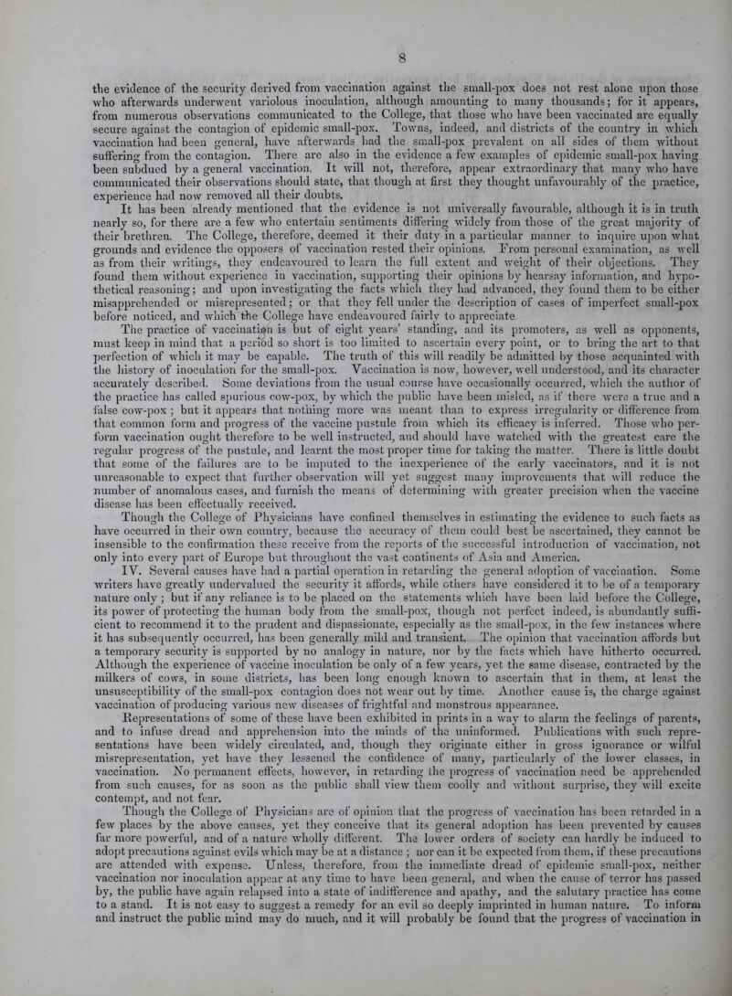 the evidence of the security derived from vaccination against the small-pox does not rest alone upon those who afterwards underwent variolous inoculation, although amounting to many thousands; for it appears, from numerous observations communicated to the College, that those who have been vaccinated are equally secure against the contagion of epidemic small-pox. Towns, indeed, and districts of the country in which vaccination had been general, have afterwards had the small-pox prevalent on all sides of them without suffering from the contagion. There are also in the evidence a few examples of epidemic small-pox having been subdued by a general vaccination. It will not, therefore, appear extraordinary that many who have communicated their observations should state, that though at first they thought unfavourably of the practice, experience had now removed all their doubts. It has been already mentioned that the evidence is not universally favourable, although it is in truth nearly so, for there are a few who entertain sentiments differing widely from those of the great majority of their brethren. The College, therefore, deemed it their duty in a particular manner to inquire upon what grounds and evidence the opposers of vaccination rested their opinions. From personal examination, as well as from their writings, they endeavoured to learn the full extent and weight of their objections. They found them without experience in vaccination, supporting their opinions by hearsay information, and hypo- thetical reasoning; and upon investigating the facts which they had advanced, they found them to be either misapprehended or misrepresented; or that they fell under the description of cases of imperfect small-pox before noticed, and which the College have endeavoured fairly to appreciate The practice of vaccination is but of eight years5 standing, and its promoters, as well as opponents, must keep in mind that a period so short is too limited to ascertain every point, or to bring the art to that perfection of which it may be capable. The truth of this will readily be admitted by those acquainted with the history of inoculation for the small-pox. Vaccination is now, however, well understood, and its character accurately described. Some deviations from the usual course have occasionally occurred, which the author of the practice has called spurious cow-pox, by which the public have been misled, as if there were a true and a false cow-pox ; but it appears that nothing more was meant than to express irregularity or difference from that common form and progress of the vaccine pustule from which its efficacy is inferred. Those who per- form vaccination ought therefore to be well instructed, and should have watched with the greatest care the regular progress of the pustule, and learnt the most proper time for taking the matter. There is little doubt that some of the failures are to be imputed to the inexperience of the early vaccinators, and it is not unreasonable to expect that further observation will yet suggest many improvements that will reduce the number of anomalous cases, and furnish the means of determining with greater precision when the vaccine disease has been effectually received. Though the College of Physicians have confined themselves in estimating the evidence to such facts as have occurred in their own country, because the accuracy of them could best be ascertained, they cannot be insensible to the confirmation these receive from the reports of the successful introduction of vaccination, not only into every part of Europe but throughout the vast continents of Asia and America. IV. Several causes have had a partial operation in retarding the general adoption of vaccination. Some writers have greatly undervalued the security it affords, while others have considered it to be of a temporary nature only ; but if any reliance is to be placed on the statements which have been laid before the College, its power of protecting the human body from the small-pox, though not perfect indeed, is abundantly suffi- cient to recommend it to the prudent and dispassionate, especially as the small-pox, in the few instances where it has subsequently occurred, has been generally mild and transient. The opinion that vaccination affords but a temporary security is supported by no analogy in nature, nor by the facts which have hitherto occurred. Although the experience of vaccine inoculation be only of a few years, yet the same disease, contracted by the milkers of cows, in some districts, has been long enough known to ascertain that in them, at least the unsusceptibility of the small-pox contagion does not wear out by time. Another cause is, the charge against vaccination of producing various new diseases of frightful and monstrous appearance. Representations of some of these have been exhibited in prints in a way to alarm the feelings of parents, and to infuse dread and apprehension into the minds of the uninformed. Publications with such repre- sentations have been widely circulated, and, though they originate either in gross ignorance or wilful misrepresentation, yet have they lessened the confidence of many, particularly of the lower classes, in vaccination. No permanent effects, however, in retarding the progress of vaccination need be apprehended from such causes, for as soon as the public shall view them coolly and without surprise, they will excite contempt, and not fear. Though the College of Physicians arc of opinion that the progress of vaccination has been retarded in a few places by the above causes, yet they conceive that its general adoption has been prevented by causes far more powerful, and of a nature wholly different. The lower orders of society can hardly be induced to adopt precautions against evils which may be at a distance ; nor can it be expected from them, if these precautions are attended with expense. Unless, therefore, from the immediate dread of epidemic small-pox, neither vaccination nor inoculation appear at any time to have been general, and when the cause of terror has passed by, the public have again relapsed into a state of indifference and apathy, and the salutary practice has come to a stand. It is not easy to suggest a remedy for an evil so deeply imprinted in human nature. To inform and instruct the public mind may do much, and it will probably be found that the progress of vaccination in