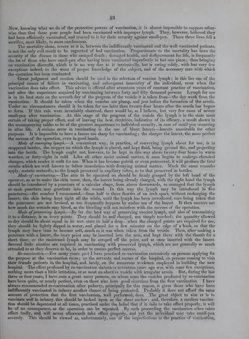 Now, knowing what we do of the protective powers of vaccination, it is almost impossible to suppose other- wise than that these poor people had been vaccinated with improper lymph. They, however, believed they had been efficiently vaccinated, and trusted to it for their security against small-pox. These three lives fell a sacrifice, most likely, to mere carelessness. The mortality alone, severe as it is, between the indifferently vaccinated and the well vaccinated patients, is not the only evil result to be regretted of bad vaccination. Proportionate to the mortality has been the severity of the disease in those who escaped death ; damaged health, and disfigurement for life, is frequently the lot of those who have small-pox after having been vaccinated imperfectly in but one place; thus bringing on vaccination discredit, which is in no way due to it intrinsically, but is owing solely, with but very few exceptions indeed, to the want of proper knowledge of the subject, and of the necessary care with which the operation has been conducted. Great judgment and caution should be used in the selection of vaccine lymph ; in this lies one of the principal causes of failure in vaccinating, and subsequent insecurity of the individual, even when the vaccination does take effect. This advice is offered after seventeen years of constant practice of vaccination, and after the experience acquired by vaccinating between forty and fifty thousand persons. Lymph for use is in its best state on the seventh day of the progress of the vesicle it is taken from—the day week from the vaccination. It should be taken when the vesicles are plump, and just before the formation of the areola. Under no circumstances should it be taken for use later than twenty-four hours after the areola has begun to form. If this rule were invariably observed, there would be, as I believe, but very few cases of sevex’e small-pox after vaccination. At this stage of the progress of the vesicle the lymph is in the state most certain of taking proper effect, and of leaving the best cicatrices, indicative of its efficacy, a result shown in the accompanying tables to be of the greatest importance to individual security, in case of small-pox occurring in after life. A serious error in vaccinating is the use of blunt lancets—lancets unsuitable for other purposes. It is impossible to have a lancet too sharp for vaccinating; the sharper the lancet, the more perfect the success of the operation, even in good hands. Mode of conveying lymph.—A convenient way, in practice, of conveying lymph about for use, is in stoppered bottles, the stopper on which the lymph is placed, and kept fluid, being ground flat, and projecting into the bottle. The lymph ought not, however, to be kept in this way above twenty-four hours in warm weather, or forty-eight in cold. Like all other moist animal matter, it soon begins to undergo chemical changes, which render it unfit for use. When it has become putrid, or even putrescent, it will produce the fatal results which are well known to follow inoculation -with decaying animal matter. Much the same remarks apply, mutatis mutandis, to the lymph preserved in capillary tubes, as to that preserved in bottles. Mode of vaccinating.—The arm to be operated on should be firmly grasped by the left hand of the operator, so as to make the skin tense, then, the lancet being already charged, with the right hand the lymph should be introduced by a puncture of a valvular shape, from above downwards, so managed that the lymph at each puncture may gravitate into the wound. In this way the lymph may be introduced in five punctures,—the number I recommend,—from half to three fourths of an inch apart, without recharging the lancet: the skin being kept tight all the while, until the lymph has been introduced, care being taken that the punctures are not bruised, as too frequently happens by undue use of the lancet. It then matters not how much the wounds may bleed, as the bleeding will not interfere with the success of the operation. Mode of preserving lymph.—By far the best way of preserving vaccine lymph, and also of transmitting it to a distance, is on ivory points. They should be well charged, not simply touched; the quantity allowed to dry should be about equal in its wet state to half a drop : when the charged points are required for use, they should be lightly dipped in Avater, and placed for a few minutes on the edge of a book, so that the lymph may have time to become soft, much as it was when taken from the vesicle. Then, after making a puncture with a lancet, the ivory point may be inserted into the arm, and kept there with the thumb for a short time; or the moistened lymph may be scraped off the point, and at once inserted with the lancet. Several little niceties a-re required in vaccinating with preserved lymph, which are not genex’ally so much attended to as they deserve to be, in order to ensure perfect success. Re-vaccination.—For many year’s past I have practised re-vaccination extensively on persons applying foi the purpose at the vaccination x'oonx; on the servants and nurses of the hospital, on persons coming to visit their friends patients ixx the hospital, and, lately, on the numerous workmen employed in building the new hospital. The effect produced by re-vaccination sixteen or seventeen years ago was, with some few exceptions, nothing more than a little irritation, or at most axx abortive vesicle with irregular areola. Bxxt, during the last three or four years, I have seen a great many persons, on whose arms the vesicles produced by re-vaccination have been quite, or nearly perfect, even oix those who bore good cicati-ices from the first vaccination. I have always recommended re-vaccination after puberty, principally for this reason, it gives those who have been indifferently vaccinated in infancy axxother chance of being protected. Probably it does ixot afford the sanxe amount of protection that the fix-st vaccination, well performed, does. The great object to aim at is to vaccinate well in infancy, this should be looked upon as the sheet anchor; and, therefore, a careless vaccina- tion should be deprecated at all times, practised under the belief that if it fails to take effect properly, it will be of no consequence, as the operation can be repeated. By such proceeding the vaccination often takes effect badly, and will never afterwax'ds take effect pi’opei’ly, and yet the individual may take small-pox severely. This should be viewed as, unfortunately, one of the imperfections in the px-actice of vaccination.