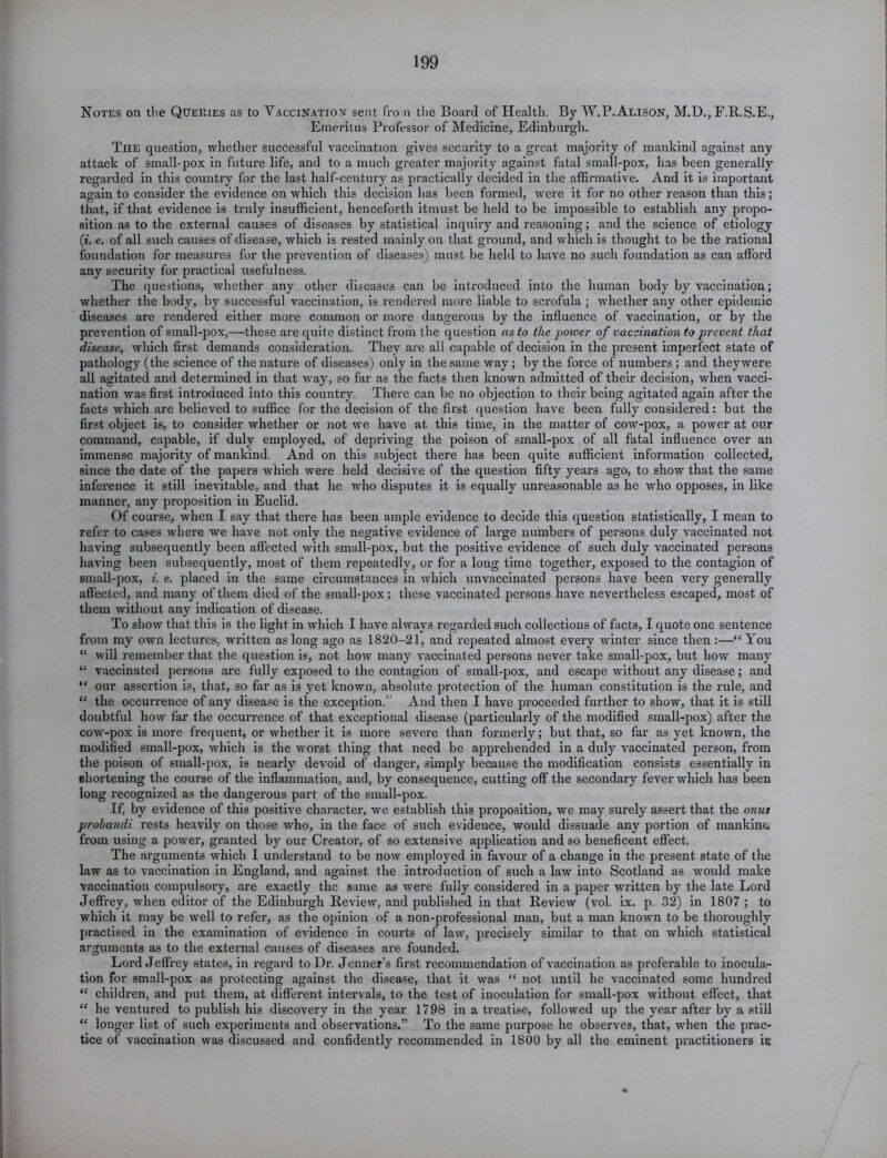 199 Notes on the Queries as to Vaccination sent from the Board of Health. By W.P. Alison, M.D., F.B.S.E., Emeritus Professor of Medicine, Edinburgh. Tiie question, whether successful vaccination gives security to a great majority of mankind against any attack of small-pox in future life, and to a much greater majority against fatal small-pox, has been generally regarded in this country for the last half-century as practically decided in the affirmative. And it is important again to consider the evidence on which this decision has been formed, were it for no other reason than this; that, if that evidence is truly insufficient, henceforth itmust be held to be impossible to establish any propo- sition as to the external causes of diseases by statistical inquiry and reasoning; and the science of etiology (i. e. of all such causes of disease, which is rested mainly on that ground, and which is thought to be the rational foundation for measures for the prevention of diseases) must be held to have no such foundation as can afford any security for practical usefulness. The questions, whether any other diseases can be introduced into the human body by vaccination; whether the body, by successful vaccination, is rendered more liable to scrofula ; whether any other epidemic diseases are rendered either more common or more dangerous by the influence of vaccination, or by the prevention of small-pox,—these are quite distinct from the question as to the power of vaccination to prevent that disease, which first demands consideration. They are all capable of decision in the present imperfect state of pathology (the science of the nature of diseases) only in the same way; by the force of numbers ; and they were all agitated and determined in that way, so far as the facts then known admitted of their decision, when vacci- nation was first introduced into this country. There can be no objection to their being agitated again after the facts which are believed to suffice for the decision of the first question have been fully considered: but the first object is, to consider whether or not we have at this time, in the matter of cow-pox, a power at our command, capable, if duly employed, of depriving the poison of small-pox of all fatal influence over an immense majority of mankind. And on this subject there has been quite sufficient information collected, since the date of the papers which were held decisive of the question fifty years ago, to show that the same inference it still inevitable, and that he who disputes it is equally unreasonable as he who opposes, in like manner, any proposition in Euclid. Of course, when I say that there has been ample evidence to decide this question statistically, I mean to refer to cases where we have not only the negative evidence of large numbers of persons duly vaccinated not having subsequently been affected with small-pox, but the positive evidence of such duly vaccinated persons having been subsequently, most of them repeatedly, or for a long time together, exposed to the contagion of small-pox, i. e. placed in the same circumstances in which unvaccinated persons have been very generally affected, and many of them died of the small-pox; these vaccinated persons have nevertheless escaped, most of them without any indication of disease. To show that this is the light in which I have always regarded such collections of facts, I quote one sentence from my own lectures, written as long ago as 1820-21, and repeated almost every winter since then :—“You “ will remember that the question is, not how many vaccinated persons never take small-pox, but how many “ vaccinated persons are fully exposed to the contagion of small-pox, and escape without any disease; and “ our assertion is, that, so far as is yet known, absolute protection of the human constitution is the rule, and “ the occurrence of any disease is the exception.” And then I have proceeded further to show, that it is still doubtful how far the occurrence of that exceptional disease (particularly of the modified small-pox) after the cow-pox is more frequent, or whether it is more severe than formerly; but that, so far as yet known, the modified small-pox, which is the worst thing that need be apprehended in a duly vaccinated person, from the poison of small-pox, is nearly devoid of danger, simply because the modification consists essentially in shortening the course of the inflammation, and, by consequence, cutting off the secondary fever which has been long recognized as the dangerous part of the small-pox. If, by evidence of this positive character, we establish this proposition, we may surely assert that the onus prohandi rests heavily on those who, in the face of such evidence, would dissuade any portion of mankind from using a power, granted by our Creator, of so extensive application and so beneficent effect. The arguments which I understand to be now employed in favour of a change in the present state of the law as to vaccination in England, and against the introduction of such a law into Scotland as would make vaccination compulsory, are exactly the same as were fully considered in a paper written by the late Lord Jeffrey, when editor of the Edinburgh Review, and published in that Review (vol. ix. p. 32) in 1807 ; to which it may be well to refer, as the opinion of a non-professional man, but a man known to be thoroughly practised in the examination of evidence in courts of law, precisely similar to that on which statistical arguments as to the external causes of diseases are founded. Lord Jeffrey states, in regard to Dr. Jenner’s first recommendation of vaccination as preferable to inocula- tion for small-pox as protecting against the disease, that it was “ not until he vaccinated some hundred “ children, and put them, at different intervals, to the test of inoculation for small-pox without effect, that “ he ventured to publish his discovery in the year 1798 in a treatise, followed up the year after by a still “ longer list of such experiments and observations.” To the same purpose he observes, that, when the prac- tice of vaccination was discussed and confidently recommended in 1800 by all the eminent practitioners in