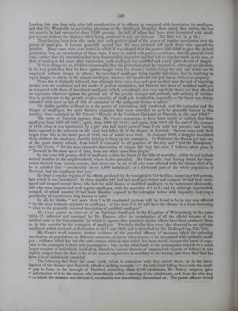 London, this was done only after full consideration of its efficacy as compared with inoculation for small-pox, and that Dr. Woodville in particular, physician to the Small-pox Hospital, then stated, that within the last six months he had vaccinated there 7,500 persons, the half of whom had been since inoculated with small- pox matter without the slightest effect being produced in any one instance. (Ed. Rev. vol. ix. p. 38.) There having been from this early date such positive proof of the power of regular vaccination over the poison of small pox, it became generally agreed that the onus probandi fell upon those who opposed the practice. Many cases were soon stated in which it was alleged that the process had failed to give the desired protection, but, on examination of these cases, it may be stated with perfect confidence, that the general result was,—either that the vaccination had been demonstrably imperfect and had left no regular mark on the arm, or that, if small-pox did occur after vaccination, such small-pox Avas modified and nearly quite devoid of danger. If these things are so, itfolloAvs neccessarily that the protection given by vaccination, although not absolute, is the best protection that we have against danger from the disease; besides being the only one Avhich can be employed Avithout danger to others; the inoculated small-pox being equally infectious, that is, implying an equal danger to others, as the natural small-pox, Avhereas the inoculated cOAV-pox has no infectious property. From this it distinctly followed, that although these cases imposed upon medical men the task of inquiring further into the conditions and the marks of perfect Araccination, and likewise into those of modified small-pox as compared Avith those of inoculated small-pox (which, accordingly, Avas very carefully done) yet they afforded no argument Avhatever against the general use of the greatly stronger and perfectly safe security of Araccina- tion in preference to the greatly Aveaker security of small-pox inoculation, especially as the latter Avas alrvays attended with more or less of risk of extension of the malignant disease to others. Of similar positive evidence as to the poAver of vaccination, duly conducted, over the extension and the danger of small-pox, the next decisive examples that were recorded, so as to be generally knoAvn in this country, Avere contained in Mr. Cross’s “ History of the Variolous Epidemic at Norwich, in the year 1819.” The town of Norwich appears, from Mr. Cross’s statements, to have been nearly or entirely free from small-pox from 1805 till 1807; again, from 1809 till 1813; and again, from 1813 till the end of the summer of 1818, Avhen it Avas introduced by a girl Avho had lately arrived from York with her parents, and having been exposed to the infection on the road, had fallen ill of the disease in Norwich. Several cases took their origin from this in the latter part of 1818, two of Avhich were fatal. In January 1819, a druggist inoculated three children for small-pox, thereby helping to keep up the contagion. In February the disease got into one of the great charity schools, from Avhich it extended to all quarters of the city, and “ laid the foundation,” says Mr. Cross, “ for the most extensive destruction of human life that has ever, I believe, taken place in “ Norwich in the same space of time, from any other cause than plague.” In this year 530 persons died of small-pox within the limits of the bills of mortality, Avhich do not include several hamlets in the neighbourhood, Avhere it also prevailed. Mr. Cross adds, that having found, by obser- vation derived from various sources, that about one in six of all who Avere affected Avith the disease died of it, he is satisfied that “ considerably above 3,000 individuals, or a thirteenth part of the Avlrole population of Noiuvich, had the small-pox that year.” He kept a regular register of the effects produced by the contagion in 112 families, comprising 603 persons, into Avhich it Avas introduced. In these families 297 had had small-pox before and escaped; 91 had been vacci- nated and escaped except three, Avho had the mild disease or modified small-pox, to be mentioned aftenvards; 200 Avho Avere unprotected took regular small-pox, Avith the mortality of 1 in 6; and 15, although unprotected, escaped, of which number 10 had been likeAvise exposed to the contagion before Avith impunity, implying a peculiarity of constitution long knoAvn to exist. In all, he thinks, “ not more than 1 in 20 vaccinated persons Avill be found to be in any Avay affected “ by the most intimate exposure to small-pox ; or less than 1 in 50 Avill have the disease in a form ansAvering “ even to the generally received description of modified small-pox.” Mr. Cross quotes an Account of an Epidemic Small-pox in the Kingdom of Wiirtemberg, in the years 1814-17, collected and arranged by Dr. Elsasser, after an examination of all the official returns of the medical men to the Government, by Avhich it appears that precisely similar effects have been produced there as in this country by the contagion of small-pox. Precisely similar facts Avere also observed in an epidemic small-pox which occurred at Rotterdam in 1817 and 1818, and is described by Dr. ITodenpyl (pp. 178, 179). Mr. Cross’s work contains farther evidence of the practical efficacy of measures taken for enforcing vaccination on populations in different countries, at times Avhen known to be threatened Avith epidemic small- pox ; eAudence which has not the same certain value as that Avhich has been stated, because the proof of expo- sure to the contagion is there only presumptive ; but, on the other hand, as the presumption extends to a much larger number of individuals (excluding, therefore, various chances of unperceived sources of fallacy) it Avas rightly judged from the first to be of the utmost importance as auxiliary to the former, and since that time has been almost indefinitely extended. The folloAving fact from the same Avork, taken in connexion Avith that stated above, as to the intro- duction of the disease into Nonvich, affords a striking example:—“ An individual falling doAvn Avith the small- “ pox in June, in the borough of Thetford, containing about 2,100 inhabitants, Mr. Bailey, surgeon, gave “ information of it to the mayor, Avho immediately called a meeting of the inhabitants, and, from the able Avay “ in which the measure was advocated, vaccination was immediately determined on. The parish officers visited