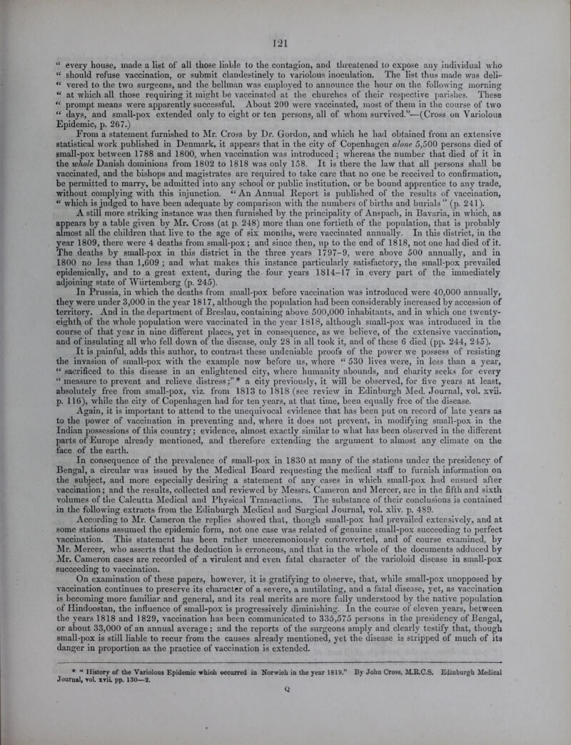 “ every house, made a list of' all those liable to the contagion, and threatened to expose any individual who <c should refuse vaccination, or submit clandestinely to variolous inoculation. The list thus made was deli— <c vered to the two surgeons, and the bellman was employed to announce the hour on the following morning <£ at which all those requiring it might be vaccinated at the churches of their respective parishes. These ££ prompt means were apparently successful. About 200 were vaccinated, most of them in the course of two ££ days, and small-pox extended only to eight or ten persons, all of whom survived.”-—(Cross on Variolous Epidemic, p. 267.) From a statement furnished to Mr. Cross by Dr. Gordon, and which he had obtained from an extensive statistical work published in Denmark, it appears that in the city of Copenhagen alone 5,500 persons died of small-pox between 1788 and 1800, when vaccination was introduced; whereas the number that died of it in the whole Danish dominions from 1802 to 1818 was only 158. It is there the law that all pei-sons shall be vaccinated, and the bishops and magistrates are required to take care that no one be received to confirmation, be permitted to marry, be admitted into any school or public institution, or be bound apprentice to any trade, without complying with this injunction. ££ An Annual Report is published of the results of vaccination, ££ which is jxxdged to have been adequate by comparison with the numbers of births and burials” (p. 241). A still more striking instance was then furnished by the principality of Anspach, in Bavaria, in which, as appears by a table given by Mr. Cx-oss (at p. 248) more than one fortieth of the population, that is probably almost all the children that live to the age of six months, were vaccinated annually. In this district, in the year 1809, there were 4 deaths from small-pox ; and since then, up to the end of 1818, not one had died of it. The deaths by small-pox in this district in the three yeai-s 1797-9, were above 500 annually, and in 1800 no less than 1,609 ; and what makes this instance particularly satisfactory, the small-pox prevailed epidemically, and to a great extent, during the four yeai-s 1814-17 in every part of the immediately adjoining state of Wiirtemberg (p. 245). In Prussia, in which the deaths from small-pox before vaccination was introduced were 40,000 annually, they wei’e under 3,000 in the year 1817, although the population had been considerably increased by accession of ten-itory. And in the department of Breslau, containing above 500,000 inhabitants, and in which one twenty- eighth of the whole population were vaccinated in the year 1818, although small-pox was introduced in the coux-se of that year in nine different places, yet in consequence, as we believe, of the extensive vaccination, and of insulating all who fell down of the disease, oxxly 28 in all took it, and of these 6 died (pp. 244, 245). It is painful, adds this author, to contrast these undeniable proofs of the power we possess of resisting the invasion of small-pox with the example now before us, where “ 530 lives were, in less than a year, “ sacrificed to this disease in an enlightened city, where humanity abounds, and charity seeks for every “ measux-e to prevent and relieve distx-ess* a city previously, it will be obsexwed, for five years at least, absolutely free from small-pox, viz. from 1813 to 1818 (see review in Edinburgh Med. Journal, vol. xvii. p. 116), while the city of Copenhagen had for ten years, at that time, been equally free of the disease. Again, it is impox-tant to attend to the unequivocal evidence that has been put on x-ecoi’d of late years as to the power of vaccination in preventing and, where it does xxot prevent, in modifying small-pox in the Indian possessions of this country; evidence, almost exactly similar to what has been observed in the different parts of Europe already mentioned, and therefore extending the ax-gunxent to almost any climate on the face of the earth. In consequence of the prevalence of small-pox in 1830 at many of the stations under the presidency of Bengal, a circular was issxxed by the Medical Board requesting the medical staff to furnish information on the sxxbject, and more especially desiring a statement of any cases in which small-pox had ensued after vaccination; and the results, collected and reviewed by Messrs. Cameron and Mercer, arc ixx the fifth axxd sixth volumes of the Calcutta Medical and Physical Tx-ansactions. The substance of their conclusions is contained in the following exti-acts from the Edinbxxx-gh Medical and Surgical Journal, vol. xliv. p. 489. Accox'ding to Mr. Cameron the replies showed that, though sxxxall-pox had prevailed extensively, and at some stations assumed the epidemic forixx, not one case was related of genuine small-pox succeeding to pex-fect vaccixxation. This statement has been rather uncerexnoniously contx-overted, and of course examined, by Mi-. Mercex-, who asserts that the deduction is ex-x-oxxcous, and that ixx the whole of the documexxts adduced by Mr. Cameron cases are recorded of a virulent and even fatal character of the varioloid disease in small-pox succeeding to vaccination. On examinatioxx of these papers, lxowevcx-, it is gratifying to observe, that, while small-pox unopposed by vaccination continues to preserve its character of a severe, a mutilating, and a fatal disease, yet, as vaccination is becoming moi-e familiar and general, and its real nxex-its are more fully understood by the native population of Hindoostan, the influence of snxall-pox is progressively diminishing. In the coux-se of eleven yeax-s, between the years 1818 and 1829, vaccination has been communicated to 335,575 pex-sons in the presidency of Bengal, or about 33,000 of an axxnual average; and the reports of the sui*geons amply and clearly testify that, though snxall-pox is still liable to x-ecur from the causes already xxxentioned, yet the disease is stripped of much of its danger in proportion as the practice of vaccination is extended. * “ History of the Variolous Epidemic which occurred in Norwich in the year 1819.” By John Cross, M.R.C.S. Edinburgh Medical Journal, yoI. xrii. pp. 130—2. Q