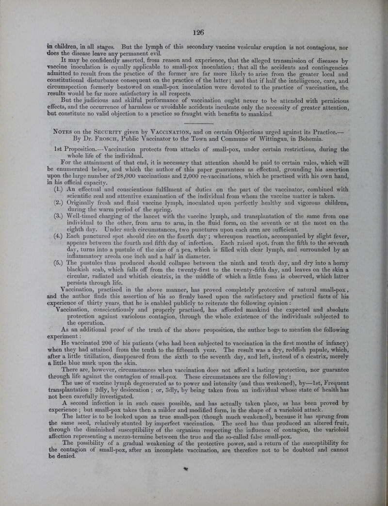 in children, in all stages. But the lymph of this secondary vaccine vesicular eruption is not contagious, nor does the disease leave any permanent evil. It may be confidently asserted, from reason and experience, that the alleged transmission of diseases by vaccine inoculation is equally applicable to small-pox inoculation; that all the accidents and contingencies admitted to result from the practice of the former are far more likely to arise from the greater local and constitutional disturbance consequent on the practice of the latter; and that if half the intelligence, care, and circumspection formerly bestowed on small-pox inoculation were devoted to the practice of vaccination, the results would be far more satisfactory in all respects. But the judicious and skilful performance of vaccination ought never to be attended with pernicious effects, and the occurrence of harmless or avoidable accidents inculcate only the necessity of greater attention, but constitute no valid objection to a practice so fraught with benefits to mankind. Notes on the Security given by Vaccination, and on certain Objections urged against its Practice.— By Dr. Frosch, Public Vaccinator to the Town and Commune of Wittingau, in Bohemia. 1st Proposition.-—Vaccination protects from attacks of small-pox, under certain restrictions, during the whole life of the individual. For the attainment of that end, it is necessary that attention should be paid to certain rules, which will be enumerated below, and which the author of this paper guarantees as effectual, grounding his assertion upon the large number of 28,000 vaccinations and 2,000 re-vaccinations, which he pi’actised with his owTn hand, in his official capacity. (1.) An effectual and conscientious fulfilment of duties on the part of the vaccinator, combined wTith scientific zeal and attentive examination of the individual from whom the vaccine matter is taken. (2.) Originally fresh and fluid vaccine lymph, inoculated upon perfectly healthy and vigorous children, during the warm period of the spring. (3.) Well-timed charging of the lancet with the vaccine lymph, and transplantation of the same from one individual to the other, from arm to arm, in the fluid form, on the seventh or at the most on the eighth day. Under such circumstances, two punctures upon each arm are sufficient. (4.) Each punctured spot should rise on the fourth day ; whereupon reaction, accompanied by slight fever, appears between the fourth and fifth day of infection. Each raised spot, from the fifth to the seventh day, turns into a pustule of the size of a pea, which is filled with clear lymph, and surrounded by an inflammatory areola one inch and a half in diameter. (5.) The pustules thus produced should collapse between the ninth and tenth day, and dry into a horny blackish scab, which falls off from the twenty-first to the twenty-fifth day, and leaves on the skin a circular, radiated and whitish cicatrix, in the middle of which a little fossa is observed, which latter persists through life. Vaccination, practised in the above manner, has proved completely protective of natural small-pox, and the author finds this assertion of his so firmly based upon the satisfactory and practical facts of his experience of thirty years, that he is enabled publicly to reiterate the following opinion: Vaccination, conscientiously and properly practised, has afforded mankind the expected and absolute protection against variolous contagion, through the whole existence of the individuals subjected to the operation. As an additional proof of the truth of the above proposition, the author begs to mention the following experiment: He vaccinated 200 of his patients (who had been subjected to vaccination in the first months of infancy) when they had attained from the tenth to the fifteenth year. The result was a dry, reddish papule, which, after a little titillation, disappeared from the sixth to the seventh day, and left, instead of a cicatrix, merely a little blue mark upon the skin. There are, however, circumstances when vaccination does not afford a lasting protection, nor guarantee through life against the contagion of small-pox. These circumstances are the following : The use of vaccine lymph degenerated as to power and intensity (and thus weakened), by—1st, Frequent transplantation; 2dly, by desiccation ; or, Sdly, by being taken from an individual whose state of health has not been carefully investigated. A second infection is in such cases possible, and has actually taken place, as has been proved by experience ; but small-pox takes then a milder and modified form, in the shape of a varioloid attack. The latter is to be looked upon as true small-pox (though much weakened), because it has sprung from the same seed, relatively stunted by imperfect vaccination. The seed has thus produced an altered fruit, through the diminished susceptibility of the organism respecting the influence of contagion, the varioloid affection representing a mezzo-termine between the true and the so-called false small-pox. The possibility of a gradual weakening of the protective power, and a return of the susceptibility for the contagion of small-pox, after an incomplete vaccination, are therefore not to be doubted and cannot be denied. %