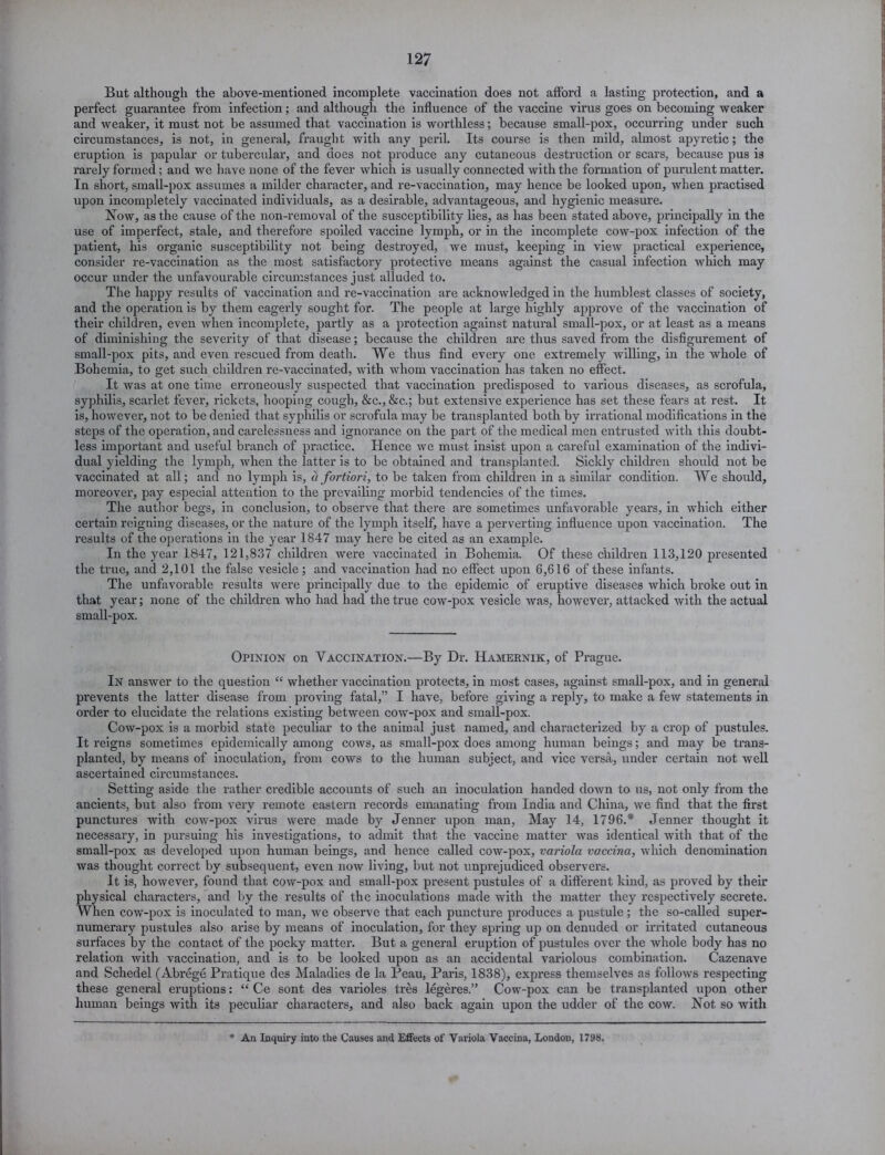 But although the above-mentioned incomplete vaccination does not afford a lasting protection, and a perfect guarantee from infection; and although the influence of the vaccine virus goes on becoming weaker and weaker, it must not be assumed that vaccination is worthless; because small-pox, occurring under such circumstances, is not, in general, fraught with any peril. Its course is then mild, almost apyretic; the eruption is papular or tubercular, and does not produce any cutaneous destruction or scars, because pus is rarely formed; and we have none of the fever which is usually connected with the formation of purulent matter. In short, small-pox assumes a milder character, and re-vaccination, may hence be looked upon, when practised upon incompletely vaccinated individuals, as a desirable, advantageous, and hygienic measure. Now, as the cause of the non-removal of the susceptibility lies, as has been stated above, principally in the use of imperfect, stale, and therefore spoiled vaccine lymph, or in the incomplete cow-pox infection of the patient, his organic susceptibility not being destroyed, we must, keeping in view practical experience, consider re-vaccination as the most satisfactory protective means against the casual infection which may occur under the unfavourable cffcumstances just alluded to. The happy results of vaccination and re-vaccination are acknowledged in the humblest classes of society, and the operation is by them eagerly sought for. The people at large highly approve of the vaccination of their children, even when incomplete, partly as a protection against natural small-pox, or at least as a means of diminishing the severity of that disease; because the children are thus saved from the disfigurement of small-pox pits, and even rescued from death. We thus find every one extremely willing, in the whole of Bohemia, to get such children re-vaccinated, with whom vaccination has taken no effect. It was at one time erroneously suspected that vaccination predisposed to various diseases, as scrofula, syphilis, scarlet fever, rickets, hooping cough, &c., &c.; but extensive experience has set these fears at rest. It is, however, not to be denied that syphilis or scrofula may be transplanted both by irrational modifications in the steps of the operation, and carelessness and ignorance on the part of the medical men entrusted with this doubt- less important and useful branch of practice. Hence we must insist upon a careful examination of the indivi- dual yielding the lymph, when the latter is to be obtained and transplanted. Sickly children should not be vaccinated at all; and no lymph is, a fortiori, to be taken from children in a similar condition. We should, moreover, pay especial attention to the prevailing morbid tendencies of the times. The author begs, in conclusion, to observe that there are sometimes unfavorable years, in which either certain reigning diseases, or the nature of the lymph itself, have a perverting influence upon vaccination. The results of the operations in the year 1847 may here be cited as an example. In the year 1847, 121,837 children were vaccinated in Bohemia. Of these children 113,120 presented the true, and 2,101 the false vesicle; and vaccination had no effect upon 6,616 of these infants. The unfavorable results were principally due to the epidemic of eruptive diseases which broke out in that year; none of the children who had had the true cow-pox vesicle Avas, however, attacked with the actual small-pox. Opinion on Vaccination.—By Dr. Hamernik, of Prague. In ansAver to the question “ whether vaccination protects, in most cases, against small-pox, and in general prevents the latter disease from proving fatal,” I have, before giving a reply, to make a few statements in order to elucidate the relations existing between coAV-pox and small-pox. CoAV-pox is a morbid state peculiar to the animal just named, and characterized by a crop of pustules. It reigns sometimes epidemically among coavs, as small-pox does among human beings; and may be trans- planted, by means of inoculation, from cows to the human subject, and vice versa, under certain not Avell ascertained circumstances. Setting aside the rather credible accounts of such an inoculation handed doAvn to us, not only from the ancients, but also from very remote eastern records emanating from India and China, Ave find that the first punctures Avith cow-pox virus were made by Jenner upon man. May 14, 1796.* Jenner thought it necessary, in pursuing his investigations, to admit that the vaccine matter Avas identical with that of the small-pox as developed upon human beings, and hence called coAV-pox, variola vaccina, Avhich denomination was thought correct by subsequent, even hoav living, but not unprejudiced observers. It is, however, found that coAV-pox and small-pox present pustules of a different kind, as proved by their physical characters, and by the results of the inoculations made with the matter they respectively secrete. When cow-pox is inoculated to man, Ave observe that each puncture produces a pustule; the so-called super- numerary pustules also arise by means of inoculation, for they spring up on denuded or irritated cutaneous surfaces by the contact of the pocky matter. But a general eruption of pustules over the Avhole body has no relation Avith vaccination, and is to be looked upon as an accidental variolous combination. Cazenave and Schedel (Abrege Pratique des Maladies de la Peau, Paris, 1838), express themselves as folloAvs respecting these general eruptions: “ Ce sont des varioles tres legeres.” Cow-pox can be transplanted upon other human beings Avith its peculiar characters, and also back again upon the udder of the cow. Not so Avith An Inquiry into the Causes and Effects of Variola Vaccina, London, 1798.