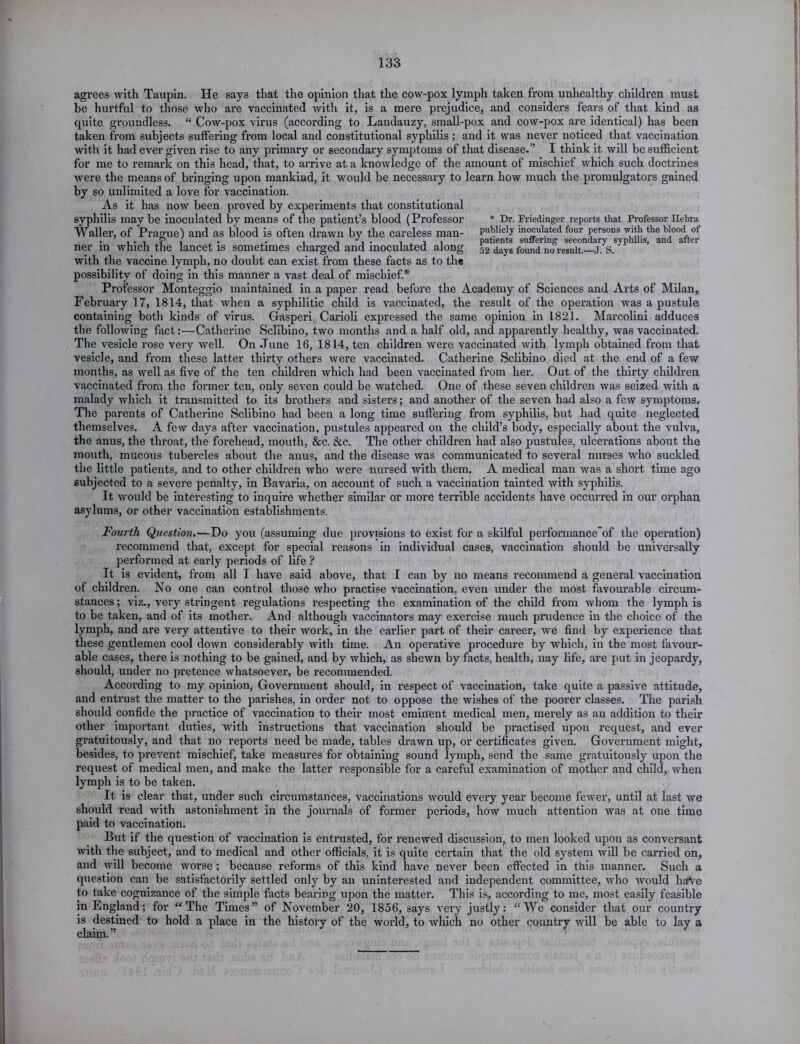 agrees with Taupin. He says that the opinion that the cow-pox lymph taken from unhealthy children must be hurtful to those who are vaccinated Avith it, is a mere prejudice, and considers fears of that kind as quite groundless. “ Cow-pox virus (according to Landauzy, small-pox and cow-pox are identical) has been taken from subjects suffering from local and constitutional syphilis; and it was never noticed that vaccination with it had ever given rise to any primary or secondary symptoms of that disease.” I think it will be sufficient for me to remark on this head, that, to arrive at a knowledge of the amount of mischief which such doctrines were the means of bringing upon mankind, it would be necessary to learn how much the promulgators gained by so unlimited a love for vaccination. As it has now been proved by experiments that constitutional syphilis may be inoculated by means of the patient’s blood (Professor * Dr. Friedinger reports that Professor Hebra Waller, of Prague) and as blood is often drawn by the careless man- paWiely inoculated four persons -with the blood of . i • , P i . • ,. , , . ,.11 patients suffering secondary syphilis, and after ner in which the lancet is sometimes charged and inoculated along 52 days found no result.—j. S. with the vaccine lymph, no doubt can exist from these facts as to the possibility of doing in this manner a vast deal of mischief.* Professor Monteggio maintained in a paper read before the Academy of Sciences and Arts of Milan, February 17, 1814, that when a syphilitic child is vaccinated, the result of the operation was a pustule containing both kinds of virus. Gasperi Carioli expressed the same opinion in 1821. Marcolini adduces the following fact:—Catherine Sclibino, two months and a half old, and apparently healthy, was vaccinated. The vesicle rose very well. On .Tune 16, 1814, ten children were vaccinated with lymph obtained from that vesicle, and from these latter thirty others were vaccinated. Catherine Sclibino died at the end of a few months, as well as five of the ten children which had been vaccinated from her. Out of the thirty children vaccinated from the former ten, only seven could be watched. One of these seven children was seized with a malady which it transmitted to its brothers and sisters; and another of the seven had also a few symptoms. The parents of Catherine Sclibino had been a long time suffering from syphilis, but had quite neglected themselves. A few days after vaccination, pustules appeared on the child’s body, especially about the vulva, the anus, the throat, the forehead, mouth, &c. &c. The other children had also pustules, ulcerations about the mouth, mucous tubercles about the anus, and the disease was communicated to several nurses who suckled the little patients, and to other children who were nursed with them. A medical man was a short time ago subjected to a severe penalty, in Bavaria, on account of such a vaccination tainted with syphilis. It would be interesting to inquire whether similar or more terrible accidents have occurred in our orphan, asylums, or other vaccination establishments. Fourth Question.—Do you (assuming due provisions to exist for a skilful performance'of the operation) recommend that, except for special reasons in individual cases, vaccination should be universally performed at early periods of life ? It is evident, from all I have said above, that I can by no means recommend a general vaccination of children. No one can control those who practise vaccination, even under the most favourable circum- stances ; viz., very stringent regulations respecting the examination of the child from whom the lymph is to be taken, and of its mother. And although vaccinators may exercise much prudence in the choice of the lymph, and are very attentive to their Avork, in the earlier part of their career, we find by experience that these gentlemen cool doAvn considerably with time. An operative procedure by which, in the most favour- able cases, there is nothing to be gained, and by which, as slieAvn by facts, health, nay life, are put in jeopardy, should, under no pretence Avliatsoever, be recommended. According to my opinion, Government should, in respect of vaccination, take quite a passive attitude, and entrust the matter to the parishes, in order not to oppose the wishes of the poorer classes. The parish should confide the practice of vaccination to their most eminent medical men, merely as an addition to their other important duties, with instructions that vaccination should be practised upon request, and ever gratuitously, and that no reports need be made, tables drawn up, or certificates given. Government might, besides, to preArent mischief, take measures for obtaining sound lymph, send the same gratuitously upon the request of medical men, and make the latter responsible for a careful examination of mother and child, when lymph is to be taken. It is clear that, under such circumstances, vaccinations Avould every year become fewer, until at last Ave should read Avith astonishment in the journals of former periods, Iioav much attention was at one time paid to vaccination. But if the question of vaccination is entrusted, for renewed discussion, to men looked upon as conversant Avith the subject, and to medical and other officials, it is quite certain that the old system will be carried on, and AA'ill become worse ; because reforms of this kind have never been effected in this manner. Such a question can be satisfactorily settled only by an uninterested and independent committee, avIio Avould h£<Ve to take cognizance of the simple facts bearing upon the matter. This is, according to me, most easily feasible in England; for “The Times” of November 20, 1856, says very justly: “We consider that our country is destined to hold a place in the history of the Avorld, to Avhich no other country Avill be able to lay a claim. ”