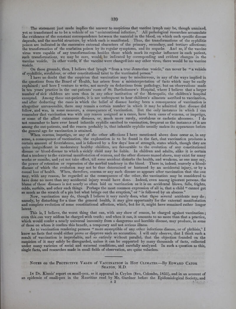 The statement just made implies the answer to suspicions that vaccine lymph may be, though unmixed, yet so transformed as to be a vehicle of an “ unintentional infection.” All pathological researches accumulate the evidences of the constant correspondence between the material in the blood, on which each specific disease depends, and the morbid structure, by which each is manifested. Thus, the transformations of the syphilitic poison are indicated in the successive external characters of the primary, secondary, and tertiary affections; the transformation of the scarlatina poison by its regular symptoms, and its sequelae. And so, if the vaccine virus were capable of any transformations besides those which mark its regular influence in each patient, such transformations, we may be sure, would be indicated by corresponding and evident changes in the vaccine vesicle. In other words, if the vaccine were changed into any other virus, there would be no vaccine vesicle. On these grounds, then, I believe that lymph “ from a true Jennerian vesicle,” can never be “ a vehicle of syphilitic, scrofulous, or other constitutional taint to the vaccinated person.” I have no doubt that the suspicion that vaccination may be mischievous, in any of the ways implied in the questions from the Board of Health, has arisen from a misinterpretation of facts which may be easily explained; and here I venture to write, not merely on deductions from pathology, but on observations made in ten years’ practice in the out-patients’ room of St. Bartholomew’s Hospital, where I believe that a larger number of sick children are seen than in any other institution of the Metropolis, the children’s hospital excepted. Among these out-patients, it is not unfrequent to hear children’s ailments ascribed to vaccination, and after deducting the cases in which the belief of disease having been a consequence of vaccination is altogether unreasonable, there may remain a certain number in which it may be admitted that disease did follow, and was, in some measure, a consequence of, vaccination. But the only instances in which I can remember that vaccination was with any reason assigned as a cause, have been cases of eczema, or impetigo, or some of the allied cutaneous diseases, or, much more rarely, scrofulous or cachetic abscesses. I do not remember to have ever heard infantile syphilis ascribed to vaccination, frequent as the instances of it are among the out-patients, and the reason probably is, that infantile syphilis usually makes its appearance before the general age for vaccination is attained. When eczema, impetigo, or any of the other affections I have mentioned above does oocur as, in any sense, a consequence of vaccination, the explanation is to be found in the fact, that vaccination produces a certain amount of feverishness, and is followed by a few days’ loss of strength, states which, though they are quite insignificant in moderateiy healthy children, are favourable to the evolution of any constitutional disease or blood-disease to which a sickly child may be liable. In children and adults, alike it is certain that a tendency to the external manifestation of eczema, and the other diseases named above, may exist for many weeks or months, and yet not take effect, till some accident disturbs the health, and weakens, as one may say, the power of retention or repression of the morbid tendency in the blood. There is, indeed, scarcely a blood- disease of which the evolution may not be thus determined or hastened by an accidental injury, or by a casual loss of health. When, therefore, eczema or any such disease so appears after vaccination that the one may, with any reason, be regarded as the consequence of the other, the vaccination may be considered to have done no more than any accidental injury would have done. Indeed, even among ignorant persons, the blame of these diseases is not nearly so often laid on vaccination as it is on accidental blows, falls, frights, colds, surfeits, and other such things. Perhaps the most common expression of all is, that a child “ cannot get so much as the scratch of a pin but what brings out the eruption,” or “ is followed by an abscess.” Now, vaccination may do, though I believe it very rarely does, what these several accidents may do ; namely, by disturbing for a time the general health, it may give opportunity for the external manifestation and complete evolution of some constitutional affection, which, but for it, might have remained rather longer latent. This is, I believe, the worst thing that can, with any show of reason, be charged against vaccination; even this can very seldom be charged with truth; and when it can, it amounts to no more than that a practice, which would confer a nearly universal immunity from a dangerous and horrible disease, may produce, in some of those on whom it confers this benefit, a temporary and not serious illness. As to vaccination rendering persons “ more susceptible of any other infectious disease, or of phthisis,” I know no facts that could either prove or disprove such an accusation. I will only observe, that I think such a result of vaccination is improbable, and so entirely without parallel, that the objection founded on the suspicion of it may safely be disregarded, unless it can be supported by many thousands of facts, collected under many varieties of social and external conditions, and carefully analyzed. In such a question as this, single facts, and researches made in small fields of observation, are quite valueless. Notes on the Protective Value of Vaccination in Hot Climates.—By Edward Cator Seaton, M.D. In Dr. Kinnis’ report on small-pox, as it appeared in Ceylon (8vo, Colombo, 1835), and in an account of an epidemic of small-pox in the Mauritius read by Mr. Gardner before the Epidemiological Society, and s 2 ,\