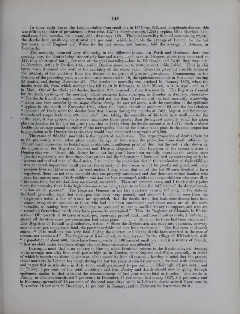 In these eight towns the total mortality from small-pox in 1856 was 645, and of epidemic diseases this was fifth in the order of prevalence : — Scarlatina, J,371 ; hooping cough, 1,348 ; typhus, 801; diarrhoea, 779 ; small-pox, 645 ; measles, 501 ; croup, 393 ; dysentery, 1 68. The total mortality from all causesjbeing 22,248, the deaths from small-pox constituted 2’8 per cent., which is double the average of London for the last ten years, or of England and Wales for the last seven, and fourteen fold the average of Bohemia or Lombardy. The mortality occurred very differently in the different towns. In Perth and Greenock there was scarcely any, the deaths being respectively four and seven,—and even in Glasgow, where they amounted to 129, they constituted but 1£ per cent, of the total mortality,—but in Edinburgh and Leith they were 3-2; in Aberdeen, 3-91; in Paisley, 4’64; and in Dundee amounted to 9’33 per cent, (vide Table). Thus in this latter town it caused one tenth of the mortality of the whole year. Even this gives but a feeble notion of the intensity of the mortality from this disease at its period of greatest prevalence. Commencing in the October of the preceding year, when the deaths amounted to 19, the epidemic extended in November causing 25 deaths, and during December 51. The maximum mortality was attained in January 1856, when the deaths were 95, from which number they fell to 70 in February, to 35 in March, to 10 in April, and to 7 in May. Out of the whole 229 deaths, therefore, 217 occurred in these five months. The Registrar General for Scotland, speaking of the mortality which occurred from small-pox in Dundee in January, observes— “ The deaths from this single disease constituted not less than 30 per cent, of the total mortality, a mortality “ which has been exceeded by no single disease during the last ten years, with the exception of the epidemic “ typhus in the month of November 1847, when the deaths therefrom numbered 108, and the fatal cholera “ epidemic of 1849, when the deaths from that disease during the months of July, August, and September “ numbered respectively 209, 420, and 159.” But taking the mortality of this town from small-pox for the entire year, it was proportionally more than three times greater than the highest mortality which has taken place in London for the last ten years; viz., that in 1848, when the deaths amounted to 1,617, which is above double the average annual mortality of the metropolis; but had the deaths taken place in the same proportion to population as in Dundee las tyear, they would have amounted to upwards of 5,000. The cause of this high mortality is the neglect of vaccination. The large proportion of deaths (from 80 to 85 per cent.) which takes place under the age of five, when the protection from death afforded by efficient vaccination may be looked upon as absolute, is sufficient proof of this; but the fact is also shown by the inquiries of the Registrar General and District Registrars. The Registrar of the second district of Dundee observes—“ Since this disease broke out last year I have been carefully observing the various cases “ (deaths) registered; and from these observations and the information I have acquired by conversing with the “ parents and medical men of the district, I am under the conviction that if the vaccination of their children “ was rendered imperative on all parents, the severity of the disease would be greatly mitigated, and many “ precious lives would be saved. In confirmation I may state, that out of the last 30 cases (deaths) I have “ registered, there has not been one child that was properly vaccinated, and that there are several families who “ have lost one or more of their children who had not been vaccinated, while their other children who were ill at “ the same time, but who had been vaccinated, recovered. These are common cases, and I think plainly point “ out the necessity there is for legislative measures being taken to enforce the fulfilment of the duty of vacci- “ nation on all parents.” The Registrar General in his last quarterly return, referring to the state of Scotland generally, says that small-pox has been very general, and adds—“ It will be seen from the “ Registrar’s notes, a few of which are appended, that the deaths from that loathsome disease have been “ almost everywhere confined to those who had not been vaccinated ; and these notes are all the more “ valuable, as coming from men who may be presumed to have no medical theory to support, and who are “ recording facts whose truth they have personally ascertained.” Thus the Registrar of Glammis, in Forfar, says—“ Of upwards of 30 cases of small-pox three only proved fatal ; and from inquiries made, I find that in almost all the other cases pre-vaccination had taken place. . . . None of the three had been vaccinated.” The Registrar of Bonhill in Dumbarton, writes—“ Since the Registration Act came into operation, in every case of small-pox that proved fatal, the party invariably had not been vaccinated.” The Registrar of Hawick states—“ That small-pox was very fatal during the quarter, and .all the deaths have occurred in the case of persons not vaccinated.” The Registrar of Kirkmichacl, in Ayr, says—“ In the village of Kirkmichael, with “ a population of about 600, there have been upwai'ds of 100 cases of small pox ; and it is worthy of remark, “ that no child under five years of age who had been vaccinated was affected.” Bearing in mind that in no country in Europe, which furnished returns to the Epidemiological Society, is the average mortality from small-pox so high as in London, or in England and Wales generally, in either of which it constitutes about H per cent, of the mortality from all causes;—beai’ing in mind that the propor- tional mortality in London has never, during the last ten years, attained 3 per cent.; we read with amazement and regret that in Aberdeen, in July 1856, small-pox caused 10 per cent.; in Edinburgh, 5£ per cent.; and in Paisley, 5 per cent, of the total mortality; and that Paisley and Leith should now be going through epidemics similar to that wdiich at the commencement of last year was so fatal in Dundee. The deaths in Paisley, in October, constituted 7 per cent.; in December, 11 per cent.; in January 1857, 8 9 per cent.; and in February, upwards of 13 per cent, of the total mortality; while in Leith the deaths were 6-6 per cent, in November, 16 per cent, in December, 15 per cent, in January, and in February no fewer than 28*3.