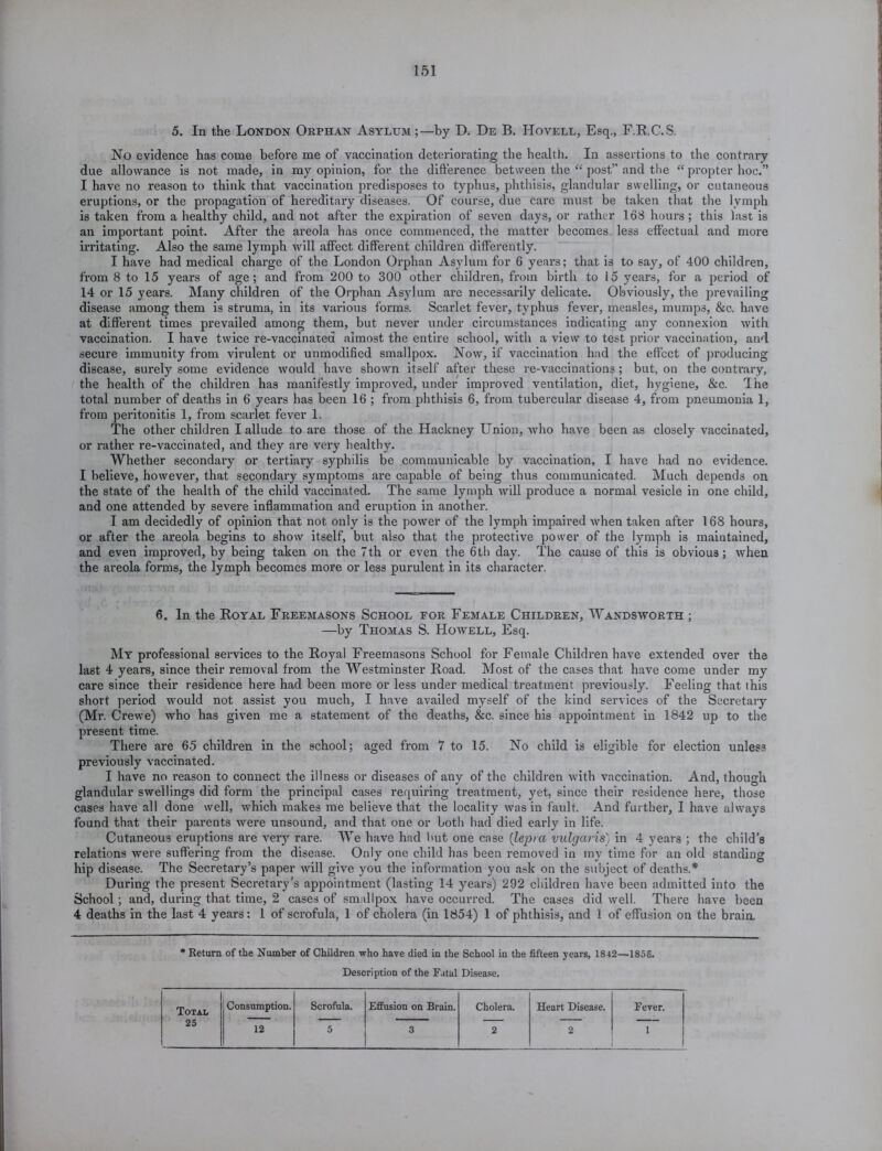 5. In the London Orphan Asylum;—by D. De B. IIovell, Esq., F.R.C.S. No evidence has come before me of vaccination deteriorating the health. In assertions to the contrary due allowance is not made, in my opinion, for the difference between the “ post” and the “ propter hoc.” I have no reason to think that vaccination predisposes to typhus, phthisis, glandular swelling, or cutaneous eruptions, or the propagation of hereditary diseases. Of course, due care must be taken that the lvinph is taken from a healthy child, and not after the expiration of seven days, or rather 168 hours; this last is an important point. After the areola has once commenced, the matter becomes less effectual and more irritating. Also the same lymph will affect different children differently. I have had medical charge of the London Orphan Asylum for 6 years; that is to say, of 400 children, from 8 to 15 years of age; and from 200 to 300 other children, from birth to 15 years, for a period of 14 or 15 years. Many children of the Orphan Asylum are necessarily delicate. Obviously, the prevailing disease among them is struma, in its various forms. Scarlet fever, typhus fever, measles, mumps, &c. have at different times prevailed among them, but never under circumstances indicating any connexion with vaccination. I have twice re-vaccinated almost the entire school, with a view to test prior vaccination, arid, secure immunity from virulent or unmodified smallpox. Now, if vaccination had the effect of producing disease, surely some evidence would have shown itself after these re-vaccinations ; but, on the contrary, the health of the children has manifestly improved, under improved ventilation, diet, hygiene, &c. 'Ihe total number of deaths in 6 years has been 16 ; from phthisis 6, from tubercular disease 4, from pneumonia 1, from peritonitis 1, from scarlet fever 1. The other children I allude to are those of the Hackney Union, who have been as closely vaccinated, or rather re-vaccinated, and they are very healthy. Whether secondary or tertiary syphilis be communicable by vaccination, I have had no evidence. I believe, however, that secondary symptoms are capable of being thus communicated. Much depends on the state of the health of the child vaccinated. The same lymph will produce a normal vesicle in one child, and one attended by severe inflammation and eruption in another. I am decidedly of opinion that not only is the power of the lymph impaired when taken after 168 hours, or after the areola begins to show itself, but also that the protective power of the lymph is maintained, and even improved, by being taken on the 7th or even the 6th day. The cause of this is obvious; when the areola forms, the lymph becomes more or less purulent in its character. 6. In the Royal Freemasons School for Female Children, Wandsworth ; —by Thomas S. Howell, Esq. My professional services to the Royal Freemasons School for Female Children have extended over the last 4 years, since their removal from the Westminster Road. Most of the cases that have come under my care since their residence here had been more or less under medical treatment previously. Feeling that this short period would not assist you much, I have availed myself of the kind services of the Secretary (Mr. Crewe) who has given me a statement of the deaths, &c. since his appointment in 1842 up to the present time. There are 65 children in the school; aged from 7 to 15. No child is eligible for election unless previously vaccinated. I have no reason to connect the illness or diseases of any of the children with vaccination. And, though glandular swellings did form the principal cases requiring treatment, yet, since their residence here, those cases have all done well, which makes me believe that the locality was in fault. And further, I have always found that their parents were unsound, and that one or both had died early in life. Cutaneous eruptions are very rare. We have had but one case (lepra vulgaris) in 4 years ; the child’s relations were suffering from the disease. Only one child has been removed in my time for an old standing hip disease. The Secretary’s paper will give you the information you ask on the subject of deaths.* During the present Secretary’s appointment (lasting 14 years) 292 children have been admitted into the School; and, during that time, 2 cases of smallpox have occurred. The cases did well. There have been 4 deaths in the last 4 years: 1 of scrofula, 1 of cholera (in 1854) 1 of phthisis, and 1 of effusion on the braia * Return of the Number of Children who have died in the School in the fifteen years, 1842—1858. Description of the Fatal Disease. Total 25 Consumption. Scrofula. Effusion on Brain. Cholera. Heart Disease. Fever. 12 5 3 2 2 1