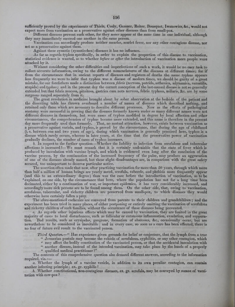 sufficiently proved by the experiments of Thiele, Ceely, Gessner, Reiter, Bousquet, Iwanowics, &c., would not expect more from vaccination as a preservative against other diseases than from small-pox. Different diseases prevent each other, for they never appear at the same time in one individual, although they may immediately succeed one another in the same person. Vaccination can accordingly produce neither measles, scarlet fever, nor any other contagious disease, nor act as a preservative against them. Against these zymotic (zymotischen) diseases it has no influence. As far as regards typhus specifically, in order to explain the proportion of this disease to vaccination, statistical evidence is wanted, as to whether before or after the introduction of vaccination more people were attacked by it. Without considering the other difficulties and imperfections of such a work, it would be no easy task to collect accurate information, owing to the different nomenclatures of the diseases at different times; for if from the circumstance that in ancient reports of diseases and registers of deaths the name typhus appears less frequently we were to infer that typhus was a disease of modern times, we should be guilty of a great mistake, for our forefathers made a distinction between febris (nervosa, putrida, asthenica, adynamica, versatilis, stupida) and typhus; and in the present day the correct conception of the last-named disease is not so generally extended but that febris mucosa, pituitosa, gastrica cum nota nervosa, febris typhosa, miliaris, &c. are by some surgeons ranged separately from it. The great revolution in medicine brought about by sober observation at the bedside of the patient and the dissecting table has thrown overboard a number of names of diseases which described nothing, and retained only those which are necessary to describe different processes. Now as the efforts of pathological anatomy were successful in proving that the diseases formerly known under so many different names were not different diseases in themselves, but were cases of typhus modified in degree by local affection and other circumstances, the comprehension of typhus became more extended, and this name is therefore in the present day more frequently used than formerly. That, no mutual attraction, however, exists between vaccination as a preservative against variola, and typhus, is proved by the circumstance, that during the age of childhood (i. e. between one and two years of age), during which vaccination is generally practised here, typhus is a disease which rarely occurs, whereas in later years, at the time that the preservative power of vaccination gradually declines, the number of cases of typhus increases. b. In respect to the further question—Whether the liability to infection from scrofulous and tubercular affections is increased ?—We must remark that it is certainly undeniable that the state of fever which is produced by inoculation with vaccine lymph, and which is evidenced even long after the conclusion of the vaccine process, by the continuation of the increased frequency of the pulse, may produce an aggravation of one of the diseases already named, but these slight disadvantages are, in comparison with the great safety secured, too unimportant to deserve particular notice. The assertion often made that now, after practising vaccination for more than 50 years, through which more than half a million of human beings are yearly saved, scrofula, tubercle, and phthisis more frequently appear (and this to an extraordinary degree) than was the case before the introduction of vaccination, as to be * explained, on one side, by the circumstance that here, where the population has not for a long time been decimated, either by a continuation of war, or important epidemics, it has very considerably increased, and accordingly more sick persons are to be found among them. On the other side, that, owing to vaccination, scrofulous, tubercular, and ricketty children are preserved from small-pox, to which diseases they would otherwise have certainly fallen a prey. The afore-mentioned cachexies are conveyed from parents to their children and grandchildren ; and the expei'iment has been tried in many places, of either postponing or entirely omitting the vaccination of scrofulous and ricketty children of such families, without the occurrence of these diseases being prevented. c. As regards other injurious effects which may be caused by vaccination, they are limited in the great majority of cases to local disturbances, such as follicular or cutaneous inflammation, exudation, and suppura- tion. Bad results, such as erysipelas, gangrene, formation of abscesses, &c., occasionally occur, but are nevertheless to be considered as inevitable ; and in every case, so soon as a cure has been effected, there is no fear of future evil result to the vaccinated person. Third Question.—“ Has experience given grounds for belief or conjecture, that the lymph from a true “ Jennerian pustule may become the vehicle of scrofulous, syphilitic, or any other contagion, which “ may affect the bodily constitution of the vaccinated person, or that the accidental inoculation with “ another disease, instead of the intended vaccination, may take place by the hands of a properly “ qualified medical practitioner?” The contents of this comprehensive question also demand different answers, according to the information required, viz.:— a. Whether the lymph of a vaccine vesicle, in addition to its own peculiar contagion, can contain another infecting principle; ex. gr. syphilis ? b. Whether constitutional, non-contagious diseases, ex. gr. scrofula, may be conveyed by means of vacci- nation with cow-pox ?