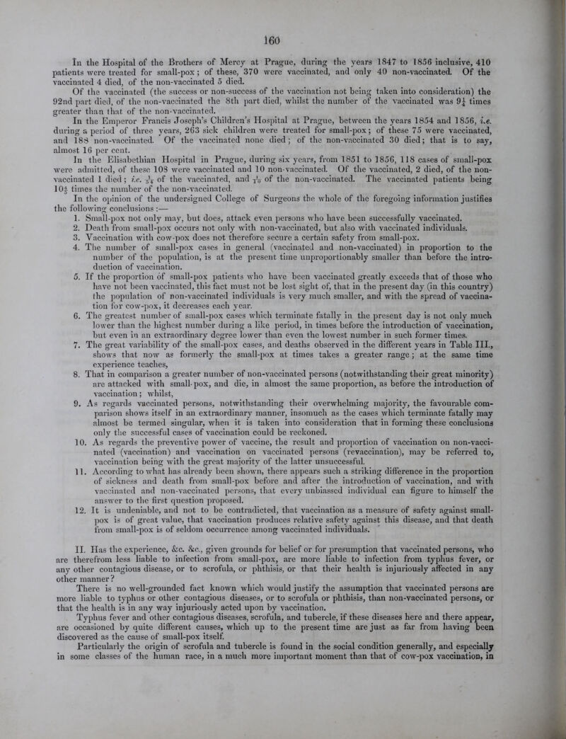 In the Hospital of1 the Brothers of Mercy at Prague, during the years 1847 to 1856 inclusive, 410 patients were treated for small-pox; of these, 370 were vaccinated, and only 40 non-vaccinated. Of the vaccinated 4 died, of the non-vaccinated 5 died. Of the vaccinated (the success or non-success of the vaccination not being taken into consideration) the 92nd part died, of the non-vaccinated the 8th part died, whilst the number of the vaccinated was 9^ times greater than that of the non-vaccinated. In the Emperor Francis Joseph’s Children’s Hospital at Prague, between the years 1854 and 1856, i.e. during a period of three years, 263 sick children were treated for small-pox; of these 75 were vaccinated, and 188 non-vaccinated. Of the vaccinated none died; of the non-vaccinated 30 died; that is to say, almost 16 per cent. In the Elisabethian Hospital in Prague, during six years, from 1851 to 1856, 118 cases of small-pox were admitted, of these 103 were vaccinated and 10 non-vaccinated. Of the vaccinated, 2 died, of the non- vaccinated 1 died; i.e. of the vaccinated, and XV of the non-vaccinated. The vaccinated patients being 104 times the number of the non-vaccinated. In the opinion of the undersigned College of Surgeons the whole of the foregoing information justifies the following conclusions :— 1. Small-pox not only may, but does, attack even persons who have been successfully vaccinated. 2. Death from small-pox occurs not only with non-vaccinated, but also with vaccinated individuals. 3. Vaccination with cow-pox does not therefore secure a certain safety from small-pox. 4. The number of small-pox cases in general (vaccinated and non-vaccinated) in proportion to the number of the population, is at the present time unproportionably smaller than before the intro- duction of vaccination. 5. If the proportion of small-pox patients who have been vaccinated greatly exceeds that of those who have not been vaccinated, this fact must not be lost sight of, that in the present day (in this country) the population of non-vaccinated individuals is very much smaller, and with the spread of vaccina- tion for cow-pox, it decreases each year*. 6. The greatest number of small-pox cases which terminate fatally in the present day is not only much lower than the highest number during a like period, in times before the introduction of vaccination, but even in an extraordinary degree lower than even the lowest number in such former times. 7. The great variability of the small-pox cases, and deaths observed in the different years in Table III., shows that now as formerly the small-pox at times takes a greater range; at the same time experience teaches, 8. That in comparison a greater number of non-vaccinated persons (notwithstanding their great minority) are attacked with small-pox, and die, in almost the same proportion, as before the introduction of vaccination; whilst, 9. As regards vaccinated persons, notwithstanding their overwhelming majority, the favourable com- parison shows itself in an extraordinary manner, insomuch as the cases which terminate fatally may almost be termed singular, when it is taken into consideration that in forming these conclusions only the successful cases of vaccination could be reckoned. 10. As regards the preventive power of vaccine, the result and proportion of vaccination on non-vacci- nated (vaccination) and vaccination on vaccinated persons (revaccination), may be referred to, vaccination being with the great majority of the latter unsuccessful. 11. According to what has already been shown, there appears such a striking difference in the proportion of sickness and death from small-pox before and after the introduction of vaccination, and with vaccinated and non-vaccinated persons, that every unbiassed individual can figure to himself the answer to the first question proposed. 12. It is undeniable, and not to be contradicted, that vaccination as a measure of safety against small- pox is of great value, that vaccination produces relative safety against this disease, and that death from small-pox is of seldom occurrence among vaccinated individuals. II. Has the experience, &c. &c., given grounds for belief or for presumption that vaccinated persons, who are therefrom less liable to infection from small-pox, are more liable to infection from typhus fever, or any other contagious disease, or to scrofula, or phthisis, or that their health is injuriously affected in any other manner? There is no well-grounded fact known which would justify the assumption that vaccinated persons are more liable to typhus or other contagious diseases, or to scrofula or phthisis, than non-vaccinated persons, or that the health is in any way injuriously acted upon by vaccination. Typhus fever and other contagious diseases, scrofula, and tubercle, if these diseases here and there appear, are occasioned by quite different causes, which up to the present time are just as far from having been discovered as the cause of small-pox itself. Particularly the origin of scrofula and tubercle is found in the social condition generally, and especially in some classes of the human race, in a much more important moment than that of cow-pox vaccination, in