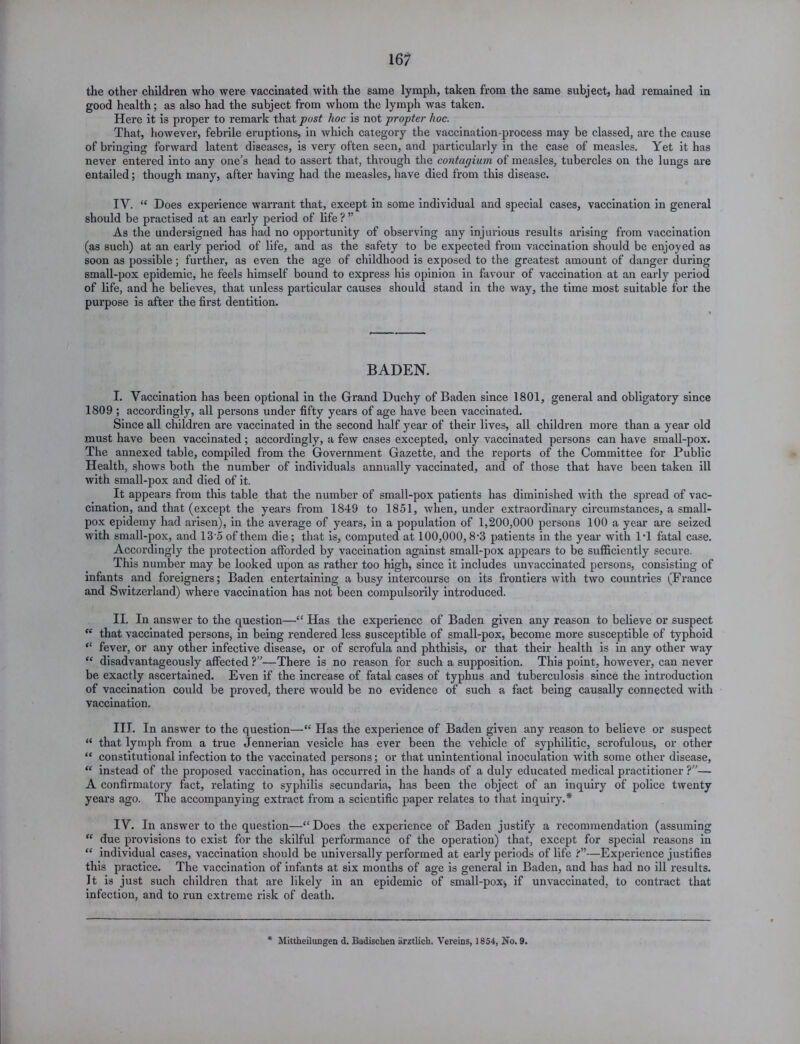 the other children who were vaccinated with the same lymph, taken from the same subject, had remained in good health; as also had the subject from whom the lymph was taken. Here it is proper to remark that post hoc is not propter hoc. That, however, febrile eruptions, in which category the vaccination-process may be classed, are the cause of bringing forward latent diseases, is very often seen, and particularly in the case of measles. Yet it has never entered into any one’s head to assert that, through the contagium of measles, tubercles on the lungs are entailed; though many, after having had the measles, have died from this disease. IY. “ Does experience warrant that, except in some individual and special cases, vaccination in general should be practised at an early period of life ? ” As the undersigned has had no opportunity of observing any injurious results arising from vaccination (as such) at an early period of life, and as the safety to be expected from vaccination should be enjoyed as soon as possible; further, as even the age of childhood is exposed to the greatest amount of danger during small-pox epidemic, he feels himself bound to express his opinion in favour of vaccination at an early period of life, and he believes, that unless particular causes should stand in the way, the time most suitable for the purpose is after the first dentition. BADEN. I. Vaccination has been optional in the Grand Duchy of Baden since 1801, general and obligatory since 1809 ; accordingly, all persons under fifty years of age have been vaccinated. Since all children are vaccinated in the second half year of their lives, all children more than a year old must have been vaccinated; accordingly, a few cases excepted, only vaccinated persons can have small-pox. The annexed table, compiled from the Government Gazette, and the reports of the Committee for Public Health, shows both the number of individuals annually vaccinated, and of those that have been taken ill with small-pox and died of it. It appears from this table that the number of small-pox patients has diminished with the spread of vac- cination, and that (except the years from 1849 to 1851, when, under extraordinary circumstances, a small- pox epidemy had arisen), in the average of years, in a population of 1,200,000 persons 100 a year are seized with small-pox, and 135 of them die; that is, computed at 100,000,8*3 patients in the year with IT fatal case. Accordingly the protection afforded by vaccination against small-pox appears to be sufficiently secure. This number may be looked upon as rather too high, since it includes unvaccinated persons, consisting of infants and foreigners; Baden entertaining a busy intercourse on its frontiers with two countries (France and Switzerland) where vaccination has not been compulsorily introduced. II. In answer to the question—££ Has the experience of Baden given any reason to believe or suspect <£ that vaccinated persons, in being rendered less susceptible of small-pox, become more susceptible of typhoid ££ fever, or any other infective disease, or of scrofula and phthisis, or that their health is in any other way ££ disadvantageously affected ?”—There is no reason for such a supposition. This point, however, can never be exactly ascertained. Even if the increase of fatal cases of typhus and tuberculosis since the introduction of vaccination could be proved, there would be no evidence of such a fact being causally connected with vaccination. III. In answer to the question—££ Has the experience of Baden given any reason to believe or suspect “ that lymph from a true Jennerian vesicle has ever been the vehicle of syphilitic, scrofulous, or other ££ constitutional infection to the vaccinated persons; or that unintentional inoculation with some other disease, ££ instead of the proposed vaccination, has occurred in the hands of a duly educated medical practitioner ?”— A confirmatory fact, relating to syphilis secundaria, has been the object of an inquiry of police twenty years ago. The accompanying extract from a scientific paper relates to that inquiry.* IY. In answer to the question—££Does the experience of Baden justify a recommendation (assuming “ due provisions to exist for the skilful performance of the operation) that, except for special reasons in ££ individual cases, vaccination should be universally performed at early periods of life ?”—Experience justifies this practice. The vaccination of infants at six months of age is general in Baden, and has had no ill results. It is just such children that are likely in an epidemic of small-pox, if unvaccinated, to contract that infection, and to run extreme risk of death. Mittheilungen d. Badischen arztlicb. Vereins, 1854, No. 9.