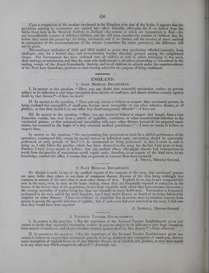 Upon a comparison of tlie number vaccinated in the Kingdom with that of the births, it appears that the provisions relating to vaccination arc carried into effect tolerably efficiently, for if we deduct from the births those born in the Sleswick districts in Jutland—the returns of which are transmitted to Kiel—the not inconsiderable number of still-born children, and the still more considerable number of children that die before they attain the proper age for being vaccinated, and if wc further add the number of those omitted in consequence of the non-transmission of the returns (sometimes for entire provinces), the difference will not be gi’eat. The small-pox epidemics of 1824 and 1835 tended to prove that vaccination afforded immunity from small-pox only for a limited time, and re-vaccination became therefore general among the enlightened classes. The Government has since ordained that all soldiers, as well as sailors belonging to the navy, shall undergo re-vaccination, and that the same rule shall extend to all sailors proceeding to Greenland in the trading vessels of the lloyal Greenlandic Society, and to all children in schools under the superintendence of the Poor Law Guardians, previous to their leaving school for the purpose of being confirmed. ENGLAND. 1. Army Medical Department. I. In answer to the question, “ Have you any doubt that successful vaccination confers on persons subject to its influence a very large exemption from attacks of small-pox, and almost absolute security against death by that disease?”—I have no doubt. IT. In answer to the question, “ Have you any reason to believe or suspect that vaccinated persons, in being rendered less susceptible of small-pox, become more susceptible of any other infective disease, or of phthisis, or that their health is in any other way disadvantageously affected?”—I have not. III. In answer to the question, “ Have you any reason to believe or suspect that lymph, from a true Jennerian vesicle, has ever been a vehicle of syphilitic, scrofulous, or other constitutional infection to the vaccinated person; or that unintentional inoculation with some other disease, instead of the proposed vacci- nation, has occurred in the hagds of a duly educated medical practitioner ? ”—I have no reason to believe or suspect these. In answer to the question, “ Do you (assuming due provisions to exist for a skilful performance of the operation) recommend that, except for special reasons in individual cases, vaccination should be universally performed at early periods of life?”—I do recommend its being performed; in fact, I exact it, and in doing so, I only follow the practice which has been observed in the army for the last forty years at least. Further, I have every reason to believe, that any medical officer who might observe bad consequences to result from the practice of vaccination would report such; therefore, as no reports of the kind hai'e, to my knowledge, reached this office, I assume that no grounds to warrant them have occurred. A. Smith, Director General. 2. Navy Medical Department. No allusion is made in any of the medical reports of the surgeons of the navy, that vaccinated persons are more liable than others to any form of cutaneous disease, diseases of the skin being strikingly les3 common in seamen of the navy than in most other classes of men. Typhoid fever, too, is now comparatively rare in the navy, even in men on the home station, where they are frequently exposed to contagion in the houses of the lowest class of the population, in our large sea-ports, with which they have constant intercourse; the average mortality of typhus being less than one annually in every 2,000 men. Vaccination is frequently performed in the navy and at the navy hospitals, but 1 have never known or heard of its being followed bv eruptive or other diseases. 1 have no evidence or suspicion that in certain cases vaccination conveys from person to person the specific infection of syphilis; but if such cases had ever occurred in the navy, I feel sure that they would have been reported. J. Liddell, Director General. 3. National Vaccine Establishment. I. In answer to the question, “ Has the experience of the National Vaccine Establishment given any reason to doubt that successful vaccination confers on persons subject to its influence a very large exemption from attacks of small-pox, and almost absolute security against death by that disease ?”—None whatever. II. In answer to the question, “ Has the experience of the National Vaccine Establishment given any reason to believe or suspect that vaccinated persons, in being rendered less susceptible of small-pox, become more susceptible of typhoid fever, or of any infective disease, or of scrofula and phthisis, or that their health is in any other way disadvantageously affected ?”—Certainly not.