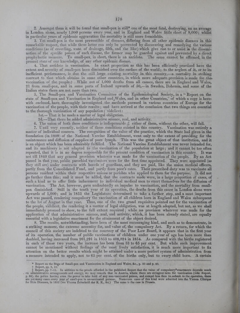 2. Amongst them it will be found that small-pox is still* one of the most fatal, destroying, on an average in London alone, nearly 1,000 persons every year, and in England and Wales little short of 8,000; whilst in particular years of epidemic aggravation the mortality is still more formidable. 3. Yet small-pox is the most preventible of diseases, differing from all other epidemic diseases in this remarkable respect, that while these latter can only be prevented by discovering and remedying the various conditions (as of crowding, want of drainage, filth, and the like) which give rise to or assist in the dissemi- nation of the specific poison of each disease, the former may be guarded against and prevented by a direct prophylactic measure. To small-pox, in short, there is an antidote. The same cannot be affirmed, in the present state of our knowledge, of any other epidemic disease. 4. That antidote is vaccination. In exact proportion as this has been efficiently practised have the extent and severity of small-pox been diminished over the surface of the world; to the neglect of it, or to its inefficient performance, is due the still large existing mortality in this country,—a mortality in striking contrast to that which obtains in some other countries, in which more adequate provision is made for the* vaccination of the people.f While out of 1,000 deaths from all causes, there are in England and Wales, 21 from small-pox, and in some parts of Ireland upwards of 50,—in Sweden, Bohemia, and some of the Italian states there are not more than two. 5. The Small-pox and Vaccination Committee of the Epidemiological Society, in a “ Report on the state of Small-pox and Vaccination in England andjWales, and in other Countries,” of which a copy is here- with enclosed, have, thoroughly investigated the methods pursued in various countries of Europe for the vaccination of the people, with their results ; and have arrived at the conclusion that two things are essential to the thorough vaccination of any population; videlicet: 1st.— That it be made a matter of legal obligation. 2d.—That there be added administrative science, zeal, and activity. 6. The union of both these conditions is indispensable either of them, without the other, will fail. 7. Until very recently, neither of these, conditions existed in this country. Vaccination was entirely a matter of individual concern. The recognition of the value of the practice, which the State had given in the foundation (in 1809) of the National Vaccine Establishment, went only to the extent of providing for the maintenance and diffusion of supplies of pure lymph. This was the great object of that institution, and it is an object which has been admirably fulfilled. The National Vaccine Establishment was never intended for, and its machinery is not adapted to the vaccination of the population at large; and it cannot be too often repeated, that it is in no degree responsible for the present condition of vaccination in this country. It was not till 1840 that any general provision whatever was made for the vaccination of the people. By an Act passed in that year, public parochial vaccinators were for the first time appointed. They were appointed (as they still are) under contracts with boards of guardians, and they are paid, like the union medical officers, partly from the Consolidated Fund, and partly from poor’s rates. Their prescribed duty was to vaccinate all persons resident within their respective unions or parishes who applied to them for the purpose. It did not go further than this; and it must be added, that the contracts made were, in a large proportion of cases, of such a kind as to offer little inducement to individual medical men to exert themselves for the diffusion of vaccination. The Act, however, gave undoubtedly an impulse to vaccination, and the mortality from small- pox diminished. Still in the tenth year of its operation, the deaths from this cause in London alone were upwards of 1,000; and in 1853 the Legislature determined to take a further step, and a most important Act was passed, rendering compulsory the vaccination of all children born in England and Wales subsequent to the 1st of August in that year. Thus, one of the two grand requisites pointed out for the vaccination of the people, videlicet, the rendering it a matter of legal obligation, was at length adopted, but not, as we shall immediately proceed to show, to the full extent required ; while no provision whatever was made for the application of that administrative science, zeal, and activity, which, it has been already stated, are equally essential with a legislative enactment for the attainment of the object desired. 8. The results, notwithstanding, have been of the most encouraging kind, and such as to demonstrate, in a striking manner, the extreme necessity for, and value of, the compulsory Act. By a return, for which the council of this society are indebted to the courtesy of the Poor Law Board, it appears that in the first year of its operation, the number of public vaccinations of children under one year of age has been more than doubled, having increased from 201,291 in 1853 to 408,824 in 1854. As compared with the births registered in each of these two years, the increase has been from 33 to 65 per cent. But while such improvement cannot be mentioned without feelings of the most lively satisfaction, it is much more important to fix attention on the better results which might be attained under a more perfect system of administration from a measure intended to apply, not to 65 per cent, of the births only, but to every child born. A certain * Report on the St^te of Sinall-pox and Vaccination in England and Wales, &c., p. 33 and p. 40. t Report, pp. 9, 10. J Report, pp. 7-11. In addition to the proofs afforded in the published Report that the value of compulsory1 enactments depends much . on administrative arrangements and energy, we miy remark that in Austria, where there are stringent laws for vaccination (vide Report, p. 86). the police having even the power to take hold of any non-vaccinated person, and compel him then to submit to the operation, there are yet many cases every year of small-pox in unvaccinated persons. Numerous cases of this kind were admitted into the Vienna Clinique for Skin Diseases, in 1852 (see Vienna Zeitschrift der K. K., &c.) The same is the case in Prussia.