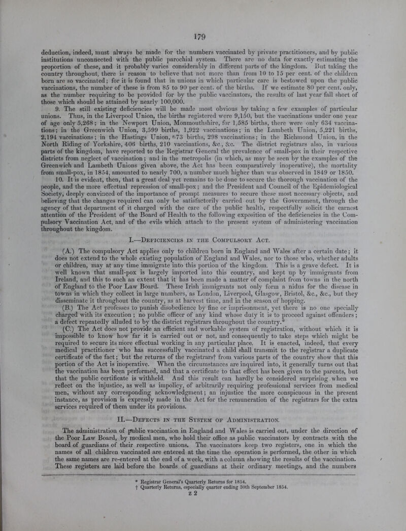 deduction, indeed, must always be made for the numbers vaccinated by private practitioners, and by public institutions unconnected with the public parochial system. There are no data for exactly estimating the proportion of these, and it probably varies considerably in different parts of the kingdom. But taking the country throughout, there is reason to believe that not more than from 10 to 15 per cent, of the children born are so vaccinated; for it is found that in unions in which particular care is bestowed upon the public vaccinations, the number of these is from 85 to 90 per cent, of the births. If we estimate 80 per cent, only, as the number requiring to be provided for by the public vaccinators, the results of last year fall short of those which should be attained by nearly 100,000. 9. The still existing deficiencies will be made most obvious by taking a few examples of particular unions. Thus, in the Liverpool Union, the births registered were 9,150, but the vaccinations under one year of age only 5,268; in the Newport Union, Monmouthshire, for 1.585 births, there were only 634 vaccina- tions; in the Greenwich Union, 3,599 births, 1,922 vaccinations; in the Lambeth Union, 5,221 births, 2,194 vaccinations; in the Hastings Union, ft73 births, 298 vaccinations; in the Richmond Union, in the North Riding of Yorkshire, 406 births, 210 vaccinations, &c., &c. The district registrars also, in various parts of the kingdom, have reported to the Registrar General the prevalence of small-pox in their respective districts from neglect of vaccination; and in the metropolis (in which, as may be seen by the examples of the Greenwich and Lambeth Unions given above, the Act has been comparatively inoperative), the mortality from small-pox, in 1854, amounted to nearly 700, a number much higher than was observed in 1849 or 1850. 10. It is evident, then, that a great deal yet remains to be done to secure the thorough vaccination of the people, and the more effectual repression of small-pox; and the President and Council of the Epidemiological Society, deeply convinced of the importance of prompt measures to secure these most necessary objects, and believing that the changes required can only be satisfactorily carried out by the Government, through the agency of that department of it charged with the care of the public health, respectfully solicit the earnest attention of the President of the Board of Health to the following exposition of the deficiencies in the Com- pulsory Vaccination Act, and of the evils which attach to the present system of administering vaccination throughout the kingdom. I.—Deficiencies in the Compulsory Act. (A.) The compulsory Act applies only to children born in England and Wales after a certain date; it does not extend to the whole existing population of England and Wales, nor to those who, whether adults or children, may at any time immigrate into this portion of the kingdom. This is a grave defect. It is well known that small-pox is largely imported into this country, and kept up by immigrants from Ireland, and this to such an extent that it has been made a matter of complaint from towns in the north of England to the Poor Law Board. These Irish immigrants not only form a nidus for the disease in towns in which they collect in large numbers, as London, Liverpool, Glasgow, Bristol, &c., &c., but they disseminate it throughout the country, as at harvest, time, and in the season of hopping. (B.) The Act professes to punish disobedience by fine or imprisonment, yet there is no one specially charged with its execution ; no public officer of any kind whose duty it is to proceed against offenders ; a defect repeatedly alluded to by the district registrars throughout the country.* (C.) The Act does not provide an efficient and workable system of registration, without which it is impossible to know how far it is carried out or not, and consequently to take steps which might be required to secure its more effectual working in any particular place. It is enacted, indeed, that every medical practitioner who has successfully vaccinated a child shall transmit to the registrar a duplicate certificate of the fact; but the returns of the registrars! from various parts of the country show that this portion of the Act is inoperative. When the circumstances are inquired into, it generally turns out that the vaccination has been performed, and that a certificate to that effect has been given to the parents, but that the public certificate is withheld. And this result can hardly be considered surprising when we reflect on the injustice, as well as impolicy, of arbitrarily requiring professional services from medical men, without any corresponding acknowledgment; an injustice the more conspicuous in the present instance, as provision is expressly made in the Act for the remuneration of the registrars for the extra services required of them under its provisions. II.—Defects in the System of Administration. The administration of public vaccination in England and Wales is carried out, under the direction of the Poor Law Board, by medical men, who hold their office as public vaccinators by contracts with the board of guardians of their respective unions. The vaccinators keep two registers, one in which the names of all children vaccinated are entered at the time the operation is performed, the other in which the same names are re-entered at the end of a week, with a column showing the results of the vaccination. / These registers are laid before the boards of guardians at their ordinary meetings, and the numbers * Registrar General’s Quarterly Returns for 1854. t Quarterly Returns, especially quarter ending 30th September 1854. z 2