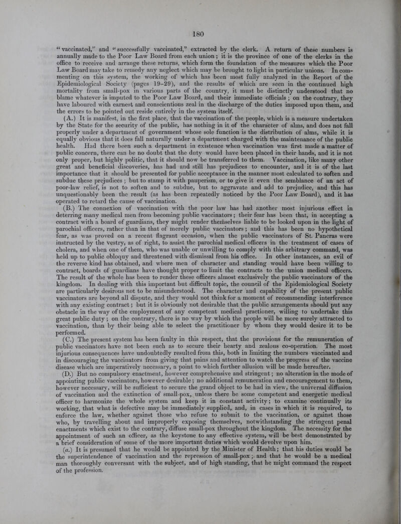 “ vaccinated,” and “ successfully vaccinated,” extracted by the clerk. A return of these numbers is annually made to the Poor Law Board from each union; it is the province of one of the clerks in the office to receive and arrange these returns, which form the foundation of the measures which the Poor Law Board may take to remedy any neglect which may be brought to light in pai’ticular unions. In com- menting on this system, the working of which has been most fully analyzed in the Report of the Epidemiological Society (pages 19-29), and the results of which are seen in the continued high mortality from small-pox in various parts of the country, it must be distinctly understood that no blame whatever is imputed to the Poor Law Board, and their immediate officials ; on the contrary, they have laboured with earnest and conscientious zeal in the discharge of the duties imposed upon them, and the errors to be pointed out reside entirely in the system itself. (A.) It is manifest, in the first place, that the vaccination of the people, which is a measure undertaken by the State for the security of the public, has nothing in it of the character of alms, and does not fall properly under a department of government whose sole function is the distribution of alms, while it is equally obvious that it does fall naturally under a depai'tment charged with the maintenance of the public health. Had there been such a department in existence when vaccination was first made a matter of public concern, there can be no doubt that the duty would have been placed in their hands, and it is not only proper, but highly politic, that it should now be transferred to them. Vaccination, like many other great and beneficial discoveries, has had and still has prejudices to encounter, and it is of the last importance that it should be presented for public acceptance in the manner most calculated to soften and subdue these prejudices ; but to stamp it with pauperism, or to give it even the semblance of an act of poor-law relief, is not to soften and to subdue, but to aggravate and add to prejudice, and this has unquestionably been the result (as has been repeatedly noticed by the Poor Law Board), and it has operated to retard the cause of vaccination. (B.) The connexion of vaccination with the poor law has had another most injurious effect in deterring many medical men from becoming public vaccinators; their fear has been that, in accepting a contract with a board of guardians, they might render themselves liable to be looked upon in the light of parochial officers, rather than in that of merely public vaccinators ; and this has been no hypothetical fear, as was proved on a recent flagrant occasion, when the public vaccinators of St. Pancras were instructed by the vestry, as of right, to assist the parochial medical officers in the treatment of cases of cholera, and when one of them, who was unable or unwilling to comply with this arbitrary command, was held up to public obloquy and threatened with dismissal from his office. In other instances, an evil of the reverse kind has obtained, and where men of character and standing would have been willing to contract, boards of guardians have thought proper to limit the contracts to the union medical officers. The result of the whole has been to render these officers almost exclusively the public vaccinators of the kingdom. In dealing with this important but difficult topic, the council of the Epidemiological Society are particularly desirous not to be misunderstood. The character and capability of the present public vaccinators are beyond all dispute, and they would not think for a moment of recommending interference with any existing contract; but it is obviously not desirable that the public arrangements should put any obstacle in the way of the employment of any competent medical practioner, willing to undertake this great public duty ; on the contrary, there is no way by which the people will be more surely attracted to vaccination, than by their being able to select the practitioner by whom they would desire it to be performed. (C.) The present system has been faulty in this respect, that the provisions for the remuneration of public vaccinators have not been such as to secure their hearty and zealous co-operation. The most injurious consequences have undoubtedly resulted from this, both in limiting the numbers vaccinated and in discouraging the vaccinators from giving that pains and attention to watch the progress of the vaccine disease which are imperatively necessary, a point to which further allusion will be made hereafter. (D.) But no compulsory enactment, however comprehensive and stringent; no alteration in the mode of appointing public vaccinators, however desirable; no additional remuneration and encouragement to them, however necessary, will be sufficient to secure the grand object to be had in view, the universal diffusion of vaccination and the extinction of small-pox, unless there be some competent and energetic medical officer to harmonize the whole system and keep it in constant activity; to examine continually its working, that what is defective may be immediately supplied, and, in cases in which it is required, to enforce the law, whether against those who refuse to submit to the vaccination, or against those who, by travelling about and improperly exposing themselves, notwithstanding the stringent penal enactments which exist to the contrary, diffuse small-pox throughout the kingdom. The necessity for the appointment of such an officer, as the keystone to any effective system, will be best demonstrated by a brief consideration of some of the more important duties which would devolve upon him. (a.) It is presumed that he would be appointed by the Minister of Health; that his duties would be the superintendence of vaccination and the repression of small-pox; and that he would be a medical man thoroughly conversant with the subject, and of high standing, that he might command the respect of the profession.