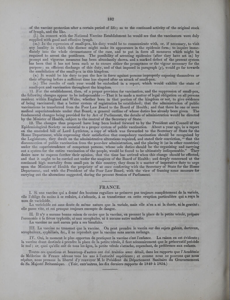 of the vaccine protection after a certain period of life; as to the continued activity of the original stock of lymph, and the like. (l•) In concert with the National Vaccine Establishment he would see that the vaccinators were duly supplied with good and effective lymph. (m.) Iu the repression of small-pox, his duty would be to communicate with, or, if necessary, to visit any locality in which this disease might make its appearance in the epidemic form; to inquire imme- diately into the whole circumstances of the case, and to put in force all measures which might be required to arrest the pestilence. The possibility of arresting epidemics (after they have set in) by prompt and vigorous measures has been abundantly shown, and a marked defect of the present system has been that it has not beeu such as to ensure either the promptness or the vigour necessary for the purpose; an efficient discharge of this duty, and of that imposed in paragraph (y), would go far towards the annihilation of the small-pox in this kingdom. (n.) It would be his duty to put the law in force against persons improperly exposing themselves or their offspring before a sufficient time has elapsed after an attack of small-pox. (o.) The results of each year would be embodied in a report, which would exhibit the state of small-pox and vaccination throughout the kingdom. 11. For the establishment, then, of a proper provision for vaccination, and the suppression of small-pox, the following changes appear to be indispensable :—That it be made a matter of legal obligation on all persons resident within England and Wales, whether born in that portion of the kingdom or not, to give evidence of being vaccinated; that a better system of registration be established; that the administration of public vaccinations be transferred from the Poor Law Board to the Board of Health; and that there be one or more medical superintendents under that Board, a general outline of whose duties has already been given. The fundamental changes being provided for by Act of Parliament, the details of administration would be directed by the Minister of Health, subject to the control of the Secretary of State. 12. The changes thus proposed have long been looked forward to by the President and Council of the Epidemiological Society as essential to a proper system of public vaccination. About a year ago, in a report on the amended bill of Lord Lyttleton, a copy of which was forwarded to the Secretary of State for the Home Department, while expressing their satisfaction that compulsory vaccination should be recognised by the Legislature, they dwelt on the administrative alterations required, and stated their conviction, “ that the disconnection of public vaccination from the poor-law administration, and the placing it (as in other countries) under the superintendence of competent persons, whose sole duties should be the organising and carrying out a system for the entire vaccination of the people, would be found to be idtimately indispensable.” They desire now to express further their opinion, that the time has arrived when this change should be effected, and that it ought to be carried out under the auspices of the Board of Health; and deeply concerned at the continued high mortality from small-pox in this country, they deem it a matter of imperative duty to urge upon the Minister of Health the propriety of at once conferring with the Secretary of State for the Home Department, and with the President of the Poor Law Board, with the view of framing some measure for carrying out the alterations suggested, during the present Session of Parliament. FRANCE. I. Si une vaccine qui a donnd des boutons reguliers ne preserve pas toujours completement de la variole, elle l’oblige du moins a se reduire, a s'adoucir, a se transformer en cette eruption particulidre qui a re£u le nom de varioloide. La varioloide est sans doute de meme nature que la variole, mais elle n’en a ni la durde, ni la gravity: elle passe vite, et est presque toujours exempte de danger. II. II n’y a aucune bonne raison de croire que la vaccine, en prenant la place de la petite vdrole, prepare l’economie a la fievre typhoide, ni aux scrophules, ni a aucune autre maladie. La vaccine ne met aucun prix a ses bienfaits. III. La vaccine ne transmet que la vaccine. On peut prendre le vaccin sur des sujets galeux, dartreux, scrophuleux, syphilises, &c., il ne reproduit que la vaccine sans aucun mdlange. IV. Oui, le moment le plus opportun de pratiquer la vaccine c’est l’enfance. La raison en est dvidente; la vaccine dtant destinee a prendre la place de la petite vdrole, il faut ndcessairement que le prdservatif prdcdde le mal; or, quoi qu’elle soit de tous les ages, la petite vdrole s’attache, cependant, de prdfdrence aux enfants. Toutes ces questions et beaucoup d’autres ont dtd traitdes avec ddtail, dans les rapports que l’Acaddmie de Mddecine de France adresse tous les ans a l’autoritd supdrieure ; et comme nous ne pouvons que nous rdpdter, nous prenons la libertd d’y renvoyer M. le Prdsident du Ddpartement Sanitaire du Gouvernement de Sa Majestd Britannique. (Voir, entr’autres, les dix derniers rapports de 184-9 a 1854;.)