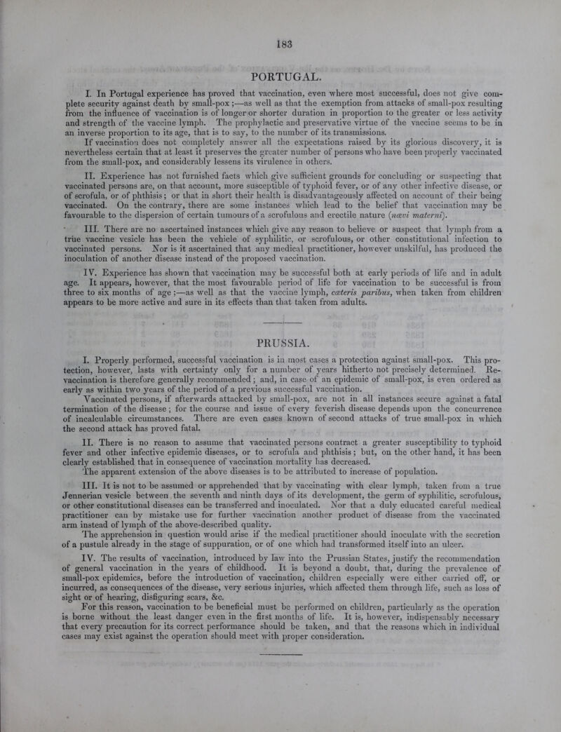 PORTUGAL. I. In Portugal experience has proved that vaccination, even where most successful, does not give com- plete security against death by small-pox ;—as well as that the exemption from attacks of small-pox resulting from the influence of vaccination is of longer or shorter duration in proportion to the greater or less activity and strength of the vaccine lymph. The prophylactic and preservative virtue of the vaccine seems to be in an inverse proportion to its age, that is to say, to the number of its transmissions. If vaccination does not completely answer all the expectations raised by its glorious discover}'-, it is nevertheless certain that at least it preserves the greater number of persons who have been properly vaccinated from the small-pox, and considerably lessens its virulence in others. II. Experience has not furnished facts which give sufficient grounds for concluding or suspecting that vaccinated persons are, on that account, more susceptible of typhoid fever, or of any other infective disease, or of scrofula, or of phthisis; or that in short their health is disadvantageously affected on account of their being vaccinated. On the contrary, there are some instances which lead to the belief that vaccination may be favourable to the dispersion of certain tumours of a scrofulous and erectile nature (ncevi materni). III. There are no ascertained instances which give any reason to believe or suspect that lymph from a true vaccine vesicle has been the vehicle of syphilitic, or scrofulous, or other constitutional infection to vaccinated persons. Nor is it ascertained that any medical practitioner, however unskilful, has produced the inoculation of another disease instead of the proposed vaccination. IV. Experience has shown that vaccination may be successful both at early periods of life and in adult age. It appears, however, that the most favourable period of life for vaccination to be successful is from three to six months of age ;—as well as that the vaccine lymph, cceteris paribus, when taken from children appears to be more active and sure in its effects than that taken from adults. PRUSSIA. I. Properly performed, successful vaccination is in most cases a protection against small-pox. This pro- tection, however, lasts with certainty only for a number of years hitherto not precisely determined. Re- vaccination is therefore generally recommended; and, in case of an epidemic of small-pox, is even ordered as early as within two years of the period of a previous successful vaccination. Vaccinated persons, if afterwards attacked by small-pox, are not in all instances secure against a fatal termination of the disease ; for the course and issue of every feverish disease depends upon the concurrence of incalculable circumstances. There are even cases known of second attacks of true small-pox in which the second attack has proved fatal. II. There is no reason to assume that vaccinated persons contract a greater susceptibility to typhoid fever and other infective epidemic diseases, or to scrofula and phthisis; but, on the other hand, it has been clearly established that in consequence of vaccination mortality has decreased. The apparent extension of the above diseases is to be attributed to increase of population. III. It is not to be assumed or apprehended that by vaccinating with clear lymph, taken from a true Jennerian vesicle between the seventh and ninth days of its development, the germ of syphilitic, scrofulous, or other constitutional diseases can be transferred and inoculated. Nor that a duly educated careful medical practitioner can by mistake use for further vaccination another product of disease from the vaccinated arm instead of lymph of the above-described quality. The apprehension in question would arise if the medical practitioner should inoculate with the secretion of a pustule already in the stage of suppuration, or of one which had transformed itself into an ulcer. IV. The results of vaccination, introduced by law into the Prussian States, justify the recommendation of general vaccination in the years of childhood. It is beyond a doubt, that, during the prevalence of small-pox epidemics, before the introduction of vaccination, children especially were either carried off, or incurred, as consequences of the disease, very serious injuries, which affected them through life, such as loss of sight or of hearing, disfiguring scars, &c. For this reason, vaccination to be beneficial must be performed on children, particularly as the operation is borne without the least danger even in the first months of life. It is, however, indispensably necessary that every precaution for its correct performance should be taken, and that the reasons which in individual cases may exist against the operation should meet with proper consideration.