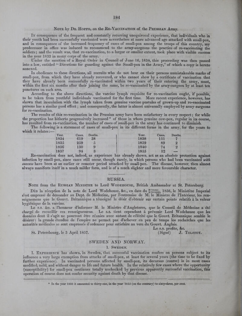 Note by Dr. Hoppe, on the Re-Vaccination of the Prussian Army. In consequence of the frequent and constantly recurring unequivocal experience, that individuals who in their youth had been successfully vaccinated were nevertheless at more advanced age attacked with small-pox, and in consequence of the increased frequency of cases of small-pox among the troops of this country, my predecessor in office was induced to recommend to the army-surgeons the practice of re-vaccinating the soldiers; and the result was, that re-vaccination, to a larger or smaller extent, took place with visible success in the year 1832 in many corps of the army. Under the sanction of a Royal Order in Council of June 16, 1834, this proceeding was then passed into a law, entitled £ Directions for guarding against the Small-pox in the Army,” of which a copy is hereto annexed. In obedience to these directions, all recruits who do not bear on their persons unmistakeable marks of small-pox, from which they have already recovered, or who cannot show by a certificate of vaccination that they have already been successfully re-vaccinated within two years of their entering the army, must, within the first six months after their joining the same, be re-vaccinated by the army-surgeon by at least ten punctures on each arm. According to the above directions, the vaccine lymph requisite for re-vaccination ought, if possible, to be taken from youthful individuals vaccinated for the first time. More recent experience, however, has shown that inoculation with the lymph taken from genuine vaccine pustules of grown-up and re-vaccinated persons has a similar good effect; and consequently, the latter is almost universally employed by army-surgeons for re-vaccination. The results of this re-vaccination in the Prussian army have been satisfactory in every respect; for while the proportion has hitherto progressively increased * of those in whom genuine cow-pox, regular in its course, has resulted from re-vaccination, the number of cases of small-pox in the army has continued to diminish. The following is a statement of cases of small-pox in its different forms in the army, for the years to which it relates:— Year. Cases. Deaths. Year. Cases. Deaths. 1834 619 38 1838 Ill 7 1835 259 5 1839 89 2 1836 130 9 1840 74 2 1837 94 3 1855 12 — Re-vaccination does not, indeed, as experience has already shown, act as an absolute protection against infection by small-pox, since cases still occur, though rarely, in which persons who had been vaccinated with success have been at an earlier or remoter period attacked by small-pox. The disease, however, then almost always manifests itself in a much milder form, and is of a much slighter and more favourable character. RUSSIA. Note from the Russian Minister to Lord Wodehouse, British Ambassador at St. Petersburg. Des la reception de la note de Lord Wodehouse, &c., en date du 1856, le Ministere Imperial s’est empresse de demander au Dept, de Medecine, par l’entremise de M. le Ministre de l’Interieur, les ren- seignemens que le Gouvt. Britannique a temoigne le desir d’obtenir sur certain points relatifs a la valeur hygienique de la vaccine. Le s.s. &c. a l’honneur d’informer M. le Ministre d’Angleterre, que le Conseil de Medecine a etc charge de recueillir ces renseignemens. Le S.S. tient cependant a prdvenir Lord Wodehouse que les donnees dont il s’agit ne pourront etre reunies avec autant de celerite que le Gouvt. Britannique semble le desirer: la grande dtendue de Tempire ne permet pas d’achever en peu de temps les recherches que les autorites medicales se sont empresses d’ordonner pour satisfaire au voeu du Gouvt. Anglais. Le s.s. profite, &c. St. Petersbourg, le 3 April 1857. (Signd) J. Tolstoy. SWEDEN AND NORWAY. 1. Sweden. I. Experience has shown, in Sweden, that successful vaccination confers on persons subject to its influence a very large exemption from attacks of small-pox, at least for several years (the time to be fixed by further experience). In vaccinated persons affected by small-pox, its decursus (course) is in most cases modified, mild, and without danger to life and future health. In the relatively few cases where the opportunity (susceptibility) for small-pox continues totally unchecked by previous apparently successful vaccination, this operation of course does not confer security against death by that disease. In the year 1833 it amounted to thirty-one, in the year 1855 (on the contrary) to sixty-three, per cent.