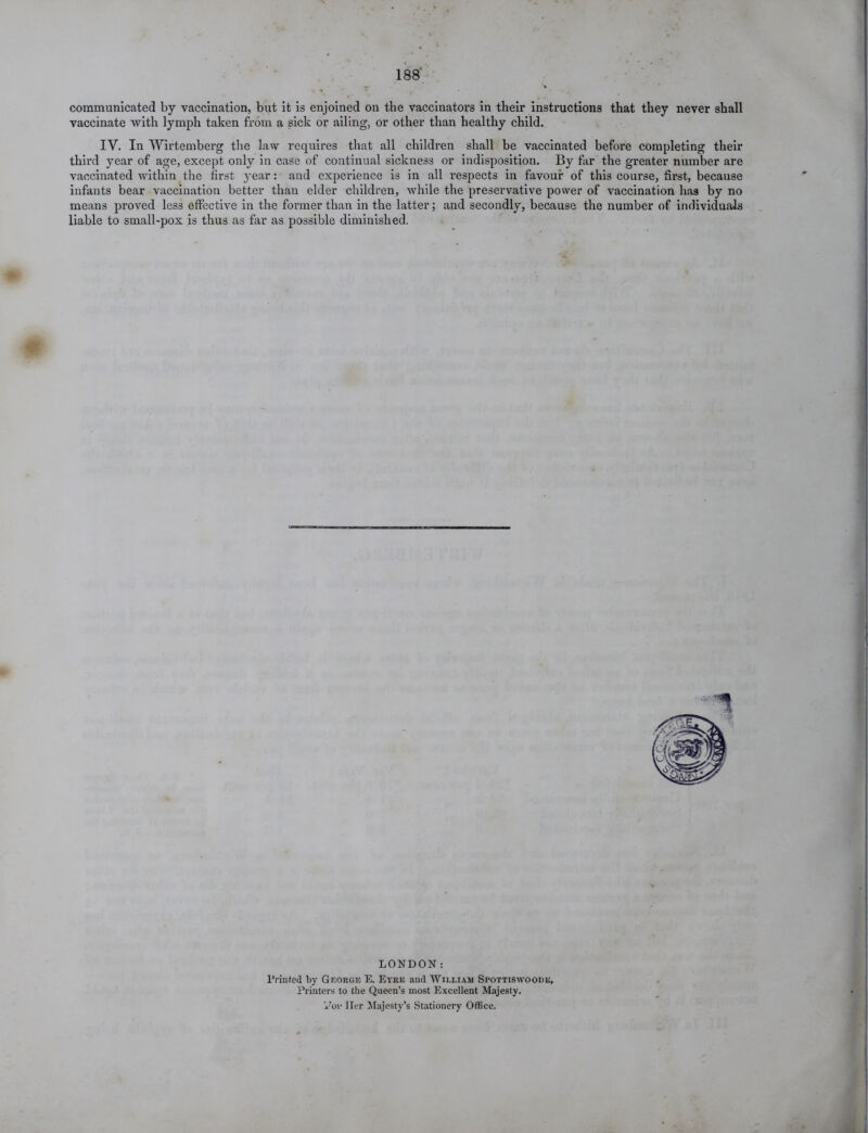 communicated by vaccination, but it is enjoined on the vaccinators in their instructions that they never shall vaccinate with lymph taken from a sick or ailing, or other than healthy child. IV. In Wirtemberg the law requires that all children shall be vaccinated before completing their third year of age, except only in case of continual sickness or indisposition. By far the greater number are vaccinated within the first year: and experience is in all respects in favour of this course, first, because infants bear vaccination better than elder children, while the preservative power of vaccination has by no means proved less effective in the former than in the latter; and secondly, because the number of individuals liable to small-pox is thus as far as possible diminished. LONDON: Printed by George E. Eyre and William Spottiswoodk, Printers to the Queen’s most Excellent Majesty. Vov Her Majesty’s Stationery Office.