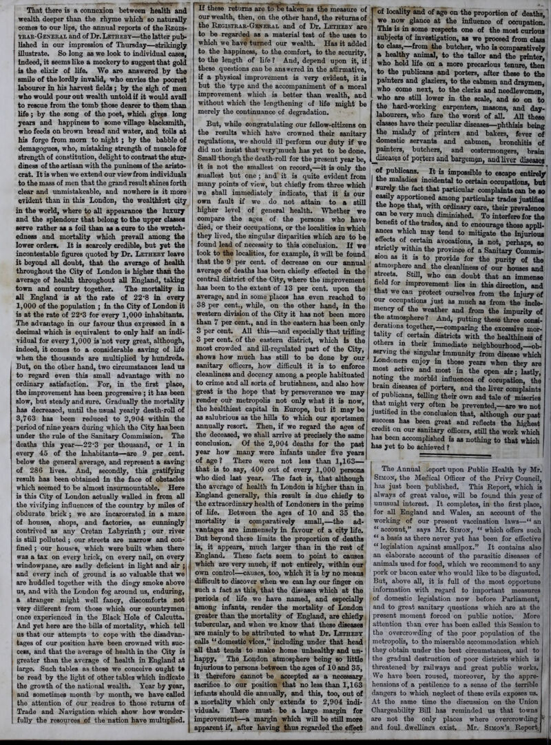 —, —- - - - —1—*—’ ' dh^»!J*vrr' ' ** That there is a connexion between health and wealth deeper than the rhyme which so naturally comes to our lips, the annual reports of the Regis- trar-General and of Dr. Letheby—the latter pub- lished in our impression of Thursday—strikingly illustrate. So long as we look to individual cases, Indeed, it seems like a mockery to suggest that gold is the elixir of life. We are answered by the smile of the lordly invalid, who envies the poorest labourer in his harvest fields; by the sigh of men who would pour out wealth untold if it would avail to rescue from the tomb those dearer to them than life; by the song of the poet, which gives long years and happiness to some village blacksmith, who feeds on brown bread and water, and toils at his forge from mom to night ; by the babble of demagogues, who, mistaking strength of muscle for strength of constitution, delight to contrast the stur- diness of the artisan with the puniness of the aristo- crat. It is when we extend our view from individuals to the mass of men that the grand result shines forth clear and unmistakeable, and nowhere is it more evident than in this London, the wealthiest city in the world, where to all appearance the luxury and the splendour that belong to the upper classes serve rather as a foil than aB a cure to the wretch- edness and mortality which prevail among the lower orders. It is scarcely credible, but yet the incontestable figures quoted by Dr. Letheby leave it beyond all doubt, that the average of health throughout the City of London is higher than the average of health throughout all England, taking town and country together. The mortality in all England is at the rate of 22 ’8 in every 1,000 of the population ; in the City of London it is at the rate of 22*3 for every 1,000 inhabitants. The advantage in our favour thus expressed in a decimal which is equivalent to only half an indi- vidual for every 1,000 is not very great, although, indeed, it comes to a considerable saving of life when the thousands are multiplied by hundreds. But, on the other hand, two circumstances lead us to regard even this small advantage with no ordinary satisfaction. For, in the first place, the improvement has been progressive ; it has been slow, but steady and sure. Gradually the mortality | has decreased, until the usual yearly death-roll of 3,763 has been reduced to 2,904 within the period of nine years during which the City has been under the rule of the Sanitary Commission. The deaths this year—22‘3 per thousand, or 1 in every 45 of the inhabitants—are 9 per cent, below the general average, and represent a saving of 286 lives. And, secondly, this gratifying result has been obtained in the face of obstacles which seemed to be almost insurmountable. Here is this City of London actually walled in from all the vivifying influences of the country by miles of obdurate brick; we are incarcerated in a maze of houses, shops, and factories, as cunningly contrived as any Cretan Labyrinth; our river is still polluted ; our streets are narrow and con- fined ; our houses, which were built when there was a tax on every brick, on every nail, on every windowpane, are sadly deficient in light and air ;| and every inch of ground is so valuable that we! are huddled together with the dingy smoke above us, and with the London fog around us, enduring, a stranger might well fancy, discomforts not very different from those which our countrymen once experienced in the Black Hole of Calcutta. And yet here are the bills of mortality, which tell us that our attempts to cope with the disadvan- tages of our position have been crowned with suc- cess, and that the average of health in the City is greater than the average of health in England at large. Such tables as these we conceive ought t* be read by the light of other tables which indicate the growth of the national wealth. Year by year, and sometimes month by month, we have called the attention of our readres to those returns of Trade and Navigation which Bhow how wonder- fully the resources of the nation have multiplied. If these returns are to be taken as the measure of our wealth, then, on the other hand, the returns of the Registrar-General and of Dr. Letheby are to be regarded as a material test of the uses to which we have turned our wealth. Has it added to the happiness, to the comfort, to the security, to the length of life ? And, depend upon it, if these questions can be answered in the affirmative, if a physical improvement is very evident, it is but the type and the accompaniment of a moral improvement which is better than wealth, and without which the lengthening of life might be merely the continuance of degradation. But, while congratulating our fellow-citizens on the results which have crowned their sanitary regulations, we should ill perform our duty if we did not insist that very'much has yet to be done. Small though the death-roll for the present year be, it is not the smallest on record,—it is only the smallest but one ; and' it is quite evident from many points of view, but chiefly from three which we shall immediately indicate, that it is our own fault if we do not attain to a still higher level of general health. Whether we compare the ages of the persons who have died, or their occupations, or the localities in which they lived, the singular disparities which are to be found lead of necessity to this conclusion. If we look to the localities, for example, it will be found that the 9 per cent, of decrease on our annual average of deaths has been chiefly effected in the central district of the City, where the improvement has been to the extent of 13 per cent, upon the average, and in some places has even reached to 38 per cent., while, on the other hand, in the western division of the City it has not been more than 7 per cent., and in the eastern has been only 3 per cent. All this—and especially that trifling 3 per cent, of the eastern district, which is the most crowded and ill-regulated part of the City, shows how much has still to be done by our sanitary officers, how difficult it is to enforce cleanliness and decency among a people habituated to crime and all sorts of brutishness, and also how great is the hope that by perseverance we may render our metropolis not only what it is now, the healthiest capital in Europe, but it may be as salubrious as the hills to which our sportsmen annually resort. Then, if we regard the ages of the deceased, we shall arrive at precisely the same conclusion. Of the 2,904 deaths for the past year how many were infants under five years of age? There were not less than 1,163— that is to say, 400 out of every 1,000 persons who died last year. The fact is, that although the average of health in London is higher than in England generally, this result is due chiefly to the extraordinary health of Londoners in the prime of life. Between the ages of 10 and 35 the mortality is comparatively small,—the ad- vantages are immensely in favour of a city life. But beyond these limits the proportion of deaths is, it appears, much larger than in the rest of England. These facts seem to point to causes which are very much, if not entirely, within our own control—causes, too, which it is by no means difficult to discover when we can lay our finger on Buch a fact as this, that the diseases which at the periods of life we have named, and especially among infants, render the mortality of London greater than the mortality of England, are chiefly . tubercular, and when we know that these diseases are mainly to be attributed to what Dr. Letheby calls “domestic vices,” including under that head all that tends to make home unhealthy and un- happy. The London atmosphere being so little injurious to persons between the ages of 10 and 35, it therefore cannot be accepted as a necessary sacrifice to our position that no less than 1,163 infants should die annually, and this, too, out of a mortality which only extends to 2,904 indi- viduals. There must be a large margin for improvement—a margin which will be still more apparent if, after having thus regarded the effect of locality and of age on the proportion of deaths, we now glance at the influence of occupation. This is in some respects one of the most curious subjects of investigation, as we proceed from Mm. to class,—from the butcher, who is comparatively a healthy animal, to the tailor and the printer, who hold life on a more precarious tenure, +Vn to the publicans and porters, after these to the painters and glaziers, to the cabmen and draymen, who come next, to the clerks and needlewomen, who are still lower in the scale, and so on to the hard-working carpenters, masons, and day- labourers, who fare the worst of all. All these classes have their peculiar diseases—phthisis being the malady of printers and bakers, fever of domestic servants and cabmen, bronchitis of painters, butchers, and costermongers, brain ^diseases of porters and bargeman, and liver disease; of publicans. It i3 impossible to escape entirely the maladies incidental to certain occupations, but surely the fact that particular complaints can be so easily apportioned among particular trades justifies the hope that, with ordinary care, their prevalence can be very much diminished. To interfere for the benefit of the trades, and to encourage those appli- ances which may tend to mitigate the injurious effects of certain avocations, is not, perhaps, so strictly within the province of a Sanitary Commis- sion as it is to provide for the purity of the atmosphere and the cleanliness of our houses and streets. Still, who can doubt that an imirmniw field for improvement lies in this direction, and that we can protect ourselves from the injury of our occupations just as much as from the incle- mency of the weather and from the impurity of the atmosphere ? And, putting these three consi- derations together,—comparing the excessive mor- tality of certain districts with the healthiness of others in their immediate neighbourhood,—ob- serving the singular immunity from disease which Londoners enjoy in those years when they are most active and most in the open air; lastly, noting the morbid influences of occupation, the brain diseases of porters, and the liver complaints of publicans, telling their own sad tale of miseries that might very often be prevented,—are we not justified in the conclusion that, although our past success has been great and reflects the highest credit on our sanitary officers, still the work which has been accomplished is as nothing to that which has yet to be achieved ? The Annual „eport upon Public Health by Mr. Simon, the Medical Officer of the Privy Council, has just been published. This Report, which is always of great value, will be found this year of unusual interest. It completes, in the first place, for all England and Wales, an account of the working of our present vaccination laws—“ an i “ account,” says Mr. Simon, “ which offers such “ a basis as there never yet has been for effective “ legislation against smallpox.” It contains also an elaborate account of the parasitic diseases of animals used for food, which we recommend to any pork or bacon eater who would like to be disgusted. But, above all, it is full of the most opportune information with regard to important measures of domestic legislation now before Parliament, and to great sanitary questions which are at the present moment forced on public notice. More attention than ever has been called this Session to the overcrowding of the poor population of the I • metropolis, to the miserable accommodation which J they obtain under the best circumstances, and to ! the gradual destruction of poor districts which is j i threatened by railways and great public works. We have been roused, moreover, by the appre- hensions of a pestilence to a sense of the terrible dangers to which neglect of these evils exposes us. At the same time the discussion on the Union Chargeability Bill has reminded us that town3 are not the only places where overcrowding 1 and foul dwellings exist. Mr, Simon’s Report j