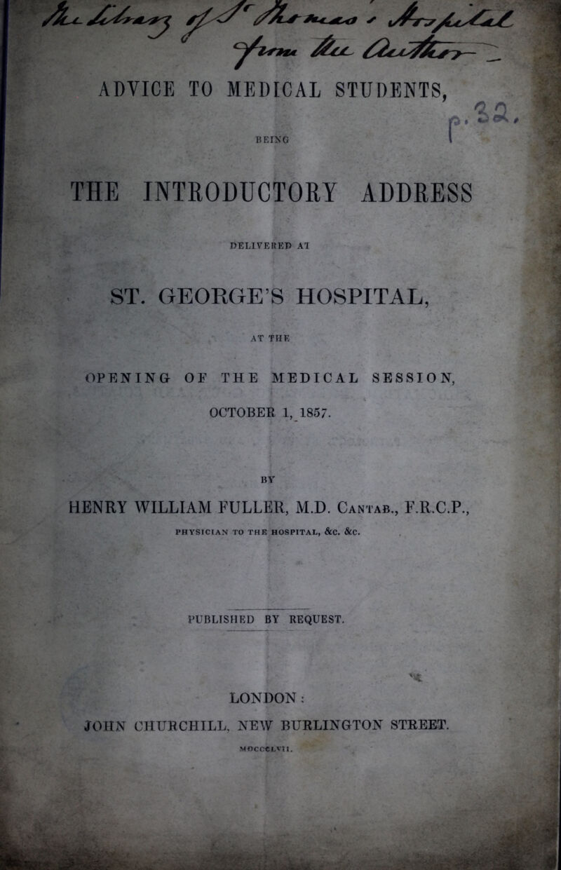 0 ADVICE TO MEDICAL STUDENTS, EING P .^a THE JNTROBDCTORY ADDRESS DELIVERED AT ST. GEORGE’S HOSPITAL, AT THE OPENING OF THE MEDICAL SESSION, i OCTOBER 1, 1857. I \ BV HENRY WILLIAM FULLER, M.D. Cantab,, F.R.C.P., PHYSICIAN TO THE HOSPITAL, &C. &C. PUBLISHED BY REQUEST. LONDON; JOHN CHURCHILL. NEW BURLINGTON STREET. MOCOCLvn.