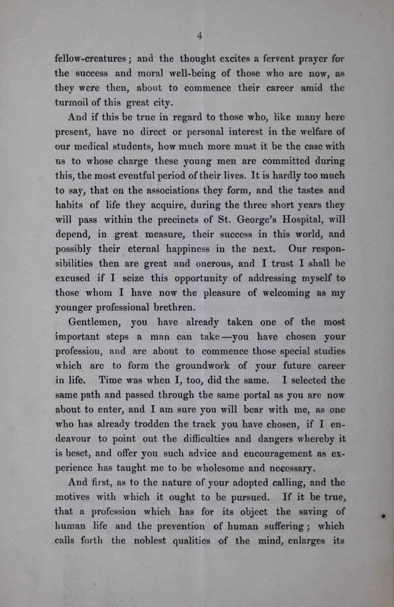 fellow-creatures; and the thought excites a fervent prayer for the success and moral well-being of those who are now, as they were then, about to commence their career amid the turmoil of this great city. And if this be true in regard to those who, like many here present, have no direct or personal interest in the welfare of our medical students, how much more must it be the case with us to whose charge these young men are committed during this, the most eventful period of their lives. It is hardly too much to say, that on the associations they form, and the tastes and habits of life they acquire, during the three short years they will pass within the precincts of St. George^s Hospital, will depend, in great measure, their success in this world, and possibly their eternal happiness in the next. Our respon- sibilities then are great and onerous, and I trust I shall be excused if I seize this opportunity of addressing myself to those whom I have now the pleasure of welcoming as my younger professional brethren. Gentlemen, you have already taken one of the most important steps a man can take—you have chosen your profession, and are about to commence those special studies which are to form the groundwork of your future career in life. Time was when I, too, did the same. I selected the same path and passed through the same portal as you are now about to enter, and I am sure you will bear with me, as one who has already trodden the track you have chosen, if I en- deavour to point out the difficulties and dangers whereby it is beset, and offer you such advice and encouragement as ex- perience has taught me to be wholesome and necessary. And first, as to the nature of your adopted calling, and the motives with which it ought to be pursued. If it be true, that a profession which has for its object the saving of human life and the prevention of human suffering; which calls forth the noblest qualities of the mind, enlarges its