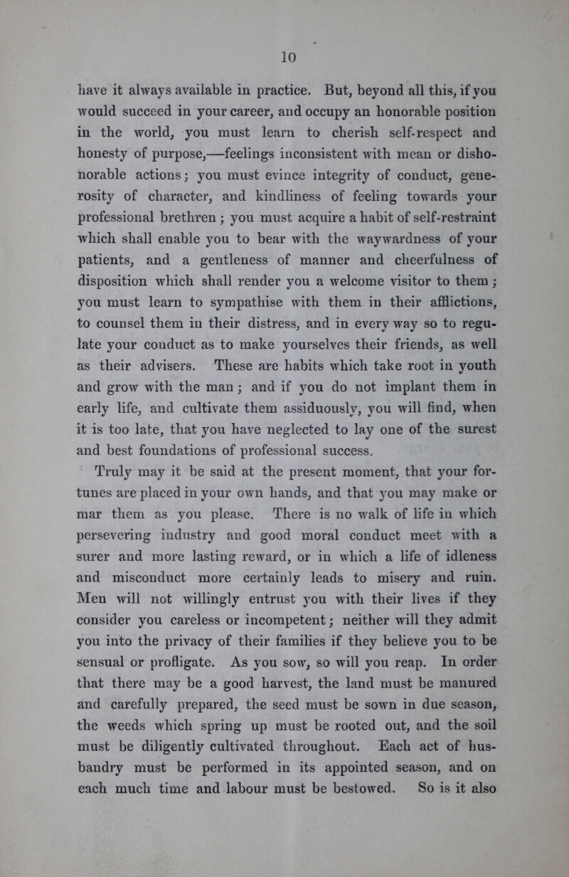 have it always available in practice. But, beyond all this, if you would succeed in your career, and occupy an honorable position in the world, you must learn to cherish self-respect and honesty of purpose,—feelings inconsistent with mean or disho- norable actions; you must evince integrity of conduct, gene- rosity of character, and kindliness of feeling towards your professional brethren ; you must acquire a habit of self-restraint which shall enable you to bear with the waywardness of your patients, and a gentleness of manner and cheerfulness of disposition which shall render you a welcome visitor to them; you must learn to sympathise with them in their afflictions, to counsel them in their distress, and in every way so to regu- late your conduct as to make yourselves their friends, as well as their advisers. These are habits which take root in youth and grow with the man ; and if you do not implant them in early life, and cultivate them assiduously, you will find, when it is too late, that you have neglected to lay one of the surest and best foundations of professional success. Truly may it be said at the present moment, that your for- tunes are placed in your own hands, and that you may make or mar them as you please. There is no walk of life in which persevering industry and good moral conduct meet with a surer and more lasting reward, or in which a life of idleness and misconduct more certainly leads to misery and ruin. Men will not willingly entrust you with their lives if they consider you careless or incompetent; neither will they admit you into the privacy of their families if they believe you to be sensual or profligate. As you sow, so will you reap. In order that there may be a good harvest, the land must be manured and carefully prepared, the seed must be sown in due season, the weeds which spring up must be rooted out, and the soil must be diligently cultivated throughout. Each act of hus- bandry must be performed in its appointed season, and on each much time and labour must be bestowed. So is it also