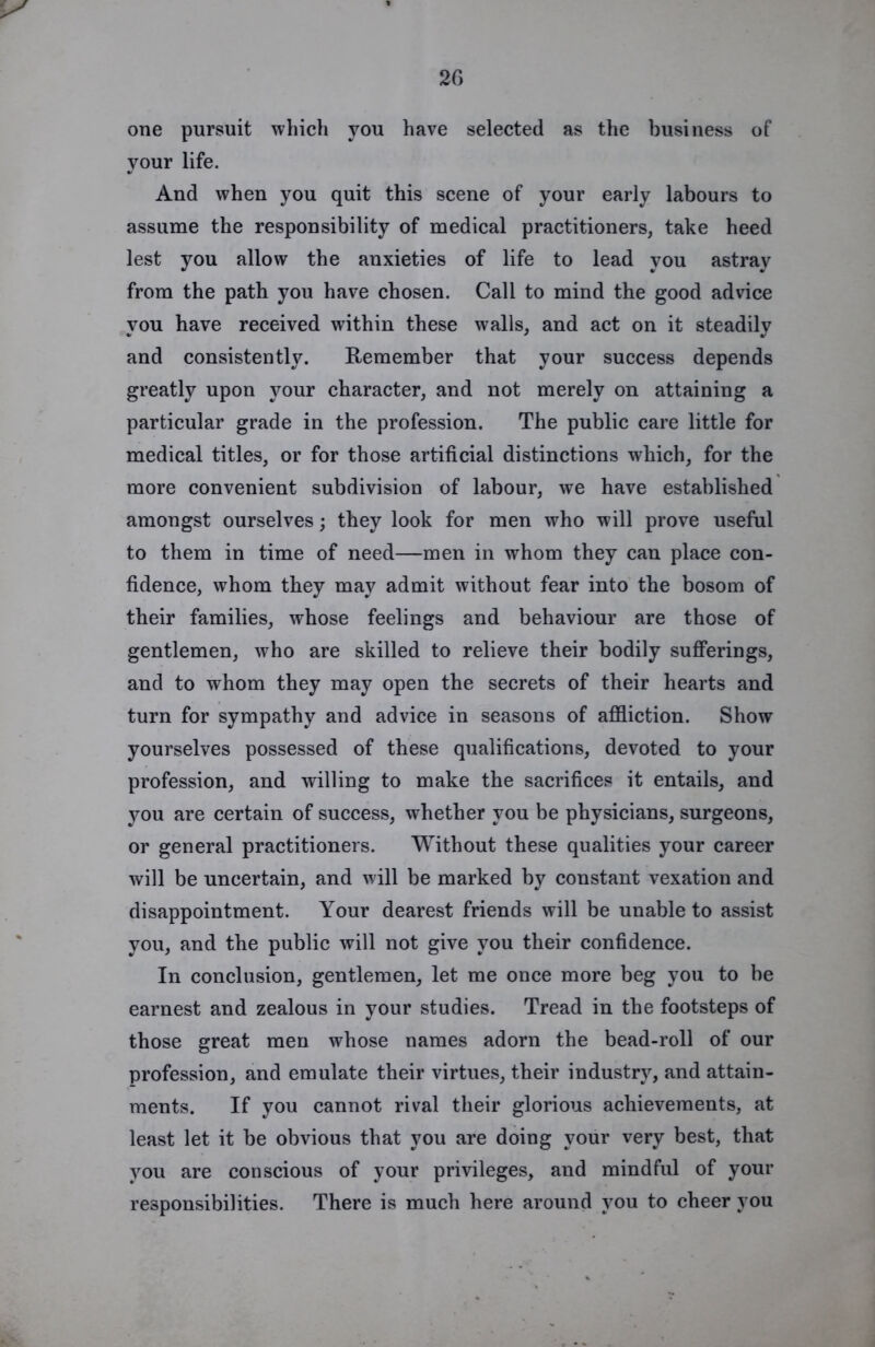 20 one pursuit which you have selected as the business of your life. And when you quit this scene of your early labours to assume the responsibility of medical practitioners, take heed lest you allow the anxieties of life to lead you astray from the path you have chosen. Call to mind the good advice you have received within these walls, and act on it steadily and consistently. Remember that your success depends greatly upon your character, and not merely on attaining a particular grade in the profession. The public care little for medical titles, or for those artificial distinctions which, for the more convenient subdivision of labour, we have established amongst ourselves; they look for men who will prove useful to them in time of need—men in whom they can place con- fidence, whom they may admit without fear into the bosom of their families, whose feelings and behaviour are those of gentlemen, who are skilled to relieve their bodily sufferings, and to whom they may open the secrets of their hearts and turn for sympathy and advice in seasons of affliction. Show yourselves possessed of these qualifications, devoted to your profession, and willing to make the sacrifices it entails, and you are certain of success, whether you be physicians, surgeons, or general practitioners. Without these qualities your career will be uncertain, and will be marked by constant vexation and disappointment. Your dearest friends will be unable to assist you, and the public will not give you their confidence. In conclusion, gentlemen, let me once more beg you to be earnest and zealous in your studies. Tread in the footsteps of those great men whose names adorn the bead-roll of our profession, and emulate their virtues, their industry, and attain- ments. If you cannot rival their glorious achievements, at least let it be obvious that you are doing your very best, that you are conscious of your privileges, and mindful of your responsibilities. There is much here around you to cheer you