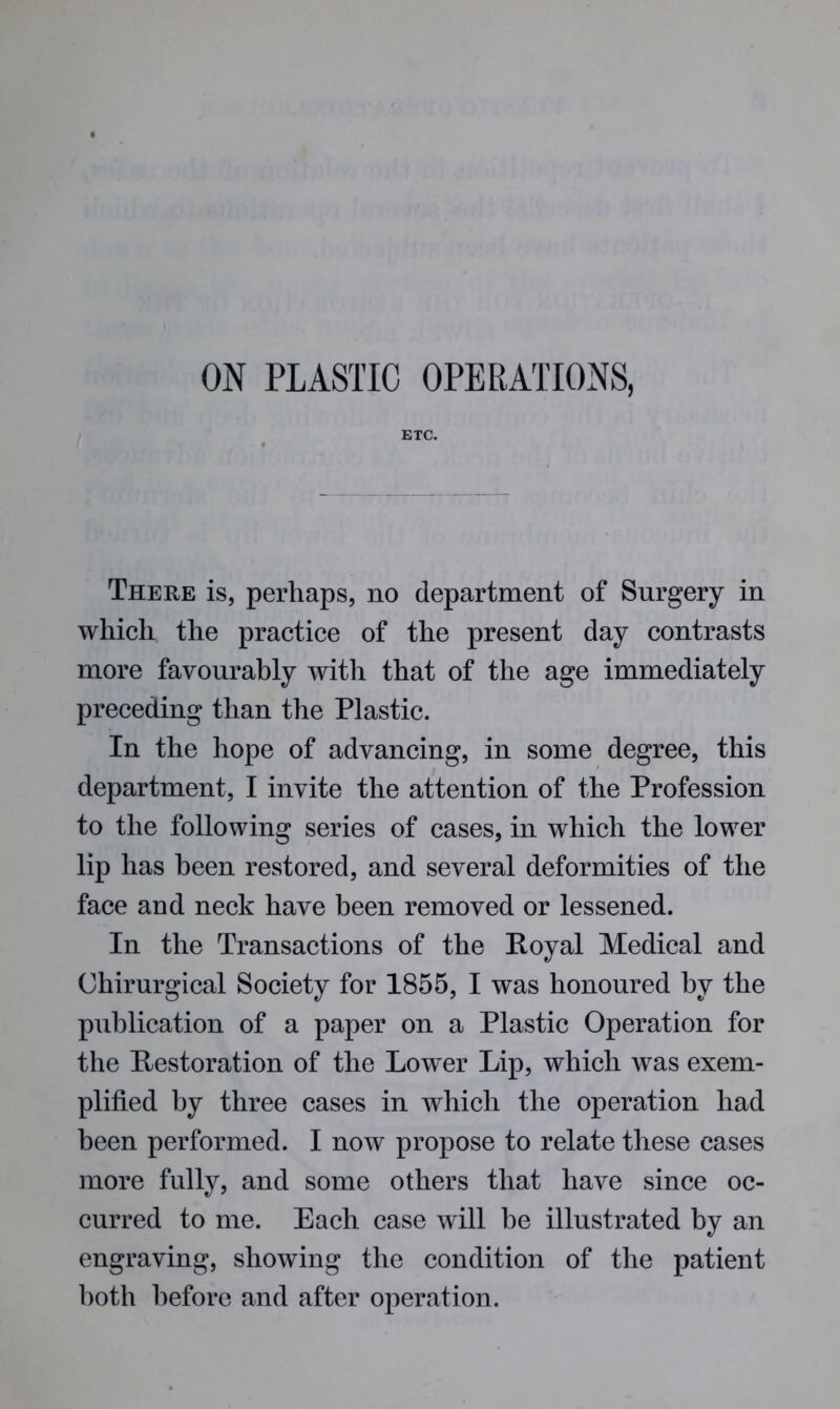 ETC. There is, perhaps, no department of Surgery in which the practice of the present day contrasts more favourably with that of the age immediately preceding than the Plastic. In the hope of advancing, in some degree, this department, I invite the attention of the Profession to the following series of cases, in which the lower lip has been restored, and several deformities of the face and neck have been removed or lessened. In the Transactions of the Royal Medical and Chirurgical Society for 1855, I was honoured by the publication of a paper on a Plastic Operation for the Restoration of the Lower Lip, which was exem- plified by three cases in which the operation had been performed. I now propose to relate these cases more fully, and some others that have since oc- curred to me. Each case will be illustrated by an engraving, showing the condition of the patient both before and after operation.
