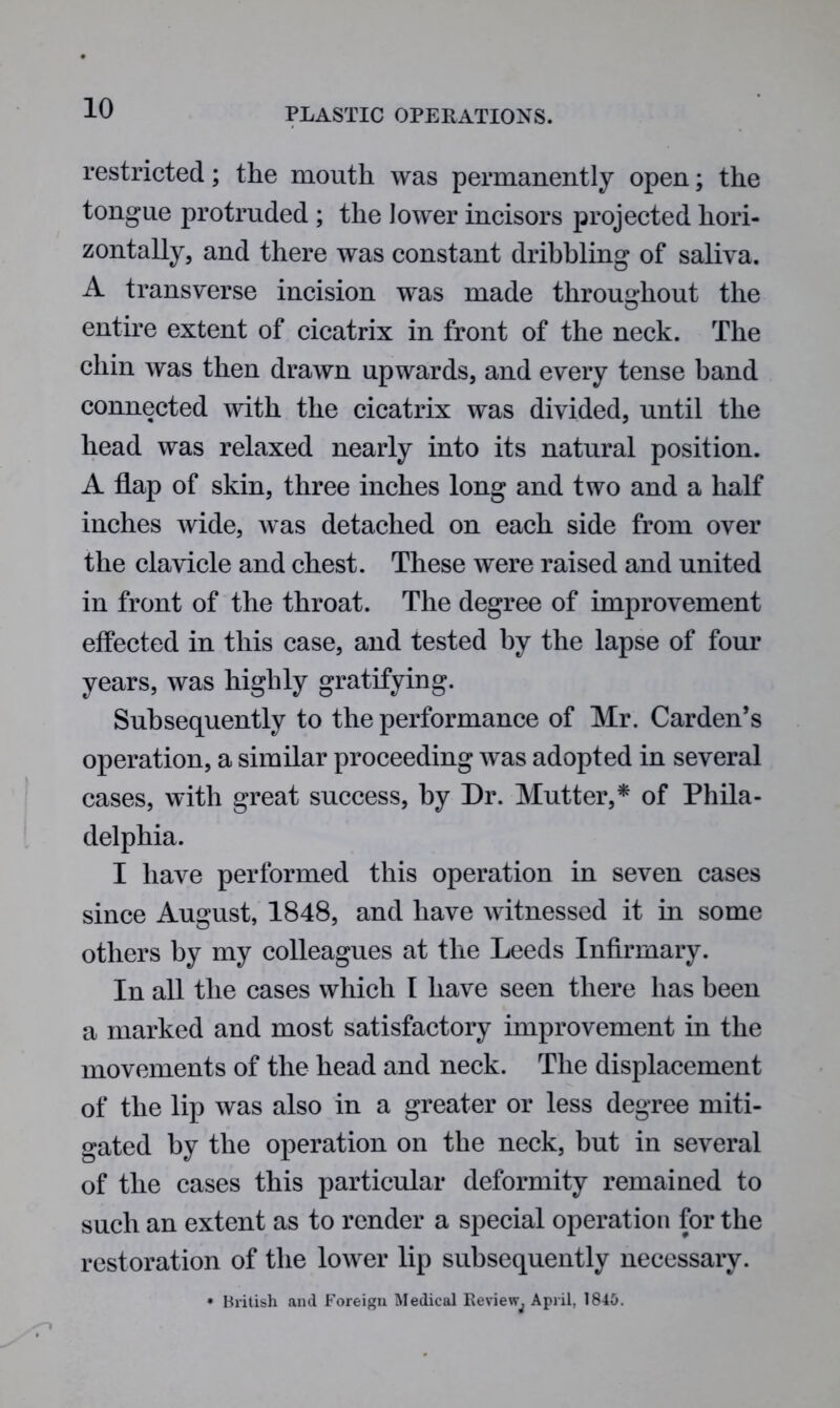 restricted; the mouth was permanently open; the tongue protruded ; the lower incisors projected hori- zontally, and there was constant dribbling of saliva. A transverse incision was made throughout the entire extent of cicatrix in front of the neck. The chin was then drawn upwards, and every tense band connected with the cicatrix was divided, until the head was relaxed nearly into its natural position. A flap of skin, three inches long and two and a half inches wide, was detached on each side from over the clavicle and chest. These were raised and united in front of the throat. The degree of improvement effected in this case, and tested by the lapse of four years, was highly gratifying. Subsequently to the performance of Mr. Carden’s operation, a similar proceeding was adopted in several cases, with great success, by Dr. Mutter,* of Phila- delphia. I have performed this operation in seven cases since August, 1848, and have witnessed it in some others by my colleagues at the Leeds Infirmary. In all the cases which I have seen there has been a marked and most satisfactory improvement in the movements of the head and neck. The displacement of the lip was also in a greater or less degree miti- gated by the operation on the neck, but in several of the cases this particular deformity remained to such an extent as to render a special operation for the restoration of the lower lip subsequently necessary. * British and Foreign Medical Review^ April, 1840.