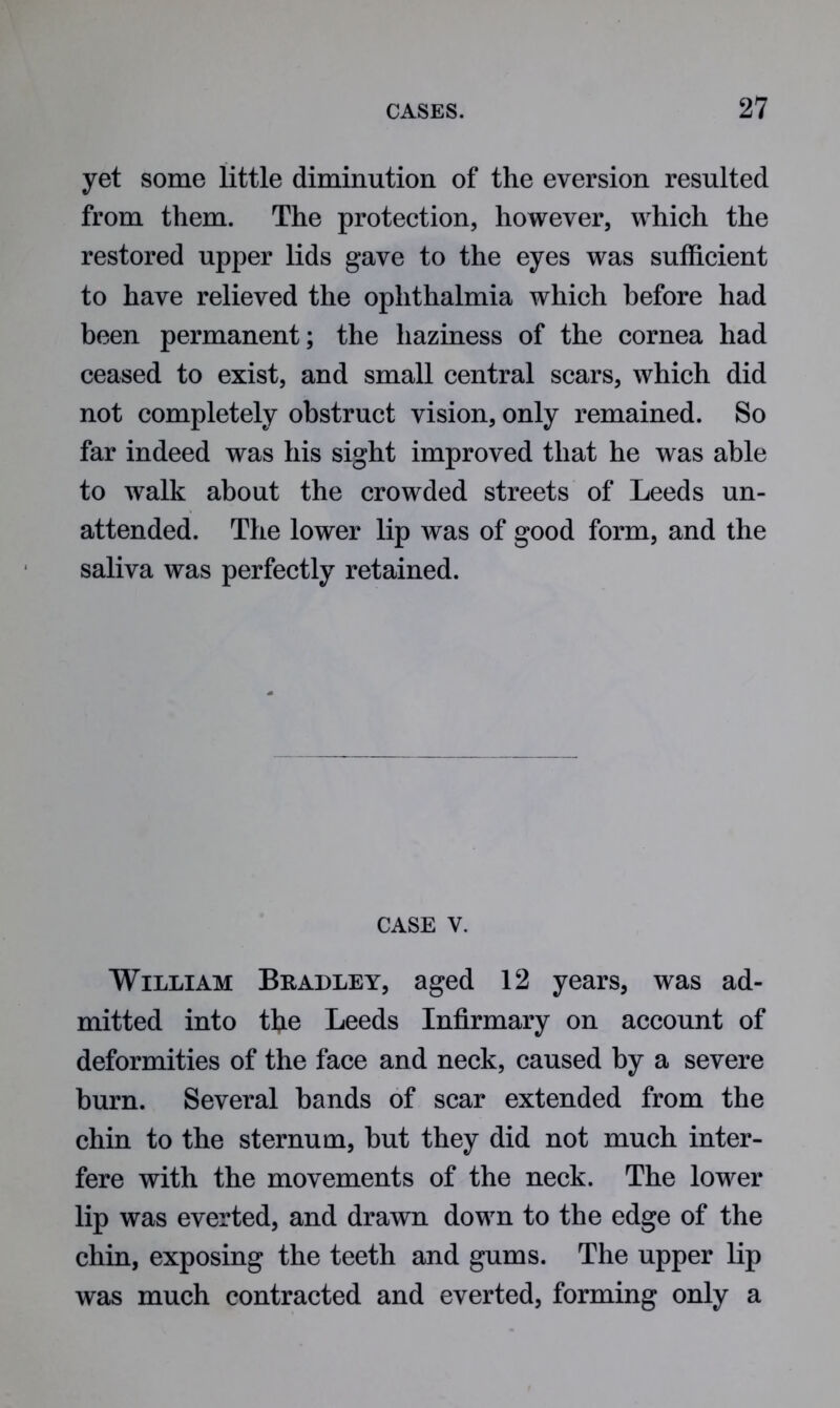 yet some little diminution of the eversion resulted from them. The protection, however, which the restored upper lids gave to the eyes was sufficient to have relieved the ophthalmia which before had been permanent; the haziness of the cornea had ceased to exist, and small central scars, which did not completely obstruct vision, only remained. So far indeed was his sight improved that he was able to walk about the crowded streets of Leeds un- attended. The lower lip was of good form, and the saliva was perfectly retained. case v. William Bradley, aged 12 years, was ad- mitted into the Leeds Infirmary on account of deformities of the face and neck, caused by a severe burn. Several bands of scar extended from the chin to the sternum, but they did not much inter- fere with the movements of the neck. The lower lip was everted, and drawn down to the edge of the chin, exposing the teeth and gums. The upper lip was much contracted and everted, forming only a