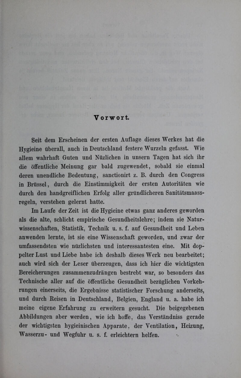 Seit dem Erscheinen der ersten Auflage dieses Werkes hat die Hygieine überall, auch in Deutschland festere Wurzeln gefasst. Wie allem wahrhaft Guten und Nüzlichen in unsern Tagen hat sich ihr die öffentliche Meinung gar bald zugewendet, sobald sie einmal deren unendliche Bedeutung, sanctionirt z. B. durch den Congress in Brüssel, durch die Einstimmigkeit der ersten Autoritäten wie durch den handgreiflichen Erfolg aller gründlicheren Sanitätsmaass- regeln, verstehen gelernt hatte. Im Laufe der Zeit ist die Hygieine etwas ganz anderes geworden als die alte, schlicht empirische Gesundheitslehre; indem sie Natur- wissenschaften, Statistik, Technik u. s. f. auf Gesundheit und Leben anwenden lernte, ist sie eine Wissenschaft geworden, und zwar der umfassendsten wie nüzlichsten und interessantesten eine. Mit dop- pelter Lust und Liebe habe ich deshalb dieses Werk neu bearbeitet; auch wird sich der Leser überzeugen, dass ich hier die wichtigsten Bereicherungen zusammenzudrängen bestrebt war, so besonders das Technische aller auf die öffentliche Gesundheit bezüglichen Vorkeh- rungen einerseits, die Ergebnisse statistischer Forschung anderseits, und durch Reisen in Deutschland, Belgien, England u. a. habe ich meine eigene Erfahrung zu erweitern gesucht. Die beigegebenen Abbildungen aber werden, wie ich hoffe, das Verständnis gerade der wichtigsten hygieinischen Apparate, der Ventilation, Heizung, Wasserzu- und Wegfuhr u. s. f. erleichtern helfen.