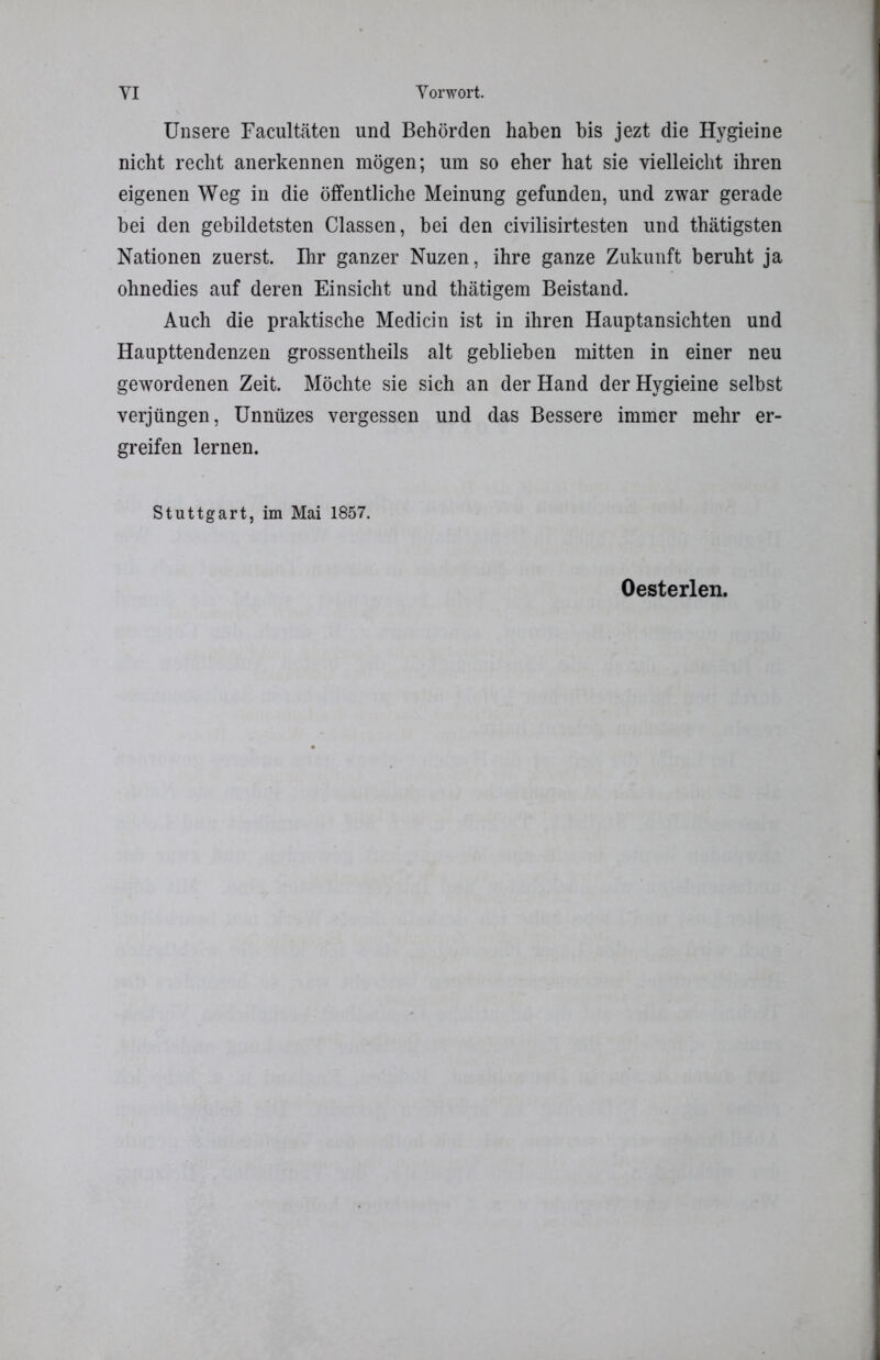 Unsere Facultäten und Behörden haben bis jezt die Hygieine nicht recht anerkennen mögen; um so eher hat sie vielleicht ihren eigenen Weg in die öffentliche Meinung gefunden, und zwar gerade bei den gebildetsten Classen, bei den civilisirtesten und thätigsten Nationen zuerst. Ihr ganzer Nuzen, ihre ganze Zukunft beruht ja ohnedies auf deren Einsicht und thätigem Beistand. Auch die praktische Medicin ist in ihren Hauptansichten und Haupttendenzen grossentheils alt geblieben mitten in einer neu gewordenen Zeit. Möchte sie sich an der Hand der Hygieine selbst verjüngen, Unnüzes vergessen und das Bessere immer mehr er- greifen lernen. Stuttgart, im Mai 1857. Oesterlen.