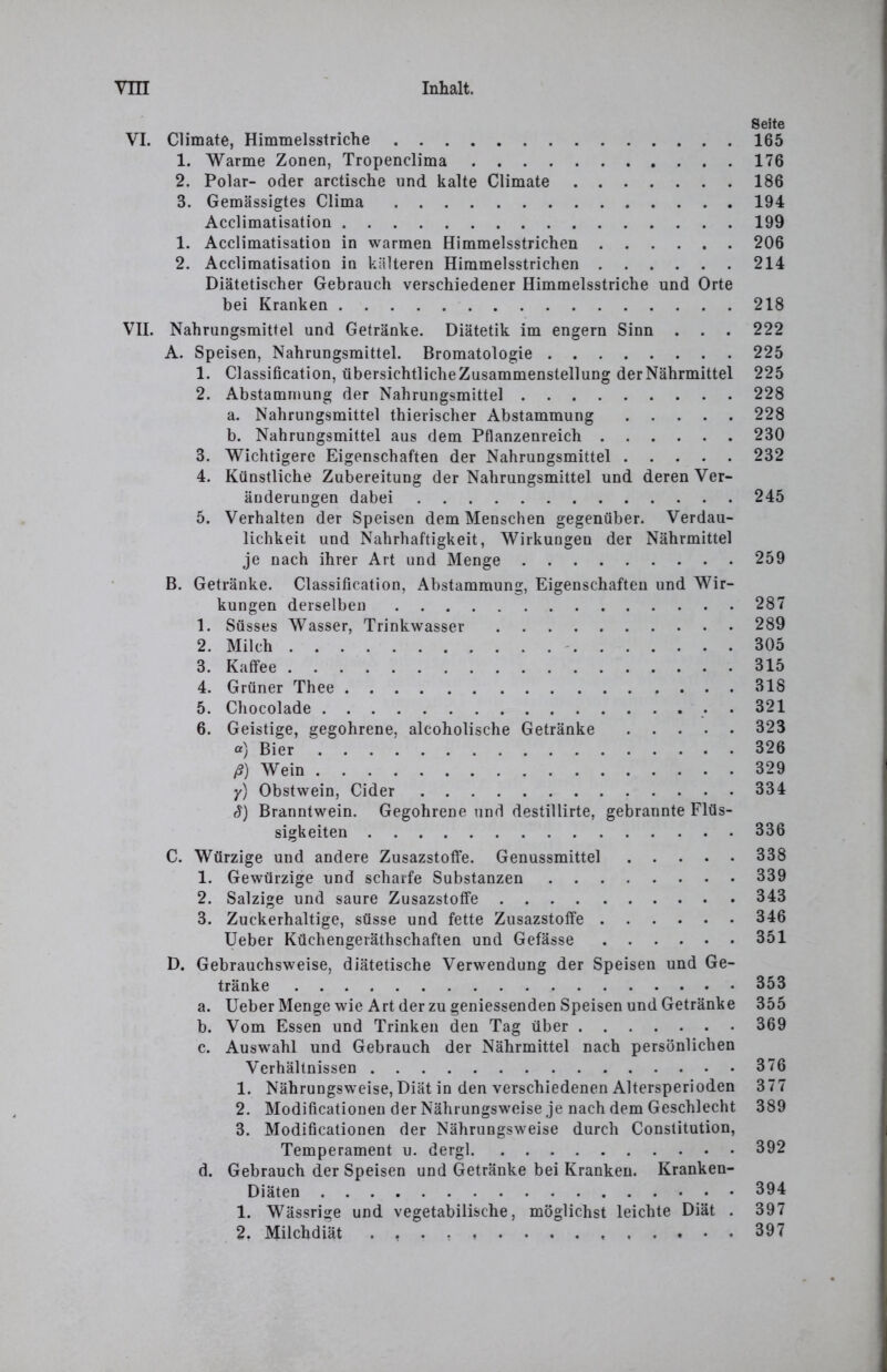 VI. Climate, Himmelsstriche 1. Warme Zonen, Tropenclima 2. Polar- oder arctische und kalte Climate 3. Gemässigtes Clima Acclimatisation 1. Acclimatisation in warmen Himmelsstrichen 2. Acclimatisation in kälteren Himmelsstrichen Diätetischer Gebrauch verschiedener Himmelsstriche und Orte bei Kranken VII. Nahrungsmittel und Getränke. Diätetik im engem Sinn . . . A. Speisen, Nahrungsmittel. Bromatologie 1. Classification, übersichtliche Zusammenstellung der Nährmittel 2. Abstammung der Nahrungsmittel a. Nahrungsmittel thierischer Abstammung b. Nahrungsmittel aus dem Pflanzenreich 3. Wichtigere Eigenschaften der Nahrungsmittel 4. Künstliche Zubereitung der Nahrungsmittel und deren Ver- änderungen dabei 5. Verhalten der Speisen dem Menschen gegenüber. Verdau- lichkeit und Nahrhaftigkeit, Wirkungen der Nährmittel je nach ihrer Art und Menge B. Getränke. Classification, Abstammung, Eigenschaften und Wir- kungen derselben 1. Süsses Wasser, Trinkwasser 2. Milch 3. Kaffee 4. Grüner Thee 5. Chocolade . 6. Geistige, gegohrene, alcoholische Getränke a) Bier ß) Wein y) Obstwein, Cider S) Branntwein. Gegohrene und destillirte, gebräunte Flüs- sigkeiten C. Würzige und andere Zusazstoffe. Genussmittel 1. Gewürzige und scharfe Substanzen 2. Salzige und saure Zusazstoffe 3. Zuckerhaltige, süsse und fette Zusazstoffe Ueber Küchengeräthschaften und Gefässe D. Gebrauchsweise, diätetische Verwendung der Speisen und Ge- tränke a. Ueber Menge wie Art der zu geniessenden Speisen und Getränke b. Vom Essen und Trinken den Tag über c. Auswahl und Gebrauch der Nährmittel nach persönlichen Verhältnissen 1. Nährungsweise, Diät in den verschiedenen Altersperioden 2. Modificationen der Nährungsweise je nach dem Geschlecht 3. Modificationen der Nährungsweise durch Constitution, Temperament u. dergl d. Gebrauch der Speisen und Getränke bei Kranken. Kranken- Diäten 1. Wässrige und vegetabilische, möglichst leichte Diät . 2. Milchdiät Seite 165 176 186 194 199 206 214 218 222 225 225 228 228 230 232 245 259 287 289 305 315 318 321 323 326 329 334 336 338 339 343 346 351 353 355 369 376 377 389 392 394 397 397