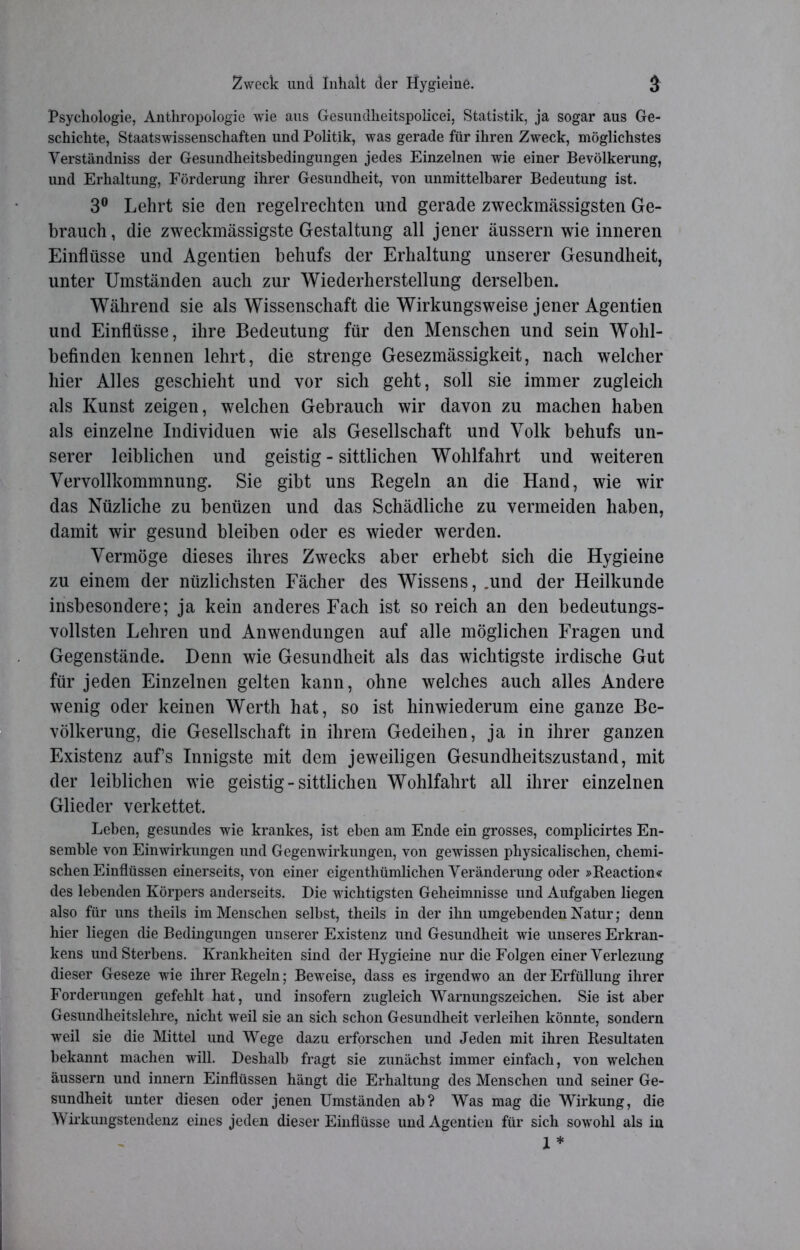 Psychologie, Anthropologie wie aus Gesundheitspolicei, Statistik, ja sogar aus Ge- schichte, Staatswissenschaften und Politik, was gerade für ihren Zweck, möglichstes Yerständniss der Gesundheitsbedingungen jedes Einzelnen wie einer Bevölkerung, und Erhaltung, Förderung ihrer Gesundheit, von unmittelbarer Bedeutung ist. 3° Lehrt sie den regelrechten und gerade zweckmässigsten Ge- brauch, die zweckmässigste Gestaltung all jener äussern wie inneren Einflüsse und Agentien behufs der Erhaltung unserer Gesundheit, unter Umständen auch zur Wiederherstellung derselben. Während sie als Wissenschaft die Wirkungsweise jener Agentien und Einflüsse, ihre Bedeutung für den Menschen und sein Wohl- befinden kennen lehrt, die strenge Gesezmässigkeit, nach welcher hier Alles geschieht und vor sich geht, soll sie immer zugleich als Kunst zeigen, welchen Gebrauch wir davon zu machen haben als einzelne Individuen wie als Gesellschaft und Volk behufs un- serer leiblichen und geistig - sittlichen Wohlfahrt und weiteren Vervollkommnung. Sie gibt uns Regeln an die Hand, wie wir das Nüzliche zu benüzen und das Schädliche zu vermeiden haben, damit wir gesund bleiben oder es wieder werden. Vermöge dieses ihres Zwecks aber erhebt sich die Hygieine zu einem der nüzlichsten Fächer des Wissens, .und der Heilkunde insbesondere; ja kein anderes Fach ist so reich an den bedeutungs- vollsten Lehren und Anwendungen auf alle möglichen Fragen und Gegenstände. Denn wie Gesundheit als das wichtigste irdische Gut für jeden Einzelnen gelten kann, ohne welches auch alles Andere wenig oder keinen Werth hat, so ist hinwiederum eine ganze Be- völkerung, die Gesellschaft in ihrem Gedeihen, ja in ihrer ganzen Existenz aufs Innigste mit dem jeweiligen Gesundheitszustand, mit der leiblichen wie geistig - sittlichen Wohlfahrt all ihrer einzelnen Glieder verkettet. Leben, gesundes wie krankes, ist eben am Ende ein grosses, complicirtes En- semble von Einwirkungen und Gegenwirkungen, von gewissen physicalischen, chemi- schen Einflüssen einerseits, von einer eigentümlichen Veränderung oder »Eeaction« des lebenden Körpers anderseits. Die wichtigsten Geheimnisse und Aufgaben liegen also für uns theils im Menschen selbst, theils in der ihn umgebenden Natur; denn hier liegen die Bedingungen unserer Existenz und Gesundheit wie unseres Erkran- kens und Sterbens. Krankheiten sind der Hygieine nur die Folgen einer Verlezung dieser Geseze wie ihrer Regeln; Beweise, dass es irgendwo an der Erfüllung ihrer Forderungen gefehlt hat, und insofern zugleich Warnungszeichen. Sie ist aber Gesundheitslehre, nicht weil sie an sich schon Gesundheit verleihen könnte, sondern weil sie die Mittel und Wege dazu erforschen und Jeden mit ihren Resultaten bekannt machen will. Deshalb fragt sie zunächst immer einfach, von welchen äussern und innern Einflüssen hängt die Erhaltung des Menschen und seiner Ge- sundheit unter diesen oder jenen Umständen ab? Was mag die Wirkung, die Wirkungstendenz eines jeden dieser Einflüsse und Agentien für sich sowohl als in 1 *