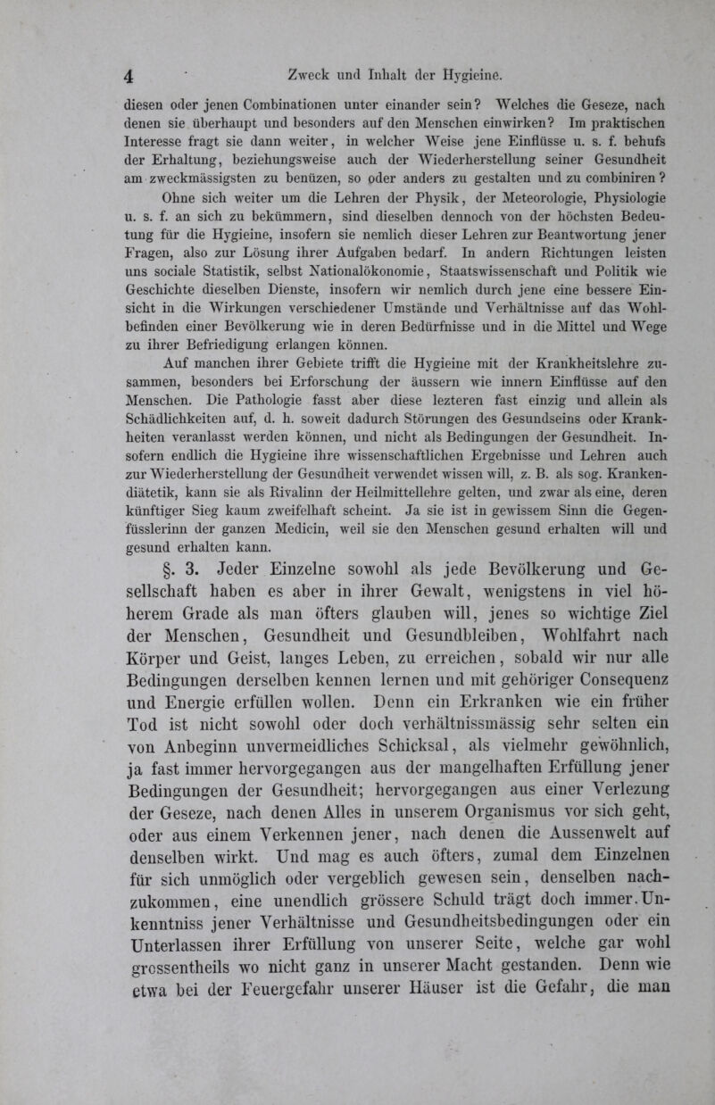 diesen oder jenen Combinationen unter einander sein? Welches die Geseze, nach denen sie überhaupt und besonders auf den Menschen ein wirken? Im praktischen Interesse fragt sie dann weiter, in welcher Weise jene Einflüsse u. s. f. behufs der Erhaltung, beziehungsweise auch der Wiederherstellung seiner Gesundheit am zweckmässigsten zu benüzen, so oder anders zu gestalten und zu combiniren ? Ohne sich weiter um die Lehren der Physik, der Meteorologie, Physiologie u. s. f. an sich zu bekümmern, sind dieselben dennoch von der höchsten Bedeu- tung für die Hygieine, insofern sie nemlich dieser Lehren zur Beantwortung jener Fragen, also zur Lösung ihrer Aufgaben bedarf. In andern Richtungen leisten uns sociale Statistik, selbst Nationalökonomie, Staats Wissenschaft und Politik wie Geschichte dieselben Dienste, insofern wir nemlich durch jene eine bessere Ein- sicht in die Wirkungen verschiedener Umstände und Verhältnisse auf das Wohl- befinden einer Bevölkerung wie in deren Bedürfnisse und in die Mittel und Wege zu ihrer Befriedigung erlangen können. Auf manchen ihrer Gebiete trifft die Hygieine mit der Krankheitslehre zu- sammen, besonders bei Erforschung der äussern wie innern Einflüsse auf den Menschen. Die Pathologie fasst aber diese lezteren fast einzig und allein als Schädlichkeiten auf, d. h. soweit dadurch Störungen des Gesundseins oder Krank- heiten veranlasst werden können, und nicht als Bedingungen der Gesundheit. In- sofern endlich die Hygieine ihre wissenschaftlichen Ergebnisse und Lehren auch zur Wiederherstellung der Gesundheit verwendet wissen will, z. B. als sog. Kranken- diätetik, kann sie als Rivalinn der Heilmittellehre gelten, und zwar als eine, deren künftiger Sieg kaum zweifelhaft scheint. Ja sie ist in gewissem Sinn die Gegen- füsslerinn der ganzen Medicin, weil sie den Menschen gesund erhalten will und gesund erhalten kann. §. 3. Jeder Einzelne sowohl als jede Bevölkerung und Ge- sellschaft haben es aber in ihrer Gewalt, wenigstens in viel hö- herem Grade als man öfters glauben will, jenes so wichtige Ziel der Menschen, Gesundheit und Gesundbleiben, Wohlfahrt nach Körper und Geist, langes Leben, zu erreichen, sobald wir nur alle Bedingungen derselben kennen lernen und mit gehöriger Consequenz und Energie erfüllen wollen. Denn ein Erkranken wie ein früher Tod ist nicht sowohl oder doch verhältnissmässig sehr selten ein von Anbeginn unvermeidliches Schicksal, als vielmehr gewöhnlich, ja fast immer hervorgegangen aus der mangelhaften Erfüllung jener Bedingungen der Gesundheit; hervorgegangen aus einer Verlezung der Geseze, nach denen Alles in unserem Organismus vor sich geht, oder aus einem Verkennen jener, nach denen die Aussenwelt auf denselben wirkt. Und mag es auch öfters, zumal dem Einzelnen für sich unmöglich oder vergeblich gewesen sein, denselben nach- zukommen, eine unendlich grössere Schuld trägt doch immer.Un- kenntniss jener Verhältnisse und Gesundheitsbedingungen oder ein Unterlassen ihrer Erfüllung von unserer Seite, welche gar wohl grossentheils wo nicht ganz in unserer Macht gestanden. Denn wie etwa bei der Feuergefahr unserer Häuser ist die Gefahr, die man