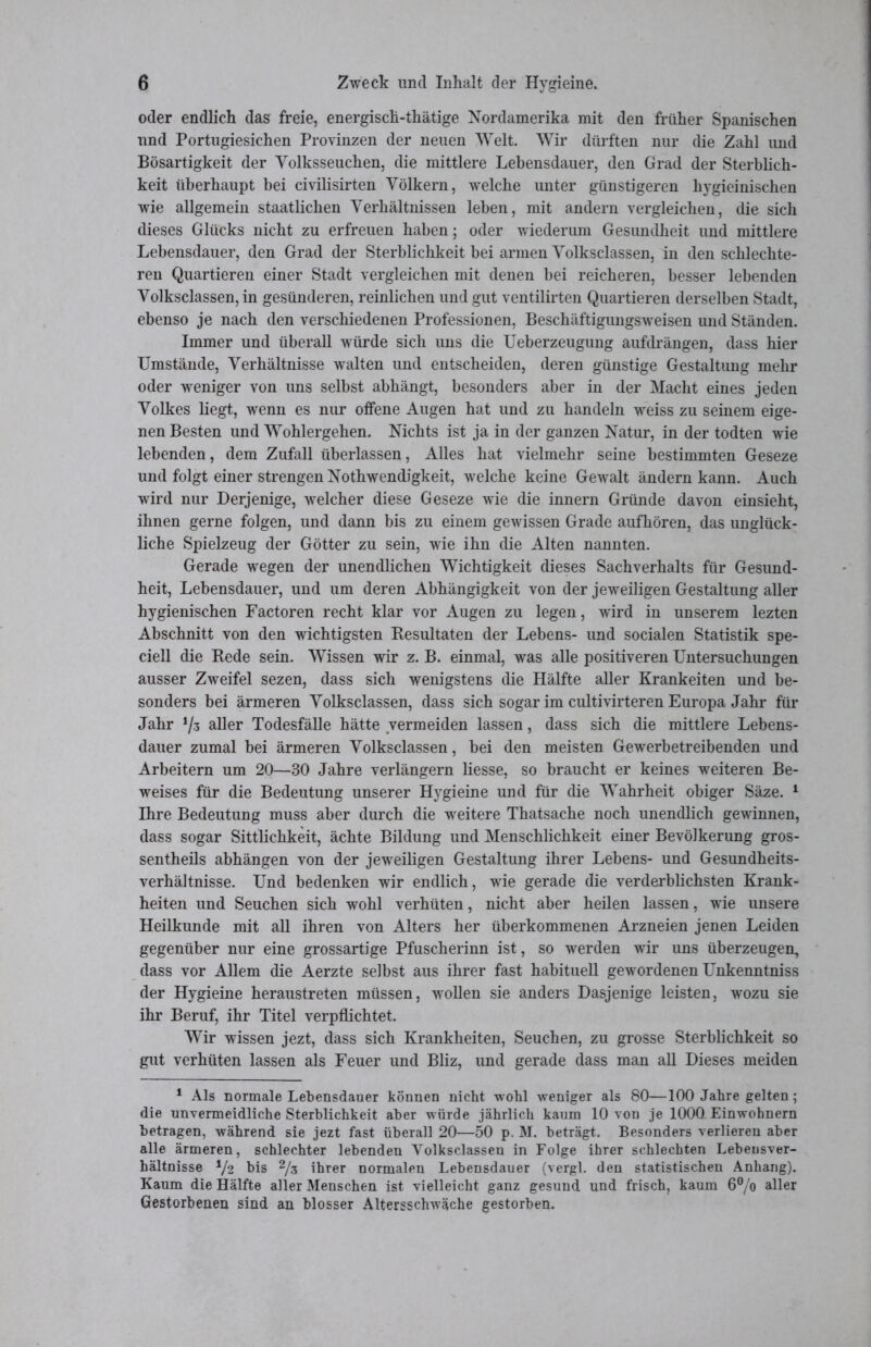 oder endlich das freie, energisch-thätige Nordamerika mit den früher Spanischen und Portugiesichen Provinzen der neuen Welt. Wir dürften nur die Zahl und Bösartigkeit der Volksseuchen, die mittlere Lebensdauer, den Grad der Sterblich- keit überhaupt bei civilisirten Völkern, welche unter günstigeren hygieinischen wie allgemein staatlichen Verhältnissen leben, mit andern vergleichen, die sich dieses Glücks nicht zu erfreuen haben; oder wiederum Gesundheit und mittlere Lebensdauer, den Grad der Sterblichkeit bei armen Volksclassen, in den schlechte- ren Quartieren einer Stadt vergleichen mit denen bei reicheren, besser lebenden Volksclassen, in gesünderen, reinlichen und gut ventilirten Quartieren derselben Stadt, ebenso je nach den verschiedenen Professionen, Beschäftigungsweisen und Ständen. Immer und überall würde sich uns die Ueberzeugung aufdrängen, dass hier Umstände, Verhältnisse walten und entscheiden, deren günstige Gestaltung mehr oder weniger von uns selbst abhängt, besonders aber in der Macht eines jeden Volkes liegt, wenn es nur offene Augen hat und zu handeln weiss zu seinem eige- nen Besten und Wohlergehen. Nichts ist ja in der ganzen Natur, in der todten wie lebenden, dem Zufall überlassen, Alles hat vielmehr seine bestimmten Geseze und folgt einer strengen Nothwendigkeit, welche keine Gewalt ändern kann. Auch wird nur Derjenige, welcher diese Geseze wie die innern Gründe davon einsieht, ihnen gerne folgen, und dann bis zu einem gewissen Grade aufhören, das unglück- liche Spielzeug der Götter zu sein, wie ihn die Alten nannten. Gerade wegen der unendlichen Wichtigkeit dieses Sachverhalts für Gesund- heit, Lebensdauer, und um deren Abhängigkeit von der jeweiligen Gestaltung aller hygienischen Factoren recht klar vor Augen zu legen, wird in unserem lezten Abschnitt von den wichtigsten Resultaten der Lebens- und socialen Statistik spe- ciell die Rede sein. Wissen wir z. B. einmal, was alle positiveren Untersuchungen ausser Zweifel sezen, dass sich wenigstens die Hälfte aller Krankeiten und be- sonders bei ärmeren Volksclassen, dass sich sogar im cultivirteren Europa Jahr für Jahr !/3 aller Todesfälle hätte vermeiden lassen, dass sich die mittlere Lebens- dauer zumal bei ärmeren Volksclassen, bei den meisten Gewerbetreibenden und Arbeitern um 20—30 Jahre verlängern Hesse, so braucht er keines weiteren Be- weises für die Bedeutung unserer Hygieine und für die Wahrheit obiger Säze. 1 Ihre Bedeutung muss aber durch die weitere Thatsache noch unendHch gewinnen, dass sogar Sittlichkeit, ächte Bildung und Menschlichkeit einer Bevölkerung gros- sentheils abhängen von der jeweiligen Gestaltung ihrer Lebens- und Gesundheits- verhältnisse. Und bedenken wir endlich, wie gerade die verderbHchsten Krank- heiten und Seuchen sich wohl verhüten, nicht aber heilen lassen, wie unsere Heilkunde mit all ihren von Alters her überkommenen Arzneien jenen Leiden gegenüber nur eine grossartige Pfuscherinn ist, so werden wir uns überzeugen, dass vor Allem die Aerzte selbst aus ihrer fast habituell gewordenen Unkenntniss der Hygieine heraustreten müssen, woUen sie anders Dasjenige leisten, wozu sie ihr Beruf, ihr Titel verpflichtet. Wir wissen jezt, dass sich Krankheiten, Seuchen, zu grosse Sterblichkeit so gut verhüten lassen als Feuer und Bliz, und gerade dass man all Dieses meiden 1 Als normale Lebensdauer können nicht wohl weniger als 80—100 Jahre gelten; die unvermeidliche Sterblichkeit aber würde jährlich kaum 10 von je 1000 Einwohnern betragen, während sie jezt fast überall 20—50 p. M. beträgt. Besonders verlieren aber alle ärmeren, schlechter lebenden Volksclassen in Folge ihrer schlechten Lebeusver- hältnisse */2 bis 2/z ihrer normalen Lebensdauer (vergl. den statistischen Anhang). Kaum die Hälfte aller Menschen ist vielleicht ganz gesund und frisch, kaum 6°/o aller Gestorbenen sind an blosser Altersschwäche gestorben.