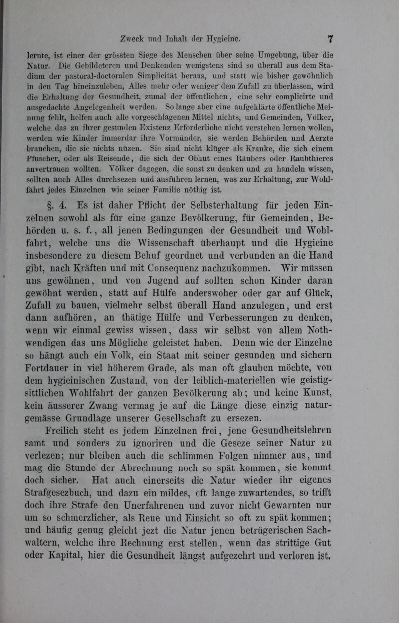 lernte, ist einer der grössten Siege des Menschen über seine Umgebung, über die Natur. Die Gebildeteren und Denkenden wenigstens sind so überall aus dem Sta- dium der pastoral-doctoralen Simplicität heraus, und statt wie bisher gewöhnlich in den Tag hineinzuleben, Alles mehr oder weniger dem Zufall zu überlassen, wird die Erhaltung der Gesundheit, zumal der öffentlichen, eine sehr complicirte und ausgedachte Angelegenheit werden. So lange aber eine aufgeklärte öffentliche Mei- nung fehlt, helfen auch alle vorgeschlagenen Mittel nichts, und Gemeinden, Völker, welche das zu ihrer gesunden Existenz Erforderliche nicht verstehen lernen wollen, werden wie Kinder immerdar ihre Vormünder, sie werden Behörden und Aerzte brauchen, die sie nichts nüzen. Sie sind nicht klüger als Kranke, die sich einem Pfuscher, oder als Beisende, die sich der Obhut eines Bäubers oder Baubthieres anvertrauen wollten. Völker dagegen, die sonst zu denken und zu handeln wissen, sollten auch Alles durchsezen und ausführen lernen, was zur Erhaltung, zur Wohl- fahrt jedes Einzelnen wie seiner Familie nöthig ist. §. 4. Es ist daher Pflicht der Selbsterhaltung für jeden Ein- zelnen sowohl als für eine ganze Bevölkerung, für Gemeinden, Be- hörden u. s. f., all jenen Bedingungen der Gesundheit und Wohl- fahrt, welche uns die Wissenschaft überhaupt und die Hygieine insbesondere zu diesem Behuf geordnet und verbunden an die Hand gibt, nach Kräften und mit Consequenz nachzukommen. Wir müssen uns gewöhnen, und von Jugend auf sollten schon Kinder daran gewöhnt werden, statt auf Hülfe anderswoher oder gar auf Glück, Zufall zu bauen, vielmehr selbst überall Hand anzulegen, und erst dann aufhören, an thätige Hülfe und Verbesserungen zu denken, wenn wir einmal gewiss wissen, dass wir selbst von allem Noth- wendigen das uns Mögliche geleistet haben. Denn wie der Einzelne so hängt auch ein Volk, ein Staat mit seiner gesunden und sichern Fortdauer in viel höherem Grade, als man oft glauben möchte, von dem hygieinischen Zustand, von der leiblich-materiellen wie geistig- sittlichen Wohlfahrt der ganzen Bevölkerung ab; und keine Kunst, kein äusserer Zwang vermag je auf die Länge diese einzig natur- gemässe Grundlage unserer Gesellschaft zu ersezen. Freilich steht es jedem Einzelnen frei, jene Gesundheitslehren samt und sonders zu ignoriren und die Geseze seiner Natur zu verlezen; nur bleiben auch die schlimmen Folgen nimmer aus, und mag die Stunde der Abrechnung noch so spät kommen, sie kommt doch sicher. Hat auch einerseits die Natur wieder ihr eigenes Strafgesezbuch, und dazu ein mildes, oft lange zuwartendes, so trifft doch ihre Strafe den Unerfahrenen und zuvor nicht Gewarnten nur um so schmerzlicher, als Reue und Einsicht so oft zu spät kommen; und häufig genug gleicht jezt die Natur jenen betrügerischen Sach- waltern, welche ihre Rechnung erst stellen, wenn das strittige Gut oder Kapital, hier die Gesundheit längst aufgezehrt und verloren ist.