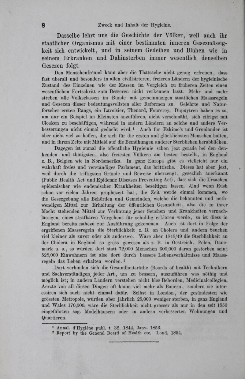 Dasselbe lehrt uns die Geschichte der Völker, weil auch ihr staatlicher Organismus mit einer bestimmten inneren Gesezmässig- keit sich entwickelt, und in seinem Gedeihen und Blühen wie in seinem Erkranken und Dahinsterben immer wesentlich denselben Gesezen folgt. Den Menschenfreund kann aber die Thatsache nicht genug erfreuen, dass fast überall und besonders in allen civilisirteren, freieren Ländern der hygieinische Zustand des Einzelnen wie der Massen im Vergleich zu früheren Zeiten einen wesentlichen Fortschritt zum Besseren nicht verkennen lässt. Mehr und mehr streben alle Volksclassen im Bunde mit gemeinnüzigen staatlichen Maassregeln und Gesezen dieser bedeutungsvollsten aller Reformen zu. Gelehrte und Natur- forscher ersten Rangs, ein Lavoisier, Thenard, Fourcroy, Dupuytren haben es so, um nur ein Beispiel im Kleinsten anzuführen, nicht verschmäht, sich eifrigst mit Cloaken zu beschäftigen, während in andern Ländern an solche und andere Ver- besserungen nicht einmal gedacht wird.1 Auch für Eskimo’s und Grönländer ist aber nicht viel zu hoffen, die sich für die ersten und glücklichsten Menschen halten, und in ihrem Zelte mit Mitleid auf die Bemühungen anderer Sterblichen herabblicken. Dagegen ist zumal die öffentliche Hygieinie schon jezt gerade bei den den- kenden und thätigsten, also freiesten Völkern am besten bestellt, in England z. B., Belgien wie in Nordamerika. In ganz Europa gibt es vielleicht nur ein wahrhaft freies und verständiges Parlament, das brittische. Dieses hat aber jezt, weil durch die triftigsten Gründe und Beweise überzeugt, gesezlich anerkannt (Public Health Act und Epidemie Diseases Preventing Act), dass sich die Ursachen epidemischer wie endemischer Krankheiten beseitigen lassen. JJnd wenn Rush schon vor vielen Jahren prophezeit hat, die Zeit werde einmal kommen, wo die Gesezgebung alle Behörden und Gemeinden, welche die bekannten und noth- wendigen Mittel zur Erhaltung der öffentlichen Gesundheit, also die in ihrer Macht stehenden Mittel zur Verhütung jener Seuchen und Krankheiten vernach- lässigen, eines strafbaren Vergehens für schuldig erklären werde, so ist diess in England bereits nahezu zur Ausführung gekommen. Auch ist dort in Folge der ergriffenen Maassregeln die Sterblichkeit z. B. an Cholera und andern Seuchen viel kleiner als zuvor oder als anderswo. Wäre aber 1848/49 die Sterblichkeit an der Cholera in England so gross gewesen als z. B. in Oestreich, Polen, Däne- mark u. a., so würden dort statt 72,000 Menschen 600,000 daran gestorben sein; 528,000 Einwohnern ist also dort durch bessere Lebensverhältnisse und Maass- regeln das Leben erhalten worden. 2 Dort verbinden sich die Gesundheitsräthe (Boards of health) mit Technikern und Sachverständigen jeder Art, um zu bessern, auszuführen was nöthig und möglich ist; in andern Ländern verstehen nicht blos Behörden, Medicinalcollegien, Aerzte von all diesen Dingen oft kaum viel mehr als Bauern, sondern sie inter- essiren sich auch nicht einmal dafür. Selbst in London, der gesündesten wie grössten Metropole, würden aber jährlich 25,000 weniger sterben, in ganz England und Wales 170,000, wäre die Sterblichkeit nicht grösser als nur in den seit 1850 eingeführten sog. Modelhäusern oder in andern verbesserten Wohnungen und Quartieren. 1 Annal. d’Hygidne publ. t. 32. 1844, Janv. 1853. 2 Report by the General Board of Health etc. Lond. 1854,