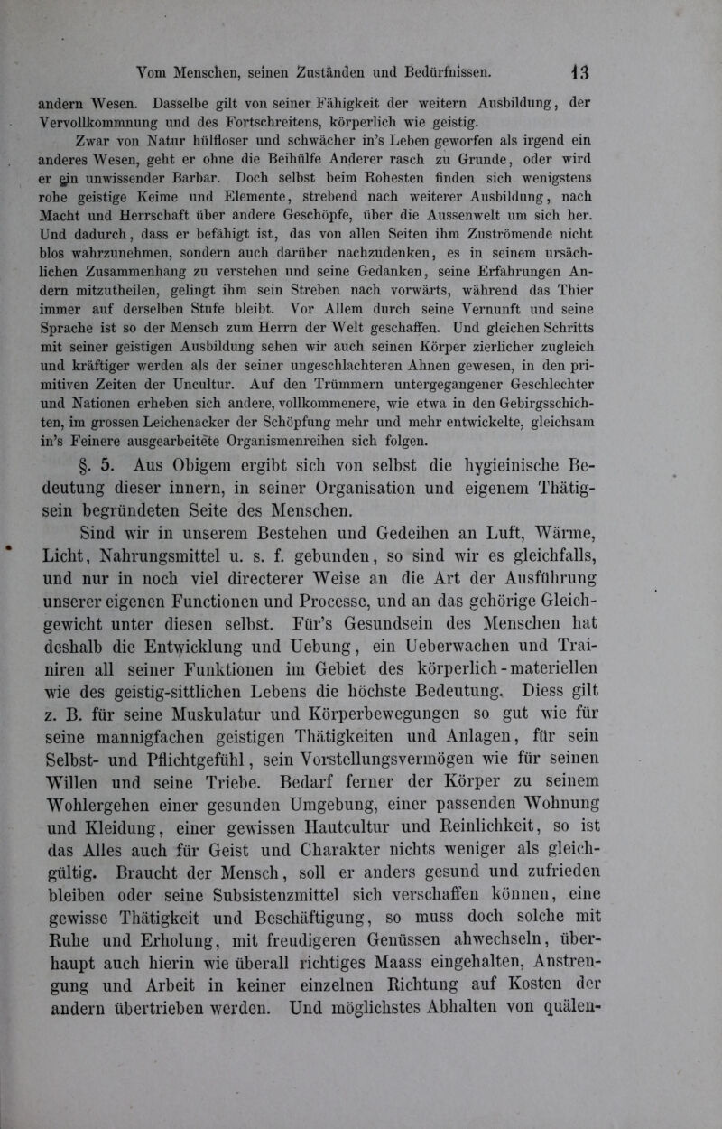 andern Wesen. Dasselbe gilt von seiner Fähigkeit der weitern Ausbildung, der Vervollkommnung und des Fortschreitens, körperlich wie geistig. Zwar von Natur hülfloser und schwächer in’s Leben geworfen als irgend ein anderes Wesen, geht er ohne die Beihülfe Anderer rasch zu Grunde, oder wird er $in unwissender Barbar. Doch selbst beim Rohesten finden sich wenigstens rohe geistige Keime und Elemente, strebend nach weiterer Ausbildung, nach Macht und Herrschaft über andere Geschöpfe, über die Aussenwelt um sich her. Und dadurch, dass er befähigt ist, das von allen Seiten ihm Zuströmende nicht blos wahrzunehmen, sondern auch darüber nachzudenken, es in seinem ursäch- lichen Zusammenhang zu verstehen und seine Gedanken, seine Erfahrungen An- dern mitzutheilen, gelingt ihm sein Streben nach vorwärts, während das Thier immer auf derselben Stufe bleibt. Vor Allem durch seine Vernunft und seine Sprache ist so der Mensch zum Herrn der Welt geschaffen. Und gleichen Schritts mit seiner geistigen Ausbildung sehen wir auch seinen Körper zierlicher zugleich und kräftiger werden als der seiner ungeschlachteren Ahnen gewesen, in den pri- mitiven Zeiten der Uncultur. Auf den Trümmern untergegangener Geschlechter und Nationen erheben sich andere, vollkommenere, wie etwa in den Gebirgsschich- ten, im grossen Leichenacker der Schöpfung mehr und mehr entwickelte, gleichsam in’s Feinere ausgearbeitete Organismenreihen sich folgen. §. 5. Aus Obigem ergibt sich von selbst die hygieinische Be- deutung dieser innern, in seiner Organisation und eigenem Thätig- sein begründeten Seite des Menschen. Sind wir in unserem Bestehen und Gedeihen an Luft, Wärme, Licht, Nahrungsmittel u. s. f. gebunden, so sind wir es gleichfalls, und nur in noch viel directerer Weise an die Art der Ausführung unserer eigenen Functionen und Processe, und an das gehörige Gleich- gewicht unter diesen selbst. Für’s Gesundsein des Menschen hat deshalb die Entwicklung und Uebung, ein Ueberwachen und Trai- niren all seiner Funktionen im Gebiet des körperlich-materiellen wie des geistig-sittlichen Lebens die höchste Bedeutung, Diess gilt z. B. für seine Muskulatur und Körperbewegungen so gut wie für seine mannigfachen geistigen Thätigkeiten und Anlagen, für sein Selbst- und Pflichtgefühl, sein Yorstellungsvermögen wie für seinen Willen und seine Triebe. Bedarf ferner der Körper zu seinem Wohlergehen einer gesunden Umgebung, einer passenden Wohnung und Kleidung, einer gewissen Hautcultur und Reinlichkeit, so ist das Alles auch für Geist und Charakter nichts weniger als gleich- gültig. Braucht der Mensch, soll er anders gesund und zufrieden bleiben oder seine Subsistenzmittel sich verschaffen können, eine gewisse Thätigkeit und Beschäftigung, so muss doch solche mit Ruhe und Erholung, mit freudigeren Genüssen ahwechseln, über- haupt auch hierin wie überall richtiges Maass eingehalten, Anstren- gung und Arbeit in keiner einzelnen Richtung auf Kosten der andern übertrieben werden. Und möglichstes Abhalten von quälen-