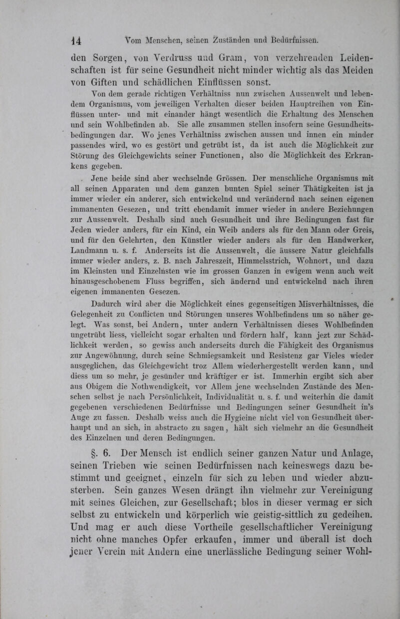 den Sorgen, von Verdruss und Gram, von verzehrenden Leiden- schaften ist für seine Gesundheit nicht minder wichtig als das Meiden von Giften und schädlichen Einflüssen sonst. Yon dem gerade richtigen Verhältnis nun zwischen Aussenwelt und leben- dem Organismus, vom jeweiligen Verhalten dieser beiden Hauptreihen von Ein- flüssen unter- und mit einander hängt wesentlich die Erhaltung des Menschen und sein Wohlbefinden ab. Sie alle zusammen stellen insofern seine Gesundheits- bedingungen dar. Wo jenes Verhältniss zwischen aussen und innen ein minder passendes wird, wo es gestört und getrübt ist, da ist auch die Möglichkeit zur Störung des Gleichgewichts seiner Functionen, also die Möglichkeit des Erkran- kens gegeben. Jene beide sind aber wechselnde Grössen. Der menschliche Organismus mit all seinen Apparaten und dem ganzen bunten Spiel seiner Thätigkeiten ist ja immer wieder ein anderer, sich entwickelnd und verändernd nach seinen eigenen immanenten Gesezen, und tritt ebendamit immer wieder in andere Beziehungen zur Aussenwelt. Deshalb sind auch Gesundheit und ihre Bedingungen fast für Jeden wieder anders, für ein Kind, ein Weib anders als für den Mann oder Greis, und für den Gelehrten, den Künstler wieder anders als für den Handwerker, Landmann u. s. f. Anderseits ist die Aussenwelt, die äussere Natur gleichfalls immer wieder anders, z. B. nach Jahreszeit, Himmelsstrich, Wohnort, und dazu im Kleinsten und Einzelnsten wie im grossen Ganzen in ewigem wenn auch weit hinausgeschobenem Fluss begriffen, sich ändernd und entwickelnd nach ihren eigenen immanenten Gesezen. Dadurch wird aber die Möglichkeit eines gegenseitigen Misverhältnisses, die Gelegenheit zu Conflicten und Störungen unseres Wohlbefindens um so näher ge- legt. Was sonst, bei Andern, unter andern Verhältnissen dieses Wohlbefinden ungetrübt liess, vielleicht sogar erhalten und fördern half, kann jezt zur Schäd- lichkeit werden, so gewiss auch anderseits durch die Fähigkeit des Organismus zur Angewöhnung, durch seine Schmiegsamkeit und Resistenz gar Vieles wieder ausgeglichen, das Gleichgewicht troz Allem wiederhergestellt werden kann, und diess um so mehr, je gesünder und kräftiger er ist. Immerhin ergibt sich aber aus Obigem die Nothwendigkeit, vor Allem jene wechselnden Zustände des Men- schen selbst je nach Persönlichkeit, Individualität u. s. f. und weiterhin die damit gegebenen verschiedenen Bedürfnisse und Bedingungen seiner Gesundheit in’s Auge zu fassen. Deshalb weiss auch die Hygieine nicht viel von Gesundheit über- haupt und an sich, in abstracto zu sagen, hält sich vielmehr an die Gesundheit des Einzelnen und deren Bedingungen. §. 6. Der Mensch ist endlich seiner ganzen Natur und Anlage, seinen Trieben wie seinen Bedürfnissen nach keineswegs dazu be- stimmt und geeignet, einzeln für sich zu leben und wieder abzu- sterben. Sein ganzes Wesen drängt ihn vielmehr zur Vereinigung mit seines Gleichen, zur Gesellschaft; blos in dieser vermag er sich selbst zu entwickeln und körperlich wie geistig-sittlich zu gedeihen. Und mag er auch diese Vortheile gesellschaftlicher Vereinigung nicht ohne manches Opfer erkaufen, immer und überall ist doch jener Verein mit Andern eine unerlässliche Bedingung seiner Wohl-
