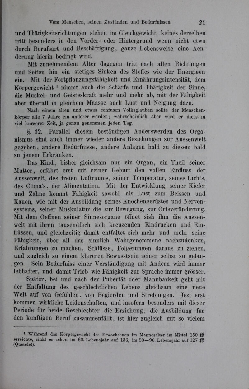 und Thätigkeitsrichtungen stehen im Gleichgewicht, keines derselben tritt besonders in den Vorder- oder Hintergrund, wenn nicht etwa durch Berufsart und Beschäftigung, ganze Lebensweise eine Aen- derung hierin bedingt wird. Mit zunehmendem Alter dagegen tritt nach allen Bichtungen und Seiten hin ein stetiges Sinken des Stoffes wie der Energieen ein. Mit der Fortpflanzungsfähigkeit und Ernährungsintensität, dem Körpergewicht 1 nimmt auch die Schärfe und Thätigkeit der Sinne, die Muskel- und Geisteskraft mehr und mehr ab, mit der Fähigkeit aber überall in gleichem Maasse auch Lust und Neigung dazu. Nach einem alten und etwas confusen Volksglauben sollte der Menschen- körper alle 7 Jahre ein anderer werden; wahrscheinlich aber wird er dies& in viel kürzerer Zeit, ja genau genommen jeden Tag. §. 12. Parallel diesem beständigen Anderswerden des Orga- nismus sind auch immer wieder andere Beziehungen zur Aussenwelt gegeben, andere Bedürfnisse, andere Anlagen bald zu diesem bald zu jenem Erkranken. Das Kind, bisher gleichsam nur ein Organ, ein Theil seiner Mutter, erfährt erst mit seiner Geburt den vollen Einfluss der Aussenwelt, des freien Luftraums, seiner Temperatur, seines Lichts, des Ciima’s, der Alimentation. Mit der Entwicklung seiner Kiefer und Zähne kommt Fähigkeit sowohl als Lust zum Beissen und Kauen, wie mit der Ausbildung seines Knochengerüstes und Nerven- systems, seiner Muskulatur die zur Bewegung, zur Ortsveränderung. Mit dem Oeffnen seiner Sinnesorgane öffnet sish ihm die Aussen- welt mit ihren tausendfach sich kreuzenden Eindrücken und Ein- flüssen, und gleichzeitig damit entfaltet sich mehr und mehr seine Fähigkeit, über all das sinnlich Wahrgenommene nachzudenken, Erfahrungen zu machen, Schlüsse, Folgerungen daraus zu ziehen, und zugleich zu einem klareren Bewusstsein seiner selbst zu gelan- gen. Sein Bedürfniss einer Verständigung mit Andern wird immer lebhafter, und damit Trieb wie Fähigkeit zur Sprache immer grösser. Später, bei und nach der Pubertät oder Mannbarkeit geht mit der Entfaltung des geschlechtlichen Lebens gleichsam eine neue Welt auf von Gefühlen, von Begierden und Strebungen. Jezt erst kommen wirkliche Leidenschaften, und insofern besonders mit dieser Periode für beide Geschlechter die Erziehung, die Ausbildung für den künftigen Beruf zusammenfällt, ist hier zugleich mit so vielem 1 Während das Körpergewicht des Erwachsenen im Mannesalter im Mittel 150 fß erreichte, sinkt es schon im 60. Lebensjahr auf 136, im 80—90. Lebensjahr auf 127 # (Quetelet).