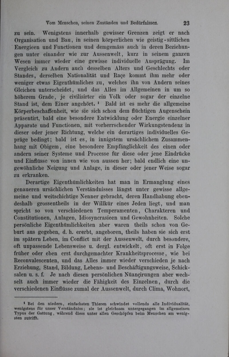 zu sein. Wenigstens innerhalb gewisser Grenzen zeigt er nach Organisation und Bau, in seinen körperlichen wie geistig - sittlichen Energieen und Functionen und demgemäss auch in deren Beziehun- gen unter einander wie zur Aussenwelt, kurz in seinem ganzen Wesen immer wieder eine gewisse individuelle Ausprägung. Im Vergleich zu Andern auch desselben Alters und Geschlechts oder Standes, derselben Nationalität und Rage kommt ihm mehr oder weniger etwas Eigenthümliches zu, welches ihn von Andern seines Gleichen unterscheidet, und das Alles im Allgemeinen in um so höherem Grade, je civilisirter ein Volk oder sogar der einzelne Stand ist, dem Einer angehört. 1 Bald ist es mehr die allgemeine Körperbeschaffenheit, wie sie sich schon dem flüchtigen Augenschein präsentirt, bald eine besondere Entwicklung oder Energie einzelner Apparate und Functionen, mit vorherrschender Wirkungstendenz in dieser oder jener Richtung, welche ein derartiges individuelles Ge- präge bedingt; bald ist es, in innigstem ursächlichem Zusammen- hang mit Obigem, eine besondere Empfänglichkeit des einen oder andern seiner Systeme und Processe für diese oder jene Eindrücke und Einflüsse von innen wie von aussen her; bald endlich eine un- gewöhnliche Neigung und Anlage, in dieser oder jener Weise sogar zu erkranken. Derartige Eigentümlichkeiten hat man in Ermanglung eines genaueren ursächlichen Verständnisses längst unter gewisse allge- meine und weitschichtige Nenner gebracht, deren Handhabung eben- deshalb grossentheils in der Willkür eines Jeden liegt, und man spricht so von verschiedenen Temperamenten, Charakteren und Constitutionen, Anlagen, Idiosyncrasieen und Gewohnheiten. Solche persönliche Eigentümlichkeiten aber waren teils schon von Ge- burt aus gegeben, d. h. ererbt, angeboren, teils haben sie sich erst im spätem Leben, im Conflict mit der Aussenwelt, durch besondere, oft unpassende Lebensweise u. dergl. entwickelt, oft erst ln Folge früher oder eben erst durchgemachter Krankheitsprocesse, wie bei Reconvalescenten, und das Alles immer wieder verschieden je nach Erziehung, Stand, Bildung, Lebens- und Beschäftigungsweise, Schick- salen u. s. f. Je nach diesen persönlichen Nüangirungen aber wech- selt auch immer wieder die Fähigkeit des Einzelnen, durch die verschiedenen Einflüsse zumal der Aussenwelt, durch Clima, Wohnort, 1 Bei den niedern, einfachsten Thieren schwindet vollends alle Individualität, wenigstens für unser Yerständnisssie ist gleichsam untergegangen im allgemeinen Typus der Gattung, während diess unter allen Geschöpfen heim Menschen am wenig« sten zutrifft.