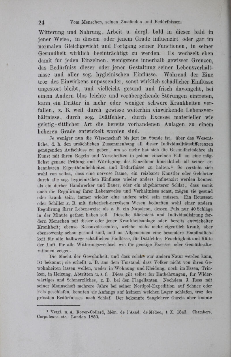 Witterung und Nahrung, Arbeit u. dergl. bald in dieser bald in jener Weise, in diesem oder jenem Grade influenzirt oder gar im normalen Gleichgewicht und Fortgang seiner Functionen, in seiner Gesundheit wirklich beeinträchtigt zu werden. Es wechselt eben damit für jeden Einzelnen, wenigstens innerhalb gewisser Grenzen, das Bedtirfniss dieser oder jener Gestaltung seiner Lebensverhält- nisse und aller sog. hygieinischen Einflüsse. Während der Eine troz des Einwirkens unpassender, sonst wirklich schädlicher Einflüsse ungestört bleibt, und vielleicht gesund und frisch davongeht, bei einem Andern blos leichte und vorübergehende Störungen eintreten, kann ein Dritter in mehr oder weniger schwere Krankheiten ver- fallen, z. B. weil durch gewisse weiterhin einwirkende Lebensver- hältnisse, durch sog. Diätfehler, durch Excesse materieller wie geistig-sittlicher Art die bereits vorhandenen Anlagen zu einem höheren Grade entwickelt worden sind. Je weniger nun die Wissenschaft bis jezt im Stande ist, über das Wesent- liche, d. h. den ursächlichen Zusammenhang all dieser Individualitätsdifferenzen genügenden Aufschluss zu geben, um so mehr hat sich die Gesundheitslehre als Kunst mit ihren Regeln und Vorschriften in jedem einzelnen Fall an eine mög- lichst genaue Prüfung und Würdigung des Einzelnen hinsichtlich all seiner er- kennbaren Eigentümlichkeiten und Bedürfnisse zu halten.1 So versteht sich wohl von selbst, dass eine nervöse Dame, ein reizbarer Künstler oder Gelehrter durch alle sog. hygieinischen Einflüsse wieder anders influenzirt werden können als ein derber Handwerker und Bauer, oder ein ahgehärterer Soldat, dass somit auch die Regulirung ihrer Lebensweise und Verhältnisse sonst, mögen sie gesund oder krank sein, immer wieder eine andere wird sein müssen. Ein Rousseau oder Schiller z. B. mit fieberisch-nervösem Wesen bedurften wohl einer andern Regulirung ihrer Lebensweise als z. B. ein Napoleon, dessen Puls nur 40 Schläge in der Minute gethan haben soll. Dieselbe Rücksicht und Individualisirung for- dern Menschen mit dieser oder jener Krankheitsanlage oder bereits entwickelter Krankheit; ebenso Reconvalescenten, welche nicht mehr eigentlich krank, aber ebensowenig schon gesund sind, und im Allgemeinen eine besondere Empfindlich- keit für alle halbwegs schädlichen Einflüsse, für Diätfehler, Feuchtigkeit und Kälte der Luft, für alle Witterungswechsel wie für geistige Excesse oder Gemüthsalte- rationen zeigen. Die Macht der Gewohnheit, und dass solche zur andern Natur werden kann, ist bekannt; sie erhellt z. B. aus dem Umstand, dass Völker nicht von ihren Ge- wohnheiten lassen wollen, weder in Wohnung und Kleidung, noch im Essen, Trin- ken, in Heizung, Abtritten u. s. f. Diess gilt selbst für Entbehrungen, für Wider- wärtiges und Schmerzliches, z. B. bei den Flagellanten. Nachdem J. Ross mit seiner Mannschaft mehrere Jahre bei seiner Nordpol-Expedition auf Schnee oder Fels geschlafen, konnten sie Anfangs auf keinem weichen Lager schlafen, troz des grössten Bedürfnisses nach Schlaf. Der bekannte Sanglehrer Garcia aber konnte 1 Vergl. u. A. Royer-Collard, Mem. de l’Acad. de M6dec., t. X. 1843. Chambers, Corpuleuce etc. London 1850.