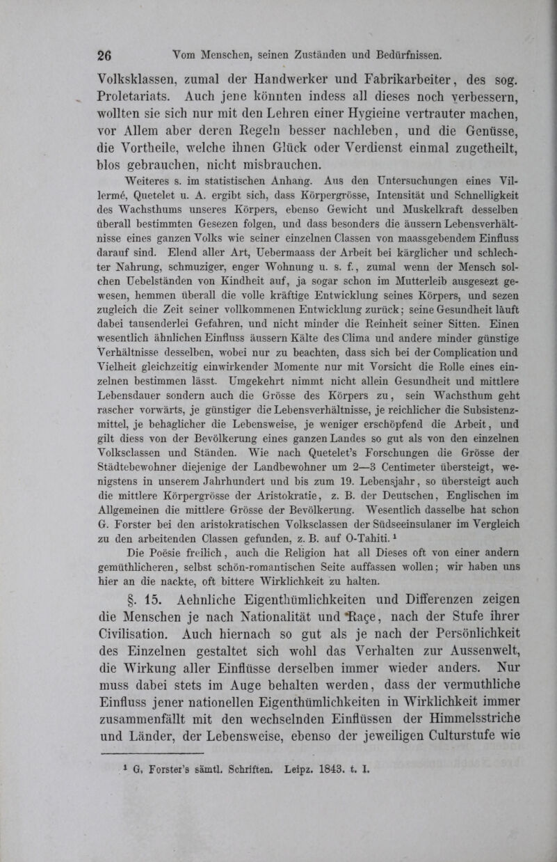 Volksklassen, zumal der Handwerker und Fabrikarbeiter, des sog. Proletariats. Auch jene könnten indess all dieses noch verbessern, wollten sie sich nur mit den Lehren einer Hygieine vertrauter machen, vor Allem aber deren Regeln besser nachleben, und die Genüsse, die Vortheile, welche ihnen Glück oder Verdienst einmal zugetheilt, blos gebrauchen, nicht misbrauchen. Weiteres s. im statistischen Anhang. Aus den Untersuchungen eines Vil- lerme, Quetelet u. A. ergibt sich, dass Körpergrösse, Intensität und Schnelligkeit des Wachsthums unseres Körpers, ebenso Gewicht und Muskelkraft desselben überall bestimmten Gesezen folgen, und dass besonders die äussern Lebensverhält- nisse eines ganzen Volks wie seiner einzelnen Classen von maassgebendem Einfluss darauf sind. Elend aller Art, Uebermaass der Arbeit bei kärglicher und schlech- ter Nahrung, schmuziger, enger Wohnung u. s. f., zumal wenn der Mensch sol- chen Uebelständen von Kindheit auf, ja sogar schon im Mutterleib ausgesezt ge- wesen, hemmen überall die volle kräftige Entwicklung seines Körpers, und sezen zugleich die Zeit seiner vollkommenen Entwicklung zurück; seine Gesundheit läuft dabei tausenderlei Gefahren, und nicht minder die Reinheit seiner Sitten. Einen wesentlich ähnlichen Einfluss äussern Kälte des Clima und andere minder günstige Verhältnisse desselben, wobei nur zu beachten, dass sich bei der Complication und Vielheit gleichzeitig einwirkender Momente nur mit Vorsicht die Rolle eines ein- zelnen bestimmen lässt. Umgekehrt nimmt nicht allein Gesundheit und mittlere Lebensdauer sondern auch die Grösse des Körpers zu, sein Wachsthum geht rascher vorwärts, je günstiger die Lebensverhältnisse, je reichlicher die Subsistenz- mittel, je behaglicher die Lebensweise, je weniger erschöpfend die Arbeit, und gilt diess von der Bevölkerung eines ganzen Landes so gut als von den einzelnen Volksclassen und Ständen. Wie nach Quetelet’s Forschungen die Grösse der Städtebewohner diejenige der Landbewohner um 2—3 Centimeter übersteigt, we- nigstens in unserem Jahrhundert und bis zum 19. Lebensjahr, so übersteigt auch die mittlere Körpergrösse der Aristokratie, z. B. der Deutschen, Englischen im Allgemeinen die mittlere Grösse der Bevölkerung. Wesentlich dasselbe hat schon G. Förster bei den aristokratischen Volksclassen der Südseeinsulaner im Vergleich zu den arbeitenden Classen gefunden, z. B. auf O-Tahiti.1 Die Poesie freilich, auch die Religion hat all Dieses oft von einer andern gemüthlicheren, selbst schön-romantischen Seite auffassen wollen; wir haben uns hier an die nackte, oft bittere Wirklichkeit zu halten. §. 15. Aeknliche Eigenthümlickkeiten und Differenzen zeigen die Menschen je nach Nationalität und Hage, nach der Stufe ihrer Civilisation. Auch hiernach so gut als je nach der Persönlichkeit des Einzelnen gestaltet sich wohl das Verhalten zur Aussenwelt, die Wirkung aller Einflüsse derselben immer wieder anders. Nur muss dabei stets im Auge behalten werden, dass der vermuthliche Einfluss jener nationellen Eigenthümlichkeiten in Wirklichkeit immer zusammenfällt mit den wechselnden Einflüssen der Himmelsstriche und Länder, der Lebensweise, ebenso der jeweiligen Culturstufe wie 1 G, Forster’s sämtl. Schriften. Leipz. 1843. t. I.