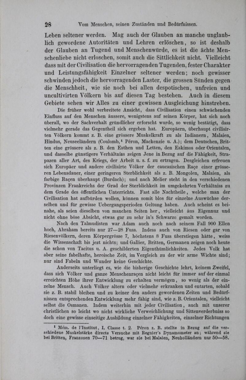 Leben seltener werden. Mag auch der Glauben an manche unglaub- lich gewordene Autoritäten und Lehren erlöschen, so ist deshalb der Glauben an Tugend und Menschenwürde, es ist die ächte Men- schenliebe nicht erloschen, somit auch die Sittlichkeit nicht. Vielleicht dass mit der Civilisation die hervorragenden Tugenden, fester Charakter und Leistungsfähigkeit Einzelner seltener werden; noch gewisser schwinden jedoch die hervorragenden Laster, die grossen Sünden gegen die Menschheit, wie sie noch bei allen despotischen, unfreien und uncultivirten Völkern bis auf diesen Tag bestehen. Auch in diesem Gebiete sehen wir Alles zu einer gewissen Ausgleichung hinstreben. Die früher wohl verbreitete Ansicht, dass Civilisation einen schwächenden Einfluss auf den Menschen äussere, wenigstens auf seinen Körper, hat sich noch überall, wo der Sachverhalt gründlicher erforscht wurde, so wenig bestätigt, dass vielmehr gerade das Gegentheil sich ergeben hat. Europäern, überhaupt civilisir- ten Völkern kommt z. B. eine grössere Muskelkraft zu als Indianern, Malaien, Hindus, Neuseeländern (Coulomb,1 Peron, Mackenzie u. A.); dem Deutschen, Brit- ten eine grössere als z. B. den Esthen und Letten, den Eskimos oder Orientalen, und dasselbe günstigere Verhältniss zeigen Jene in Bezug auf die Fähigkeit, Stra- pazen aller Art, des Kriegs, der Arbeit u. s. f. zu ertragen. Desgleichen erfreuen sich Europäer und andere civilisirte Völker der caucasischen Ba$e einer grösse- ren Lebensdauer, einer geringeren Sterblichkeit als z. B. Mongolen, Malaien, als farbige Bagen überhaupt (Burdach); und nach Melier steht in den verschiedenen Provinzen Frankreichs der Grad der Sterblichkeit im umgekehrten Verhältniss zu dem Grade des öffentlichen Unterrichts. Fast alle Nachtheile, welche man der Civilisation hat aufbürden wollen, können somit blos für einzelne Auswüchse der- selben und für gewisse Uebergangsperioden Geltung haben. Auch scheint es bei- nahe, als seien dieselben von manchen Seiten her, vielleicht aus Eigennuz und nicht ohne böse Absicht, etwas gar zu sehr in’s Schwarze gemalt worden. Nach den Talmudisten war Adam auch noch nach seinem Fall 900 Ellen hoch, Abraham bereits nur 27—28 Fuss. Indess auch von Biesen oder gar von Biesenvölkern, deren Körpergrösse 7, höchstens 8 Fuss überstiegen hätte, weiss die Wissenschaft bis jezt nichts; und Gallier, Britten, Germanen zeigen noch heute die schon von Tacitus u. A. geschilderten Eigenthümlichkeiten. Jedes Volk hat aber seine fabelhafte, heroische Zeit, im Vergleich zu der wir arme Wichte sind; nur sind Fabeln und Wunder keine Geschichte. Anderseits unterliegt es, wie die bisherige Geschichte lehrt, keinem Zweifel, dass sich Völker und ganze Menschenra^en nicht leicht für immer auf der einmal erreichten Höhe ihrer Entwicklung zu erhalten vermögen, so wenig als der ein- zelne Mensch. Auch Völker altern oder vielmehr erkranken und entarten, sobald sie z. B. stabil bleiben und zu keiner den anders gewordenen Zeiten und Bedürf- nissen entsprechenden Entwicklung mehr fähig sind, wie z. B. Orientalen, vielleicht selbst die Osmanen. Indem weiterhin mit jeder Civilisation, auch mit unserer christlichen so leicht wo nicht wirkliche Verweichlichung und Sittenverderbniss so doch eine gewisse einseitige Ausbildung einzelner Fähigkeiten, einzelner Bichtungen 1 M6m. de l’Institut, I. Classe t. 2. P6ron z. B. stellte in Bezug auf die ver- schiedene Muskelstärke directe Versuche mit Regnier’s Dynamometer an; während sie bei Britten, Franzosen 70—71 betrug, war sie bei Malaien, Neuholländern nur 50—58.