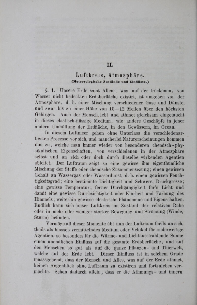 II. Luftkreis, Atmosphäre. (Meteorologische Zustände und Einflüsse.) §. 1. Unsere Erde samt Allem, was auf der trockenen, von Wasser nicht bedeckten Erdoberfläche existirt, ist umgeben von der Atmosphäre, d. h. einer Mischung verschiedener Gase und Dünste, und zwar bis zu einer Höhe von 10—12 Meilen über den höchsten Gebirgen. Auch der Mensch, lebt und athmet gleichsam eingetaucht in dieses elastisch-flüssige Medium, wie andere Geschöpfe in jener andern Umhüllung der Erdfläche, in den Gewässern, im Ocean. In diesem Luftmeer gehen ohne Unterlass die verschiedenar- tigsten Processe vor sich, und mancherlei Naturerscheinungen kommen ihm zu, welche man immer wieder von besonderen chemisch - phy- sikalischen Eigenschaften, von verschiedenen in der Atmosphäre selbst und an sich oder doch durch dieselbe wirkenden Agentien ableitet. Der Luftraum zeigt so eine gewisse ihm eigenthümliche Mischung der Stoffe oder chemische Zusammensezung; einen gewissen Gehalt an Wassergas oder Wasserdunst, d. h. einen gewissen Feuch- tigkeitsgrad; eine bestimmte Dichtigkeit und Schwere, Druckgrösse; eine gewisse Temperatur; ferner Durchgängigkeit für’s Licht und damit eine gewisse Durchsichtigkeit oder Klarheit und Färbung des Himmels; weiterhin gewisse electrische Phänomene und Eigenschaften. Endlich kann sich unser Luftkreis im Zustand der relativen Ruhe oder in mehr oder weniger starker Bewegung und Strömung (Winde, Sturm) befinden. Vermöge all dieser Momente übt nun der Luftraum theils an sich, theils als blosses vermittelndes Medium oder Vehikel für anderweitige Agentien, so besonders für die Wärme- und Lichtausstrahlende Sonne einen unendlichen Einfluss auf die gesamte Erdoberfläche, und auf den Menschen so gut als auf die ganze Pflanzen- und Thierwelt, welche auf der Erde lebt. Dieser Einfluss ist in solchem Grade maassgebend, dass der Mensch und Alles, was auf der Erde athmet, keinen Augenblick ohne Luftraum zu existiren und fortzuleben ver- möchte. Schon dadurch allein, dass er die Athmungs- und innern