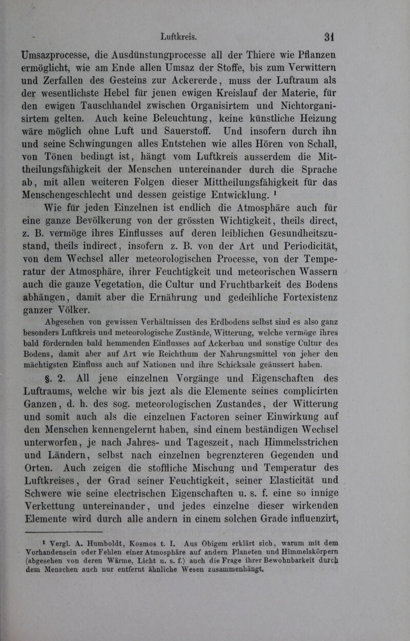 Umsazprocesse, die Ausdünstungprocesse all der Thiere wie Pflanzen ermöglicht, wie am Ende allen Umsaz der Stoffe, bis zum Verwittern und Zerfallen des Gesteins zur Ackererde, muss der Luftraum als der wesentlichste Hebel für jenen ewigen Kreislauf der Materie, für den ewigen Tauschhandel zwischen Organisirtem und Nichtorgani- sirtem gelten. Auch keine Beleuchtung, keine künstliche Heizung wäre möglich ohne Luft und Sauerstoff. Und insofern durch ihn und seine Schwingungen alles Entstehen wie alles Hören von Schall, von Tönen bedingt ist, hängt vom Luftkreis ausserdem die Mit- theilungsfähigkeit der Menschen untereinander durch die Sprache ab, mit allen weiteren Folgen dieser Mittheilungsfähigkeit für das Menschengeschlecht und dessen geistige Entwicklung. 1 Wie für jeden Einzelnen ist endlich die Atmosphäre auch für eine ganze Bevölkerung von der grössten Wichtigkeit, theils direct, z. B. vermöge ihres Einflusses auf deren leiblichen Gesundheitszu- stand, theils indirect, insofern z. B. von der Art und Periodicität, von dem Wechsel aller meteorologischen Processe, von der Tempe- ratur der Atmosphäre, ihrer Feuchtigkeit und meteorischen Wassern auch die ganze Vegetation, die Cultur und Fruchtbarkeit des Bodens abhängen, damit aber die Ernährung und gedeihliche Fortexistenz ganzer Völker. Abgesehen von gewissen Verhältnissen des Erdbodens selbst sind es also ganz besonders Luftkreis und meteorologische Zustände, Witterung, welche vermöge ihres bald fördernden bald hemmenden Einflusses auf Ackerbau und sonstige Cultur des Bodens, damit aber auf Art wie Reichthum der Nahrungsmittel von jeher den mächtigsten Einfluss auch auf Nationen und ihre Schicksale geäussert haben. §. 2. All jene einzelnen Vorgänge und Eigenschaften des Luftraums, welche wir bis jezt als die Elemente seines complicirten Ganzen, d. h. des sog. meteorologischen Zustandes, der Witterung und somit auch als die einzelnen Factoren seiner Einwirkung auf den Menschen kennengelernt haben, sind einem beständigen Wechsel unterworfen, je nach Jahres- und Tageszeit, nach Himmelsstrichen und Ländern, selbst nach einzelnen begrenzteren Gegenden und Orten. Auch zeigen die stoffliche Mischung und Temperatur des Luftkreises, der Grad seiner Feuchtigkeit, seiner Elasticität und Schwere wie seine electrischen Eigenschaften u. s. f. eine so innige Verkettung untereinander, und jedes einzelne dieser wirkenden Elemente wird durch alle andern in einem solchen Grade influenzirt, 1 Vergl. A. Humboldt, Kosmos t. I. Aus Obigem erklärt sich, warum mit dem Vorhandensein oder Fehlen einer Atmosphäre auf andern Planeten und Himmelskörpern (abgesehen von deren Wärme, Licht u. s. f.) auch die Frage ihrer Bewohnbarkeit durch dem Menschen auch nur entfernt ähnliche Wesen zusammenhängt.