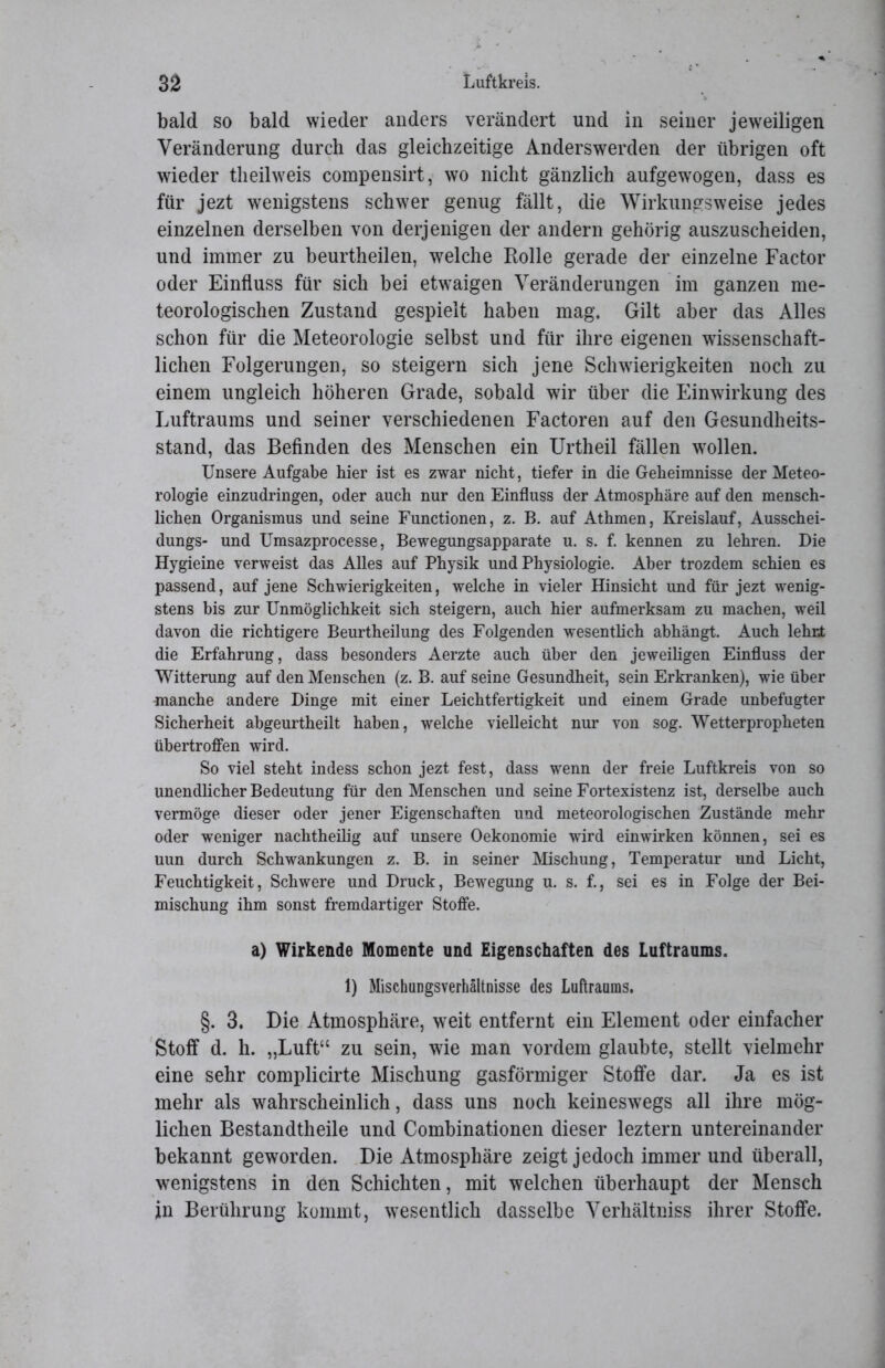 bald so bald wieder anders verändert und in seiner jeweiligen Veränderung durch das gleichzeitige Anderswerden der übrigen oft wieder theilweis compensirt, wo nicht gänzlich aufgewogen, dass es für jezt wenigstens schwer genug fällt, die Wirkungsweise jedes einzelnen derselben von derjenigen der andern gehörig auszuscheiden, und immer zu beurtheilen, welche Rolle gerade der einzelne Factor oder Einfluss für sich bei etwaigen Veränderungen im ganzen me- teorologischen Zustand gespielt haben mag. Gilt aber das Alles schon für die Meteorologie selbst und für ihre eigenen wissenschaft- lichen Folgerungen, so steigern sich jene Schwierigkeiten noch zu einem ungleich höheren Grade, sobald wir über die Einwirkung des Luftraums und seiner verschiedenen Factoren auf den Gesundheits- stand, das Befinden des Menschen ein Urtheil fällen wollen. Unsere Aufgabe hier ist es zwar nicht, tiefer in die Geheimnisse der Meteo- rologie einzudringen, oder auch nur den Einfluss der Atmosphäre auf den mensch- lichen Organismus und seine Functionen, z. B. auf Athmen, Kreislauf, Ausschei- dungs- und Umsazprocesse, Bewegungsapparate u. s. f. kennen zu lehren. Die Hygieine verweist das Alles auf Physik und Physiologie. Aber trozdem schien es passend, auf jene Schwierigkeiten, welche in vieler Hinsicht und für jezt wenig- stens bis zur Unmöglichkeit sich steigern, auch hier aufmerksam zu machen, weil davon die richtigere Beurtheilung des Folgenden wesentlich abhängt. Auch lehrt die Erfahrung, dass besonders Aerzte auch über den jeweiligen Einfluss der Witterung auf den Menschen (z. B. auf seine Gesundheit, sein Erkranken), wie über manche andere Dinge mit einer Leichtfertigkeit und einem Grade unbefugter Sicherheit abgeurtheilt haben, welche vielleicht nur von sog. Wetterpropheten übertroffen wird. So viel steht indess schon jezt fest, dass wenn der freie Luftkreis von so unendlicher Bedeutung für den Menschen und seine Fortexistenz ist, derselbe auch vermöge dieser oder jener Eigenschaften und meteorologischen Zustände mehr oder weniger nachtheilig auf unsere Oekonomie wird einwirken können, sei es uun durch Schwankungen z. B. in seiner Mischung, Temperatur und Licht, Feuchtigkeit, Schwere und Druck, Bewegung u. s. f., sei es in Folge der Bei- mischung ihm sonst fremdartiger Stoffe. a) Wirkende Momente und Eigenschaften des Luftraums. 1) Mischungsverhältnisse des Luftraums. §. 3, Die Atmosphäre, weit entfernt ein Element oder einfacher Stoff d. li. „Luft“ zu sein, wie man vordem glaubte, stellt vielmehr eine sehr complicirte Mischung gasförmiger Stoffe dar. Ja es ist mehr als wahrscheinlich, dass uns noch keineswegs all ihre mög- lichen Bestandtheile und Combinationen dieser leztern untereinander bekannt geworden. Die Atmosphäre zeigt jedoch immer und überall, wenigstens in den Schichten, mit welchen überhaupt der Mensch in Berührung kommt, wesentlich dasselbe Verhältniss ihrer Stoffe.